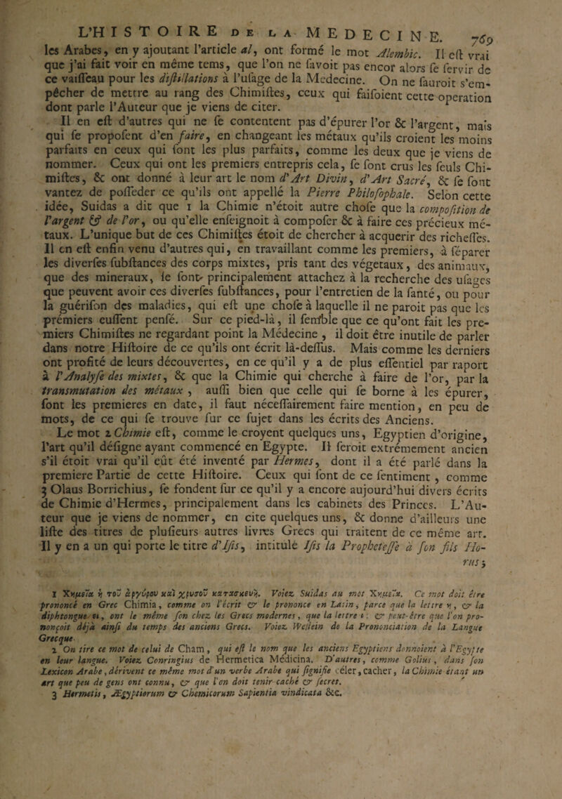 les Arabes, en y ajoutant l’article al, ont formé le mot Alembic. Il eft vrai que j’ai fait voir en même tems, que l’on ne favoit pas encor alors fe fervir d'* ce vaifleau pour les dtfiillations à l’ufage de la Medecine. On ne fauroit s’em¬ pêcher de mettre au rang des Chimiftes, ceux qui faifoient cette operation dont parle l’Auteur que je viens de citer. Il en eft d’autres qui ne fe contentent pas d’épurer l’or & l’argent, mais qui fe propolent d’en faire, en changeant les métaux qu’ils croient lesVioins parfaits en ceux qui font les plus parfaits, comme les deux que je viens de nommer. Ceux qui ont les premiers entrepris cela, fe font crus les feuls Chi- miftes, 6c ont donné à leur art le nom d'Art Divin, d'Art Sacré, 6c fe font vantez de pofieder ce qu’ils ont appellé la Pierre Philofophale. Selon cette . idée, Suidas a dit que i la Chimie n’étoit autre chofe que la compofition de l'argent 6s? de l'or, ou qu’elle enfeignoit à compofer ôc à faire ces précieux mé¬ taux. L’unique but de ces Chimiftes étoit de chercher à acquérir des richefles. 11 en eft enfin venu d’autres qui, en travaillant comme les premiers, à féparer les diverfes fubftances des corps mixtes, pris tant des végétaux, des animaux, que des minéraux, le font> principalement attachez à la recherche des ufa^cs que peuvent avoir ces diverfes fubftances, pour l’entretien de la fanté, ou pour la guérifon des maladies, qui eft une chofe à laquelle il ne paroit pas que les prémiers eufient penfé. Sur ce pied-là, il feirfble que ce qu’ont fait les pre¬ miers Chimiftes ne regardant point la Médecine , il doit être inutile de parler dans notre Hiftoire de ce qu’ils ont écrit là-deflus. Mais comme les derniers ont profité de leurs découvertes, en ce qu’il y a de plus eflèntiel par raport à l'Analyfedes mixtes, 6c que la Chimie qui cherche à faire de l’or, parla transmutation des métaux , aufti bien que celle qui fe borne à les épurer, font les premières en date, il faut néceftairement faire mention, en peu de mots, de ce qui fe trouve fur ce fujet dans les écrits des Anciens. Le mot z Chimie eft, comme le croyent quelques uns, Egyptien d’origine, l’art qu’il défigne ayant commencé en Egypte. Il feroit extrêmement ancien s’il étoit Vrai qu’il eût été inventé par Hermes, dont il a été parlé dans la première Partie de cette Hiftoire. Ceux qui font de ce fentiment , comme $ Olaus Borrichius, fe fondent fur ce qu’il y a encore aujourd’hui divers écrits de Chimie d’Hermes, principalement dans les cabinets des Princes. L’Au¬ teur que je viens de nommer, en cite quelques uns, 6c donne d’ailleurs une lifte des titres de plufieurs autres livres Grecs qui traitent de ce même art. Il y en a un qui porte le titre d'Ifis, intitulé Ifis la Prophetéjfe à fon fils Ho- rus -, 1 ii toj àpyvpov kcci %fvroî! yxrxtrueuij. Volez Suidas au mot Xy/xelx. Ce mot doit être prononcé en Grec Chimia, comme on lécrit ZV le prononce en Latin, parce que la lettre y , zv la diphtongue u, ont le même fon chez les Grecs modernes, que la lettre t ; zv peut-être que l'on pro¬ nonçait déjà ainfi du temps des anciens Grecs. Voiez Wdiein de la Prononciation de la Langue Grecque 2 On tire ce mot de celui de Cham, qui e/l le nom que les anciens Egyptiens donnaient à l'Egypte en leur langue. Voiez Conringius de Hermetica Médicina. D’autres, comme Golius, dans fon Lexicon Arabe, dérivent te même mot d'un verbe Arabe qui fignifie céler, cacher, la Chimie étant un art que peu de gens ont connu, zv que l'on doit tenir caché zsr fecret. 3 Htrmetis, Ægyptiorum z? Chemkorutn Sapientia vindicata &c.