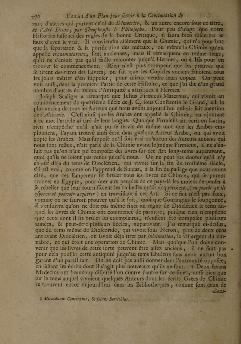 rus y d’autres qui partent celui de Démocrite, Si un autre encore fous ce titre, de l'Art Divin, par Ÿkeophrafte le Philofophe. Pour peu d’ufage que notre Hiftoricn fafle ici des réglés de la bonne Critique, il faura bien difeerner le faux d’avec le vrai. Il conviendra aifément que la Chimie, qui n’a pour but que la réparation Si la purification des métaux , ou même la Chimie qu’on appelle transmutatoire, font anciennes, mais il remarquera en même tems, qu’il ne s’enfuit pas qu’il faille remonter jufqu’à Hermes, ou à Ifis pour en trouver le commencement. Rien n’eft plus trompeur; que les preuves qui le tirent des titres des Livres i on fait que les Copiltes anciens faifoient tous les jours métier d’en fuppofer, pour mieux vendre leurs copies. On peut voir au {fi, dans la première Partie de cette Hilloire, ce que j’ai dit d’un grand nombre d’autres écrits que l’Antiquité a attribuez à Hermes. jofeph Scaliger a remarqué que Julius Firmicus Maternus, qui vivoit au commencement du quatrième fiècle de J. C; fous Conftantin le Grand, efl le plus ancien de tous les Auteurs que nous avons aujourd’hui qui ait fait mention de l'Alchimie. C’ell ainfi que les Arabes ont appelle la Chimie, en ajoutant à ce mot l’article al tiré de leur langue. Quoique Firmicus ait écrit en Latin, rien n’empêche qu’il n’ait pu fe fervir du même mot que les Arabes em- ploioient, l’ayant trouvé ainfi écrit dans quelque Auteur Arabe, ou qui avoit copié les Arabes. Mais fuppofé qu’il foit vrai qu’aucun des Auteurs anciens qui nous font reftez, n’ait parlé de la Chimie avant le'même Firmicus, il ne s’en¬ fuit pas qu’on n’ait pu compofer des livres Fur cet Art long-tems auparavant, quoi qu’ils ne foient pas venus jufqu’à nous. On ne peut pas douter qu’il n’y en eût déjà du tems de Dioclétien, qui vivoit fur la fin du troifième fiècle, s’il eft vrai, comme on l’apprend de Suidas, à la fin dupafiàge que nous avons cité, que cet Empereur fit brûler tous les livres de Chimie, qui fe purent trouver en Egypte, pour ôter aux peuples de ce pays-là les moiens de penfer à fe rebeller que leur fournifioient les richefles qu’ils acqueroient^(ou plutôt qu'ils .efperoient pouvoir acquérir ) en travaillant à cet Art. Si ce fait n’eft pas faux, comme on ne fauroit prouver qu’il le foit, quoi que Conringius le foupçonne, il s’enfuivra qu’on ne doit pas même fixer au régné de Dioclétien le tems au¬ quel les livres de Chimie ont commencé de paraître, puifque rien n’empêche que ceux dont il fit brûler les exemplaires, n’euffent été compofez plufieurs années, Si peut-être plufieurs fiècles, auparavant J’ai remarqué ci-defifus, que du tems même de Diofcoride, qui vivoit fous Néron, plus de deux cens .ans avant Dioclétien, on favoit déjà tirer par Jublimation, le vif argent du cin- nabre, ce qui étoit une operation de Chimie. Mais quoique l’on doive con¬ venir que les livres de cette forte peuvent être allez anciens , il ne faut pas pour cela pouffer cette antiquité jufqu’au tems fabuleux fans avoir aucun bon .garant d’un pareil fait. On ne doit pas auffi donner dans Fextremité oppofée, en faifant les écrits dont il s’agit plus nouveaux qu’ils ne font, i Deux favans Médecins ont beaucoup difputé l’un contre l’autre fur ce fujet, auffi bien que fur le tems auquel vivoient quelques Auteurs dont les écrits Grecs de Chimie le trouvent encor aujourd’hui dans les Bibliothèques, comme lpnt ceux de Aozi- l îlermannus Conringius, & Claus Borrichius.