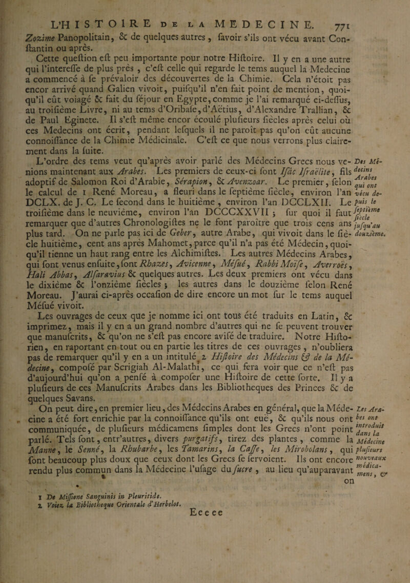 Zozime Panopolitain, 6c de quelques autres, favoir s’ils ont vécu avant Con- ftantin ou après. Cette queftion eft peu importante pour notre Hiftoire. Il y en a une autre qui Pinterefle de plus près , c’cft celle qui regarde le tems auquel la Médecine a commencé à fe prévaloir des découvertes de la Chimie. Cela n’étoit pas encor arrivé quand Galien vivoit, puifqu’il n’en fait point de mention, quoi¬ qu’il eût voiagé ôc fait du féjour en Egypte, comme je l’ai remarqué ci-deflùs, au troifième Livre, ni au tems d’Oribale,d’Aëtius, d’Alexandre Trallian, 6c de Paul Eginete. Il s’eft même encor écoulé plufieurs fiècles après celui où ces Médecins ont écrit, pendant lefquels il ne paroît pas qu’on eût aucune connoiflance de la Chimie Médicinale. C’eft ce que nous verrons plus claire¬ ment dans la fuite. L’ordre des tems veut qu’après avoir parlé des Médecins Grecs nous ve- Dis Mi¬ mons maintenant aux Arabes. Les premiers de ceux-ci font Ifâc lfra'èlite, filsdtct™ adoptif de Salomon Roi d’Arabie, Sérapion, 6c Avenzoar. Le premier, félon ^iont le calcul de 1 René Moreau, a fleuri dans le feptième fiècle, environ Pan vécu de- DCLX. de J. C. Le fécond dans le huitième , environ Pan DCCLXII. Le puis Je troifième dans le neuvième, environ Pan DCCCXXVII -, fur quoi il fautfy*\*etne remarquer que d’autres Chronologies ne le font paroître que trois cens ans jufiu’ati plus tard. On ne parle pas ici de Geber, autre Arabe, qui vivoit dans le fié- douzième, cle huitième, cent ans après Mahomet, parce qu’il n’a pas été Médecin, quoi¬ qu’il tienne un haut rang entre les Alchimifles. Les autres Médecins Arabes, qui font venus en fui te, font Rhazes^ Avicenne ^ Méfué, Rabbi Moïfe, Averroès, Hali Abbas, Alfaravius &c quelques autres. Les deux premiers ont vécu dans le dixième ôc l’onzième fiècles ; les autres dans le douzième félon René Moreau. J’aurai ci-après occafion de dire encore un mot fur le tems auquel Méfué vivoit. Les ouvrages de ceux que je nomme ici ont tous été traduits en Latin, 6c imprimez, mais il y en a un grand nombre d’autres qui ne fe peuvent trouver que manuferits, 6c qu’on ne s’eft pas encore avifé de traduire. Notre Hifto- rien, en raportant en tout ou en partie les titres de ces ouvrages, n’oubliera pas de remarquer qu’il y en a un intitulé^ Hiftoire des Alédecins & de la Mé¬ decine , compofé par Scrigiah Al-Malathi, ce qui fera voir que ce n’eft pas d’aujourd’hui qu’on a penfé à compofer une Hiftoire de cette forte. Il y a plufieurs de ces Manuferits Arabes dans les Bibliothèques des Princes 6c de quelques Savans. On peut dire, en premier lieu, des Médecins Arabes en général, que la Méde- tes Ara- cine a été fort enrichie par la connoiflance qu’ils ont eue, 6c qu’ils nous ont hei ont. communiquée, de plufieurs médicamens fimples dont les Grecs n’ont point ftlftnAa parlé. Tels font, entr’autres, divers purgatifs, tirez des plantes, comme la Médecine Manne, le Semé, la Rhubarbe, les Tamarins, la CaJJe, les Mirobolans , qui plufieurs font beaucoup plus doux que ceux dont les Grecs fe fervoient. Ils ont encore nouMau* rendu plus commun dans la Médecine l’ufage du fucre , au lieu qu’auparavant ZwT'cr on * X De Mijfione Sanguinis in Pleuritidt. 1 Votez la Bibliothèque Orientale d'Herbelot. Ee e ee