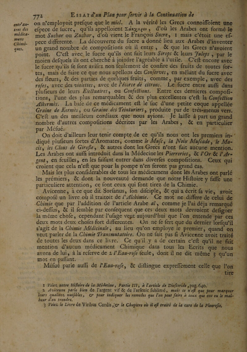 entr au¬ tres des médica- rrtens Chimi¬ ques. pi Essa xdéun Plan pour fewir à la Continuation h on n’employoit prefque que le miel. A la vérité les Grecs connoiffoient une efpece de lucre, qu’ils appelloient Sax^agov, d’où les Arabes ont formé le mot Suchar ou Zuchar, d’où vient le François Sucre, i mais c’étoit une ef¬ pece differente. La découverte du fucre a donné lieu aux Arabes d’inventer un grand nombre de compofitions où il entre , 6c que les Grecs n’avoient point. C’eft avec le fucre qu’ils ont fait leurs Sirops 6c leurs Juleps , par le moien defquels ils ont cherché à joindre l’agréable à l’utile. C’eft encore avec le fucre qu’ils fe font avifez non feulement de confire des fruits de toutes for¬ tes, mais de faire ce que nous apellons des Conferves, en mêlant du fucre avec des fleurs, 6c des parties de quelques fruits, comme, par exemple, avec des rofes, avec des violettes, avec de l'écorce de citrons. Le fucre entre aüfli dans plufieurs de leurs Eleïïuaires, ou Conférions. Entre ces dernieres compofi¬ tions, l’une des plus remarquables ÔC des plus excellentes c’eft la Confection Alkermès. La baie de ce médicament eft le fuc d’une petite coque appellée Graine de Kermès, ou Graine des Teinturiers, produite par de très-menus vers. C’eft un des meilleurs cordiaux que nous ayions. Je laide à part un grand nombre d’autres compofitions décrites par les Arabes, ôc en particulier par Méfué. On doit d’ailleurs leur tenir compte de ce qu’ils nous ont les premiers in- ' diqué plufieurs fortes d’Aromates, comme le Mufc, la ffoix Mufcade, le Ma- cis, les Clous de Girofle, 6c autres dont les Grecs n’ont fait aucune mention. Les Arabes ont auflî introduit dans la Médecine les Pierreries, 6c l'Or 6c l'Ar¬ gent , en feuilles, en les faifant entrer dans diverfes compofitions. Ceux qui croient que cela n’eft que pour la pompe n’en feront pas grand cas. Mais les plus confiderables de tous les médicamens dont les Arabes ont parlé les premiers, 6c dont la nouveauté demande que notre Hiftoire y faffe une particulière attention, ce font ceux qui font tirez de la Chimie. Avicenne, à ce que dit Sorfanus, fon difciple, ôc qui a écrit fa vie, avoit coinpofé un livre où il traitoit de l'Alchimie. Ce mot ne différé de celui de Chimie que par l’addition de l’article Arabe al, comme je l’ai déjà remarqué ci-deffus, 6c il femble par confequent que ces deux mots devroient defigner la même chofe, cependant l’ufage ve.ut aujourd’hui que l’on entende par ces deux mots deux chofes fort differentes. Un ne fe fert que du dernier lorfqu’il s’agit de la Chimie Médicinale, au lieu qu’on employé le premier, quand on veut parler d.e la Chimie Transmutaioire. On ne fait pas fi Avicenne avoit traité de toutes les deux dans ce livre. Ce qu’il y a de certain c’eft qu’il ne fait mention d’aucun médicament Chimique dans tous les Ecrits que nous avons de lui, à la referve de z l'Eau-rofe feule, dont il ne dit même 3 qu’un mot en paflant. Méfué parle aufli de l'Eau-rofe, 6c diftingue expreffement celle que l’on tire I Voie z notre Hiftoire de la Médecine, Partie III, à l’article de Diofcoride , pag. 640. z Avicenne parle bien de l’argent vif & de l’arfenic fublimé, mais ce nefi que pour marquer leurs qualitez nuïfibles, cr pour indiquer les remedes que l’on peut faire à ceux qui ont eu le mal¬ heur d’en Prendre. 3 Voiez le Livre de Viribus Cordis le Chapitre oit il eft traité de la cure de la Plturefte. \