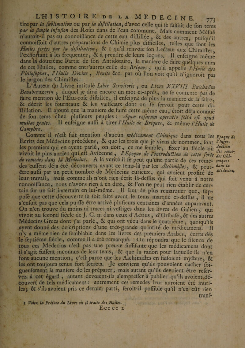tire par la fublimation ou par la dijlillation^ d’avec celle qui fe faifoit de Ton tems par la ftmple infufton des Rofes dans de l’eau commune. Mais comment Méfué n’auroit-il pas eu connoiflance de cette eau diltillée , 6c des autres puifqu’il connoifloit d’autres préparations de Chimie plus difficiles, telles que l'ont les Huiles tirées par la diflillation, 6c 1 qu’il renvoie Ton Leéteur aux Chimifte* l’exrior\ant à les fréquenter, 6c a prendre de leurs leçons. Il enfeigne même dans la douzième Partie de fon Antidotaire, la maniéré de faire quelques unes de ces Huiles, comme entr’autres celle de Briques , qu’il appelle l'Huile des Philofophes, l'Huile Divine , Bénite êcc. par où l’on voit qu’il n’ignoroit pas le jargon des Chimiftes. L’Auteur effi Livre intitulé Liber Servitoris , ou Livre XXVIII. Bulchafm Benaberazerin , duquel je dirai encore un mot ci-après, ne fe contente pas de faire mention de l’Eau-rofe diftillée, il enfeigne de plus la maniéré de la faire, & décrit les fourneaux 6c les vaiflèaux dont on fe fervoit pour cette di- ftillation. Il ajoute que la maniéré de faire cette même eau, étoit déjà connue de fon tems chez plufieurs peuples : Aquæ rofarum operatio /cita efl apud multas gentes. Il enfeigne auffi à tirer l'Huile de Briques, 6c même l'Huile de Camphre. Comme il n’eft fait mention d’aucun médicament Chimique dans tous les Epoque de Ecrits des.Médecins précédens, 6c que les trois que je viens de nommer, font l'pro¬ ies premiers qui en ayent parlé , on doit, ce me femble, fixer au fiècle où df6tton vivoit le plus ancien qui eil Avicenne , l'Epoque de l'introduélion de cette forte j/s chi-' de remedes dans là Médecine. A la vérité il fe peut qu’une partie de ces reme- miques des euflent déjà été découverts avant ce tems-là par les Alchimifles, 6c peut- danfla être auffi par un petit nombre de Médecins curieux, qui avoient profité de MidHtne% leur travail} mais comme ils n’ont rien écrit là*deflus qui foit venu à notre connoiflance, nous n’avons rien à en dire, 6c l’on ne peut rien établir de cer¬ tain fur un fait incertain en lui-même. Il faut de plus remarquer que, fup- pofé que cette découverte fe foit faite avant le tems marqué ci-deflus , il ne s’enfuit pas que cela puifle être arrivé plufieurs centaines d’années auparavant. On n’en trouve du moins ni traces ni veftiges dans les livres de Galien , qui vivoit au fécond fiècle de J. C. ni dans ceux d’Aëtius , d’Oribafe, 6c des autres Médecins Grecs dont j’ai parlé, 6c qui ont vécu dans le quatrième , quoiqu’ils ayent donné des deferiptions d’une très-grande quantité de médicamens. Il n’y a même rien de femblabie dans les livres des premiers Arabes, écrits dès le feptième fiècle, comme il a été remarqué. On répondra que le filence de tous ces Médecins n’efl: pas une preuve fuffifante que les médicamens dont il s’agit fuflent inconnus de leur tems, 6c que la raifon pour laquelle ils n’en font aucune mention, c’cfi: parce que les Alchimifies en faifoient myftere, 6c les ont toujours tenus fort fecrets. Je conviens qu’ils pouvoient cacher foi- gneufement la maniéré de les préparer ; mais autant qu’ils dévoient être refer- vez à cet égard, autant devoient-ils s’emprefler à publier qu’ils avoient.dé¬ couvert de tels médicamens: autrement ces remedes leur auroient été inuti¬ les} 6c s’ils avoient pris ce dernier parti, feroit-il poffible qu’il n’en eût rien tranf- X Voitz, la Préface du Livre oit il traite des Huiles. Eee ee z