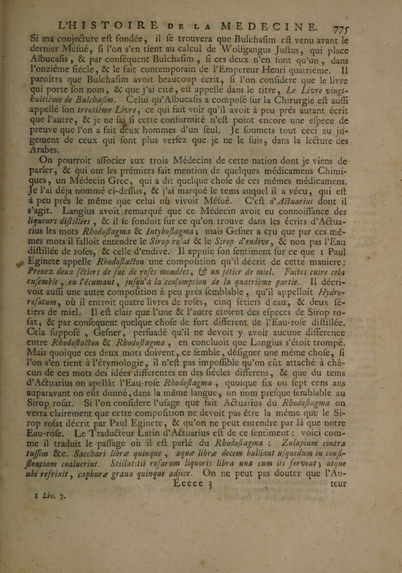 Si ma conjecture eft fondée, il fe trouvera que Bulchafim eft venu avant le dernier Méfué, fi l’on s’en tient au calcul de YVolfgangus Juftus, qui place Albucafis, 6c par conféquent Bulchafim , fi ces deux n’en font qu’un , dans l’onzième fiècle, 6c le fait contemporain de l’Empereur Henri quatrième. Il paroîtra que Bulchafim avoit beaucoup écrit, fi l’on confidere que le livre qui porte fon nom, 6c que j’ai cité, elt appellé dans le titre, Le Livre vingt- huitième de Bulchafim. Celui qu’Albucaiis a compofé fur la Chirurgie eft aufti appellé fon trentième Livre, ce qui fait voir qu’il avoit à peu près autant écrit que l’autre, 6c je ne fai fi cette conformité n’eft point encore une efpece de preuve que l’on a fait deux hommes d’un feul. Je foumets tout ceci au ju¬ gement de ceux qui font plus verfez que je ne le fuis, dans la leéhire des Arabes. On pourroit aftocier aux trois Médecins de cette nation dont je viens de parler, 6c qui ont les prémiers fait mention de quelques médicamens Chimi¬ ques, un Médecin Grec, qui a dit quelque chofe de ces mêmes médicamens. Je l’ai déjà nommé ci-deffus, 6c j’ai marqué le tems auquel il a vécu, qui eft à peu près le même que celui où vivoit Méfué. C’eft d'Aïïuarius dont il s’agit. Langius avoit remarqué que ce Médecin avoit eu connoiffance des liqueurs dijiillées , & il fe fondoit fur ce qu’on trouve dans les écrits d’Aélua- rius les mots Rhodoflagma 6c lntyboftagma -, mais Gefner a cru que par ces mê¬ mes mots il falloit entendre le Sirop rofat 6c le Sirop d'endive, 6c non pas l’Eau diftillée de rofes, 6c celle d’endive. Il appuie fon fentiment fur ce que 1 Paul Eginete appelle Rhodoflaélon une compofition qu’il décrit de cette maniéré : Prenez deux fiétiers de fiuc de rofies mondées, & un jétitr de miel. Faites cuire cela enfiemble , en l'écumant, ju/qu'à la consomption de la quatrième partie. Il décri- voit auflî une autre compofition à peu près femblable , qu’il appelloit Hydro- rofatum, où il entroit quatre livres de rofes, cinq fétiers d’eau, 6c deux fé- tiers de miel. Il eft clair que l’une 6c l’autre étoient des efpeces de Sirop ro¬ fat, & par confequent quelque chofe de fort different de l’Eau-rofe diftillée. Cela fuppofé , Gefner, perfuadé qu’il ne devoit y avoir aucune différence entre Rhodoflaélon 6c Rhodoflagma , en concluoit que Langius s’étoit trompé. Mais quoique ces deux mots doivent, ce femble, défigner une même chofe, fi l’on s’en tient à l’étymologie, il n’eft pas impofiible qu’on eût attaché à cha¬ cun de ces mots des idées differentes en des fiècles differens, 6c que du tems d’Aéluarius on apellât l’Eau-rofe Rhodoflagma , quoique fix ou fept cens ans auparavant on eut donné,dans la même langue, un nom prefque femblable au Sirop rofat. Si l’on confidere l’ufage que fait Actuavius du Rhodoflagma on verra clairement que cette compofition ne devoit pas être la même que le Si¬ rop rofat décrit par Paul Eginete, 6c qu’on ne peut entendre par là que notre Eau-rofe. Le Traduéteur Latin d’Aéluarius eft de ce fentiment : voici com¬ me il traduit le pafl'age où il eft parlé du Rhodoflagma : Zulapium contra tujjim 6cc. Sacchari libres quinque , aquæ librœ decem bulliant ujqucdum in confl- ftenùam coaluerint. Stillatitii roflarum liquoris libra una cum iis ferveat', atque ubi refrixit, caphura grana quinque adjice. On ne peut pas douter que l’Au- Eeeee 3 % tcur