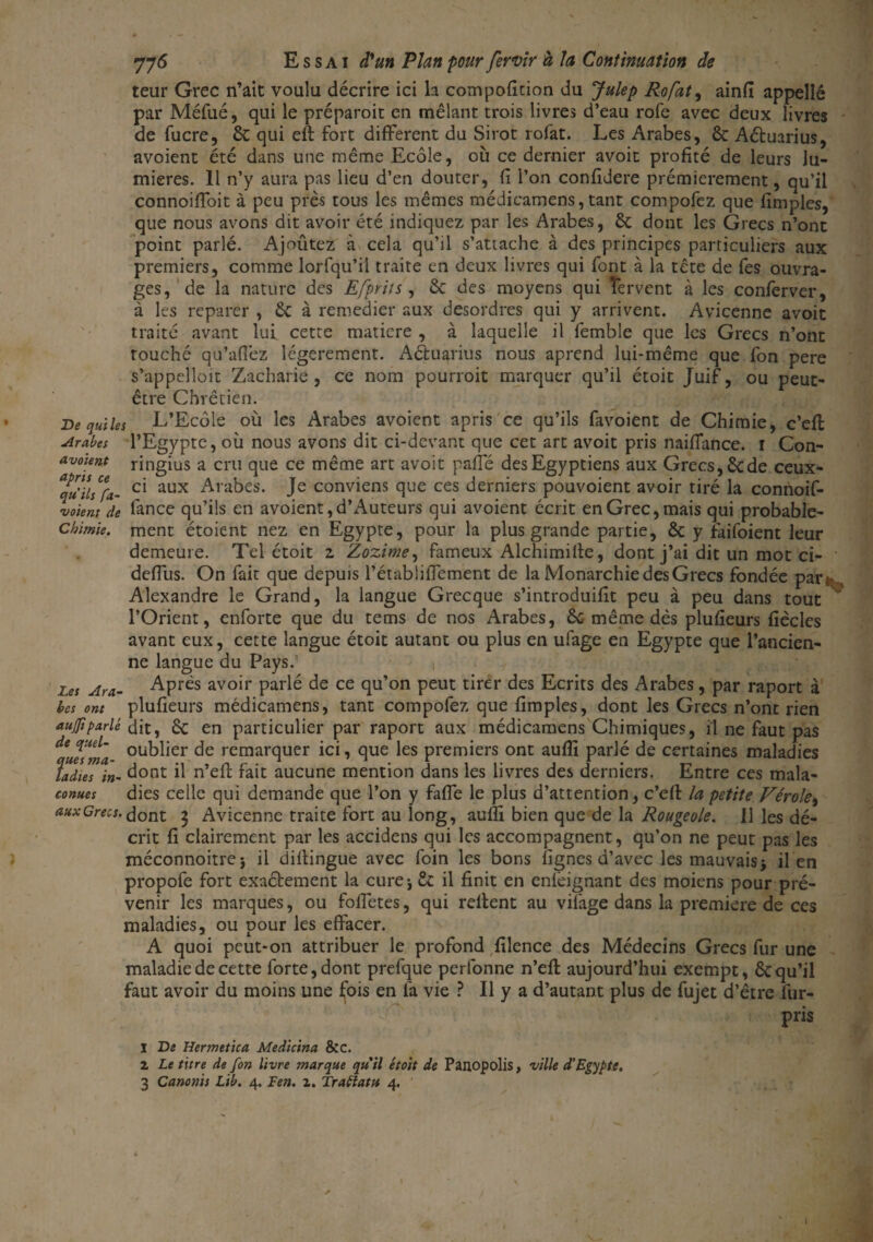 teur Grec n’ait voulu décrire ici la compofition du Julep Rofat, ainfi appelle par Méfué, qui le préparoit en mêlant trois livres d’eau rofe avec deux livres de fucre, 6t qui eft fort different du Sirot rofat. Les Arabes, & Aétuarius, avoient été dans une même Ecole, où ce dernier avoit profité de leurs lu¬ mières. 11 n’y aura pas lieu d’en douter, fi l’on confidere prémierement, qu’il connoiffoit à peu près tous les mêmes médicamens, tant compofez que fïmples, que nous avons dit avoir été indiquez par les Arabes, 6c dont les Grecs n’ont point parlé. Ajoûtez à cela qu’il s’attache à des principes particuliers aux premiers, comme lorfqu’iî traite en deux livres qui font à la tête de fes ouvra¬ ges, de la nature des Efpriis , & des moyens qui fervent à les conferver, à les reparer , 6c à remédier aux desordres qui y arrivent. Avicenne avoit traité avant lui cette matière , à laquelle il femble que les Grecs n’ont touché qu’affez légèrement. Aétuarius nous aprend lui-même que fon pere s’appelloit Zacharie, ce nom pourroit marquer qu’il étoit Juif, ou peut- être Chrétien. De qui les L’Ecole où les Arabes avoient apris ce qu’ils favoient de Chimie, c’eft Arabes l’Egypte, où nous avons dit ci-devant que cet art avoit pris naiffance. i Con- avoient ringius a cru que ce même art avoit paffé des Egyptiens aux Grecs, 6cde ceux- “qu'ïlsCfa- Cl aux Arabes. Je conviens que ces derniers pouvoient avoir tiré la connoif- voient de fance qu’ils en avoient, d’Auteurs qui avoient écrit en Grec, mais qui probable- chimie. ment étoient nez en Egypte, pour la plus grande partie, 6c y faifoient leur demeure. Tel étoit z Zozime, fameux Alchimifte, dont j’ai dit un mot ci- deffus. On fait que depuis l’étabÜffement de la Monarchie des Grecs fondée par» Alexandre le Grand, la langue Grecque s’introduiflt peu à peu dans tout l’Orient, enforte que du tems de nos Arabes, 6c même dès plufieurs fîècles avant eux, cette langue étoit autant ou plus en ufage en Egypte que l’ancien¬ ne langue du Pays.’ , Les Ara- Après avoir parlé de ce qu’on peut tirer des Ecrits des Arabes, par raport à bes ont plufieurs médicamens, tant compofez que fimples, dont les Grecs n’ont rien aujftparlé dit, 6c en particulier par raport aux médicamens Chimiques, il ne faut pas ou^^er remarquer ici, que les premiers ont aufîi parlé de certaines maladies îadieT'in- dont il n’eft fait aucune mention dans les livres des derniers. Entre ces mala- conues dies celle qui demande que l’on y faffe le plus d’attention, c’eft la petite Vérole, auxGreos. dont 3 Avicenne traite fort au long, aufîi bien que de la Rougeole. 11 les dé¬ crit fi clairement par les accidens qui les accompagnent, qu’on ne peut pas les méconnoitrej il distingue avec foin les bons lignes d’avec les mauvais -, il en propofe fort exaétement la curej £c il finit en cnfèignant des moiens pour pré¬ venir les marques, ou foffetes, qui relient au vifage dans la première de ces maladies, ou pour les effacer. A quoi peut-on attribuer le profond filence des Médecins Grecs fur une maladie de cette forte, dont prefque perfonne n’efl aujourd’hui exempt, 6c qu’il faut avoir du moins une fois en fa vie ? Il y a d’autant plus de fujet d’être fur- pris 1 De Hermetica Medicina 8cc. 2 Le titre de fon livre marque qu'il étoit de Panopolis, ville d'Egypte, 3 Canonis Lib. 4. len. 2. Traiïatu 4. A I