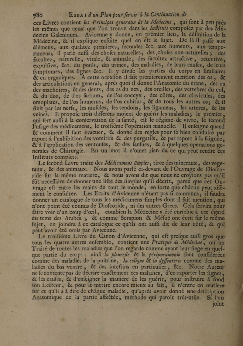 7'8o Essai d'un Plan pour fervir à la Continuation de ces Livres contient les Principes generaux de la Médecine , qui font à peu près les mêmes que ceux que l’on trouve dans les Injlituts compofez par des Mé¬ decins Galéniques. Avicenne y donne, en premier lieu, la définition de la Médecine, 6c il explique enfuite quel en eft le fujet. De là il pafie aux clémens, aux qualitez premières, fécondés 6cc. aux humeurs, aux tempe- ramensj il parle aufiî des chofes naturelles, des tchofes non naturelles} des facultez, naturelle, vitale, 6c animale, des facultez attraélive , retentive, expulfive, 6cc. du pouls, des urines, des maladies, de leurs caufes, de leurs fymptomes, des fignes ôcc. Il y divife les parties du corps en fimilaires & en organiques. A cette occafion il fait premièrement mention des os, 6c des articulations en generalj après quoi il donne l’Anatomie du crâne, des os des mâchoires, 6c des dents, des os du nez, des oreilles, des vertébrés du col, 6c du dos, de l’os facrum, de l’os coccyx , des côtes, des clavicules, des omoplates, de l’os humérus, de l’os cubitus, 6c de tous les autres os 3 6c il finit par les nerfs, les mufcles, les tendons, les ligamens, les arteres, 6c les veines. Il propofe trois differens moiens de guérir les maladies3 le premier, qui fert aufli à la confervation de la fanté, eft le régime de vivre, le fécond l’iifagc des médicamens, le troifième l’opération manuelle. Il enfeigne quand 6c comment il faut évacuer, 6c donne des réglés pour fe bien conduire par raport à l’exhibition des vomitifs 6c des purgatifs, 6c par raport à la faignée, 6c à l’application des ventoufes, 6c des fanfues, 6c à quelques operations ge¬ nerales de Chirurgie. En un mot il n’omet rien de ce qui peut rendre ces Inftituts complets. Le fécond Livre traite des Médicamens JiImpies, tirez des minéraux, des végé¬ taux, 6c des animaux. Nous avons parlé ci-devant de l’Ouvrage de Diofco- ride fur la même matière, 6c nous avons dit que nous ne croyions pas qu’il fût necefiaire de donner une lifte des fimples qu’il décrit, parce que cet Ou¬ vrage eft entre les mains de tout le monde, en forte que chacun peut aifé- ment le confulter. Les Ecrits d’Avicenne n’étant pas fi communs, il faudra donner un catalogue de tous les médicamens fimples dont il fait mention, qui n’ont point été connus de Diofcoridc, ni des autres Grecs. Cela fervira pour faire voir d’un coup d’œil, combien la Médecine a été enrichie à cet égard du tems des Arabes 3 6c comme Serapion 6c Méfué ont écrit fur le même fujet, on joindra à ce catalogue ce qu’ils ont aufiî dit de leur côté, 6c qui peut avoir été omis par Avicenne. Le troifième Livre du Canon d’Avicenne, qui eft prefque aufiî gros que tous les quatre autres enfemble, contient une Pratique de Médecine, ou un Traité de toutes les maladies que l’on regarde comme ayant leur fiege en quel¬ que partie du corps : ainfi la pleurefie 6c la péripneumonie font confiderées comme des maladies de la poitrine, la colique 6c la dyjfenterïe comme des ma¬ ladies du bas ventre , 6c des inteftins en particulier, 6cc. Notre Auteur ne fe contente pas de décrire exaétement ces maladies, d’en raporter les fignes, 6c les caufes, 6c d’enfeigner la maniéré de les guérir, pour inftruire à fond fon Leéteur, 6c pour le mettre encore mieux au fait, il n’entre en matière fur ce qu’il a à dire de chaque maladie, qu’après avoir donné une defeription Anatomique de la partie afteébée, méthode qui parole très-utile. Si l’on joint