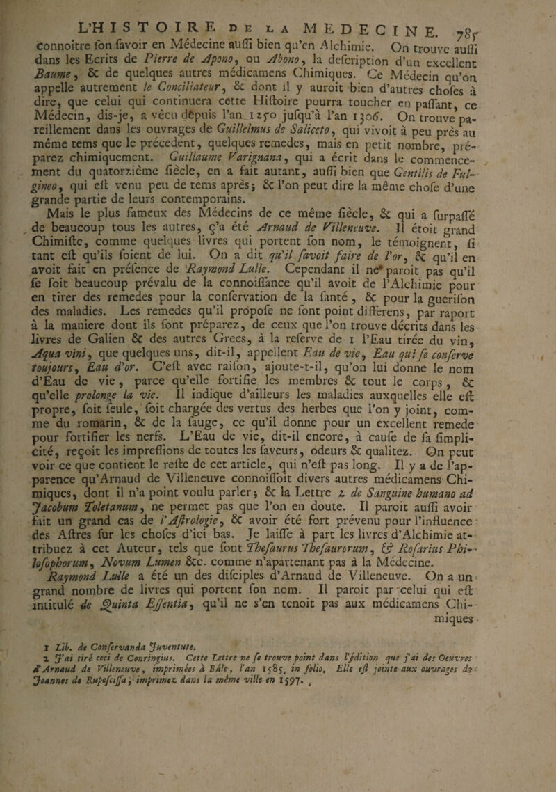 connoitre Ion favoir en Médecine auiïi bien qu’en Alchimie. On trouve autfi dans les Ecrits de Pierre de Apono, ou Abono, la defcription d’un excellent Baume, 6c de quelques autres médicamens Chimiques. Ce Médecin qu’on appelle autrement le Conciliateur, 6c dont il y auroit bien d’autres chofes à dire, que celui qui continuera cette Hilloire pourra toucher en paflant ce Médecin, dis-je, a vécu depuis l’an, i if o jufqu’à l’an 1306. On trouve5pa¬ reillement dans les ouvrages de Guillelmus de Saliceto, qui vivoit à peu près au même tems que le précèdent, quelques remedes, mais en petit nombre, pré¬ parez chimiquement. Guillaume Varignana, qui a écrit dans le commence¬ ment du quatorzième fiècle, en a fait autant, aufii bien quc Gentilis de Fui- gineo, qui elt venu peu de tems après j 6c l’on peut dire la même chofe d’une grande partie de leurs contemporains. Mais le plus fameux des Médecins de ce même fiècle, 6c qui a furpafle de beaucoup tous les autres, ç’a été Arnaud de Fille neuve. Il étoit grand Chimifte, comme quelques livres qui portent fon nom, le témoignent, fî tant eft qu’ils foient de lui. On a dit qu'il favoit faire de l'or, 6c qu’il en avoit fait en préfence de 'Raymond Lulle. Cependant il ne* paroit pas qu’il fe foit beaucoup prévalu de la connoiflance qu’il avoit de l’Alchimie pour en tirer des remedes pour la confervation de la fanté , 6c pour la guerifon des maladies. Les remedes qu’il propofe ne font point differens, par raport à la maniéré dont ils font préparez, de ceux que l’on trouve décrits dans les livres de Galien 6c des autres Grecs, à la referve de 1 l’Eau tirée du vin, jtqua vint, que quelques uns, dit-il, appellent Eau de vie, Eau qui fe conferve toujours, Eau à'or. C’efb avec raifon, ajoute-t-il, qu’on lui donne le nom d’Eau de vie , parce qu’elle fortifie les membres 6c tout le corps, 6c qu’elle prolonge la vie. Il indique d’ailleurs les maladies auxquelles elle elt propre, foit feule, foit chargée des vertus des herbes que l’on y joint, com¬ me du romarin, 6c de la fauge, ce qu’il donne pour un excellent remede pour fortifier les nerfs. L’Eau de vie, dit-il encore, à caufe de fa fimpli- cité, reçoit les impreflions de toutes les faveurs, odeurs 6c qualitez. On peut voir ce que contient le refte de cet article, qui n’efl pas long. Il y a de l’ap¬ parence qu’Arnaud de Villeneuve connoifioit divers autres médicamens Chi¬ miques, dont il n’a point voulu parler 5 6c la Lettre 2 de Sanguine humano ad Jacobum ïoletanum, ne permet pas que l’on en doute. Il paroit aufii avoir fait un grand cas de l'Aftrologie, 6c avoir été fort prévenu pour l’influence des Aftres fur les chofes d’ici bas. Je laifle à part les livres d’Alchimie at¬ tribuez à cet Auteur, tels que font Thefaurus Jhefaurorum^ & Rofarius PbF- lofophorum, Novum Lumen 6cc. comme n’apartenant pas à la Médecine. Raymond Lulle a été un des difciples d’Arnaud de Villeneuve. On aun> grand nombre de livres qui portent fon nom. Il paroit par'celui qui efl: intitulé de guinta EJJentia, qu’il ne s’en tenoit pas aux médicamens Chi¬ miques * I Lib. de Confervanda Juvtntute. 1 J’ai tiré ceci Je Conringius. Cette Lettre ne fe trouve point dam l’/dition que f aï des Oeuvres etArnaud de Villeneuve, imprimées a, Bâle, l’an 1585, in folio. Elle ejl jointe aux ouvrages Joannes de Rupefcijfa, imprimez, dam la même ville en 1597. t