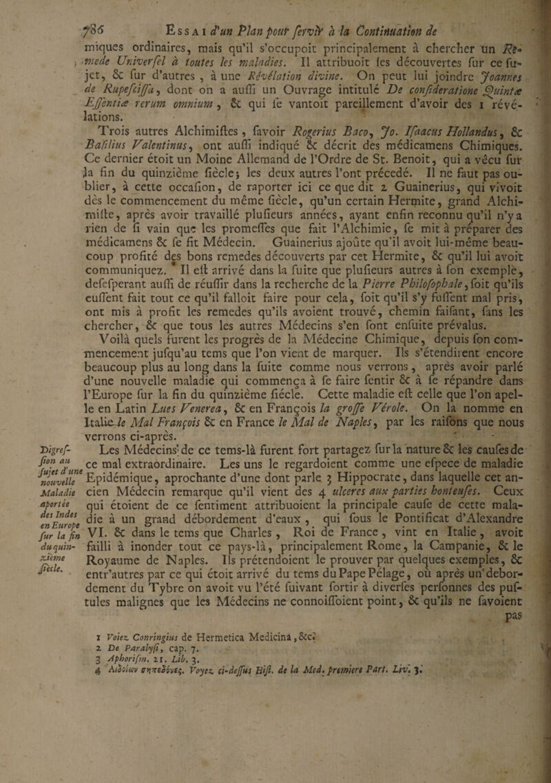 iniques ordinaires, mais qu’il s’occupoit principalement à chercher un ■mede Univerfel à toutes les maladies. Il attribuoit les découvertes fur ce fu- jct, 6c fur d’autres , aune Révélation divine. On peut lui joindre Joanr.es de Rupefcijfa, dont on a aufli un Ouvrage intitulé De confideratione Quint a EJJentice rerum omnium , 6c qui le vantoit pareillement d’avoir des i révé¬ lations. Trois autres Alchimiftes, favoir Rogerius Baco, Jo. Ifaacus Hollandus, ÔC Bàfilius Valentinus, ont aufli indiqué Sc décrit des médicamens Chimiques. Ce dernier étoit un Moine Allemand de l’Ordre de St. Benoit, qui a vécu fur la fin du quinzième fièclej les deux autres l’ont précédé. Il ne faut pas ou¬ blier, à cette occafion, de raporter ici ce que dit z Guainerius, qui vivoit dès le commencement du même (iècle, qu’un certain Hermite, grand Alchi- mifle, après avoir travaillé plufieurs années, ayant enfin reconnu qu’il n’y a rien de fi vain que les promeffes que fait l’Alchimie, fe mit à préparer des médicamens 6c fe fit Médecin. Guainerius ajoute qu’il avoit lui-même beau¬ coup profité des bons remedes découverts par cet Hermite, 6c qu’il lui avoit communiquez. * Il ell arrivé dans la fuite que plufieurs autres à fon exemple, defefperant aufîi de réufllr dans la recherche de la Pierre Philofophale,foit qu’ils euffent fait tout ce qu’il falloir faire pour cela, foit qu’il s’y fuflent mal pris, ont mis à profit les remedes qu’ils avoient trouvé, chemin faifant, fans les chercher, 6c que tous les autres Médecins s’en font enfuite prévalus. Voilà quels furent les progrès de la Médecine Chimique, depuis fon com¬ mencement jufqu’au tems que l’on vient de marquer. Ils s’étendirent encore beaucoup plus au long dans la fuite comme nous verrons, après avoir parlé d’une nouvelle maladie qui commença à fe faire fentir 6c à fe répandre dans l’Europe fur la fin du quinzième fiécle. Cette maladie efl celle que l’on apel- îe en Latin Lues Venerea, 6c en François la grojfe Vérole. On la nomme en Italie^ Mal François 6c en France le Mal de Naples, par les raifons que nous verrons ci-après. Les Médecins'de ce tems-là furent fort partagez fur la nature 6c les caufesde - . ,, ce mal extraordinaire. Les uns le regardoient comme une efpece de maladie nouvelle* Epidémique, aprochante d’une dont parle 3 Hippocrate, dans laquelle cet an- Maladie cien Médecin remarque qu’il vient des 4 ulcérés aux parties honteufes. Ceux qui étoient de ce fentiment attribuoient la principale caufe de cette mala¬ die à un grand débordement d’eaux , qui fous le Pontificat d’Alexandre Digref- Jion au aportee des Indes en Europe fur la fin du quin¬ zième Jiede. VI. 6c dans le tems que Charles , Roi de France, vint en Italie, avoit failli à inonder tout ce pays-là, principalement Rome, la Campanie, 6c le Royaume de Naples. Ils prétendoient le prouver par quelques exemples, 6c entr’autres par ce qui étoit arrivé du tems duPapePélage, où après un'débor¬ dement du Tybre on avoit vu l’été fuivant fortir à diverfes perfonnes des puf- tules malignes que les Médecins ne connoifîoient point, ÔC qu’ils ne favoient pas 1 Volez. Conringtus de Hermetica Medicina, 8ccï 2. De Paralyfi, cap. 7. 3 Aphorifrn. 21. Lib. 3.