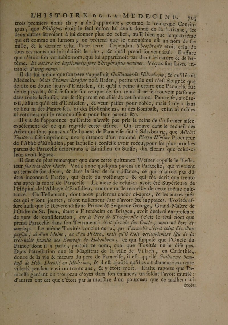 trois premiers noms ils y a de l’apparence , comme le remarque Conrin- gius , que Philippus étoit le feul qu’on lui avoit donné en le batizant les deux autres fervoicnt à lui donner plus de relief, aufîi bien que le quatrième qui eft comme un furnom 5 on prétend que ie cinquième eft un nom de fa¬ mille, & le dernier celui d’une terre. Cependant Theopkrafte étoit celui de tous ces noms qui lui plaifoit le plus , 8c qu’il prend fou vent feul. Il allure que c’étoit fon véritable nom, qui lui appartenoit par droit de nattfre & de ba- tême. Et mtura & baptismatis jure Theophrafius nominor. Voyez fon Livre in¬ titulé Paragranum. Il dit lui même quefonpere s’appelloit Guillaume de Hohenheim, 6c qu’il étoit Médecin. Mais Thomas Erajlus né à Baden, petite ville qui n’elf éloignée que de dix ou douze lieues d’Einfidlen, dit qu’il a peine à croire que Paracelfe fût de ce pays-là, ôc il fe fonde fur ce que de fon tems il ne fe trouvoit perfonne dans toute laSuiflè, qui fe dît parent ou allié de cet homme. Paracelfe, ajoute- t-il, allure qu’il eft d’Einfidlen , 8c veut palfer pour noble, mais il n’y a dans ce lieu ni des Paracelfes, ni des Hohenheim, ni des Bombait, enfin ni nobles ni roturiers qui le reconnoillènt pour leur parent 5cc. ^ 11 y a de l’apparence qu’Erafte n’avoit pas pris la peine de s’informer allez exaélement de ce qui regarde cette affaire. On trouve dans le recueil des Aétes qui font joints au Teftament de Paracelfe fait à Saltzbourg, que Michel Toxitès a fait imprimer, une quittance d’un nommé Pierre Wefner Procureur de l’Abbé d’Einfidlen,par laquelle ilconfelfeavoir rcceu,pour les plus proches parens de Paracelfe demeurans à Einfidlen en Suilfe, dix florins que celui-ci leur avoit leguez. Il faut de plus remarquer que dans cette quittance Wefner appelle le Tefta- teur fon très-cher Oncle. Voilà donc quelques parens de Paracelfe, qui vivoient au tems de fon décès, 8c dans le lieu de fa naifiance, ce qui n’auroit pas dû être inconnu à Erafle , qui étoit du voifinage , 8c qui n’a écrit que trente ans après la mort de Paracelfe. La mere de celui-ci avoit été Supérieure de l’Hôpital de l’Abbaye d’Einfidlen, comme on le recueille de cette même quit¬ tance. Ce Teftament, dont nous parlerons encor ci-après, 8c les autres piè¬ ces qui y font jointes, n’ont nullement l’air d’avoir été fuppofées. Toxitès af- fure aufti que le Reverendifiime Prince 8c Seigneur George, Grand-Maître de l’Ordre de St. Jean, étant à Eitersheim en Brisgau, avoit déclaré en prefence de gens de confideration , que le Pere de Theopbrafie (c’eft le feul nom que prend Paracelfe dans fon Teftament) étoit fils de fin Oncle , mais né. hors de mariage. Le même Toxitès conclut de là, que Paracelfe »’étoit point fifa d'un payfan, ni d'un Moine , ou d'un Prêtre, mais qu'il étoit véritablement iffu de la très-noble famille des Bombaft de Hohenheim , ce qui fuppofe que 1’Oncle du Prince dont il a parlé, portoit ce nom, quoi que Toxitès ne le dife pas. Dans l’attellation que le Magifirat de la ville de Villacb , en Carinthie,, donne de la vie Sc moeurs du pere de Paracelfe, il eft appellé Guillaume Boni- bafi de Hoh. Licentié en Médecine, 8c il eft ajouté qu’il avoit demeuré en cette ville-là pendant environ trente ans , 8c y étoit mort. Erafle raporte que Pa¬ racelfe gardant un troupeau d’oyes dans ion enfance, un foldat l’avoit mutilée d’autres ont dit que c’étoit par la morfure d’un pourceau que ce malheur lui étoit.: