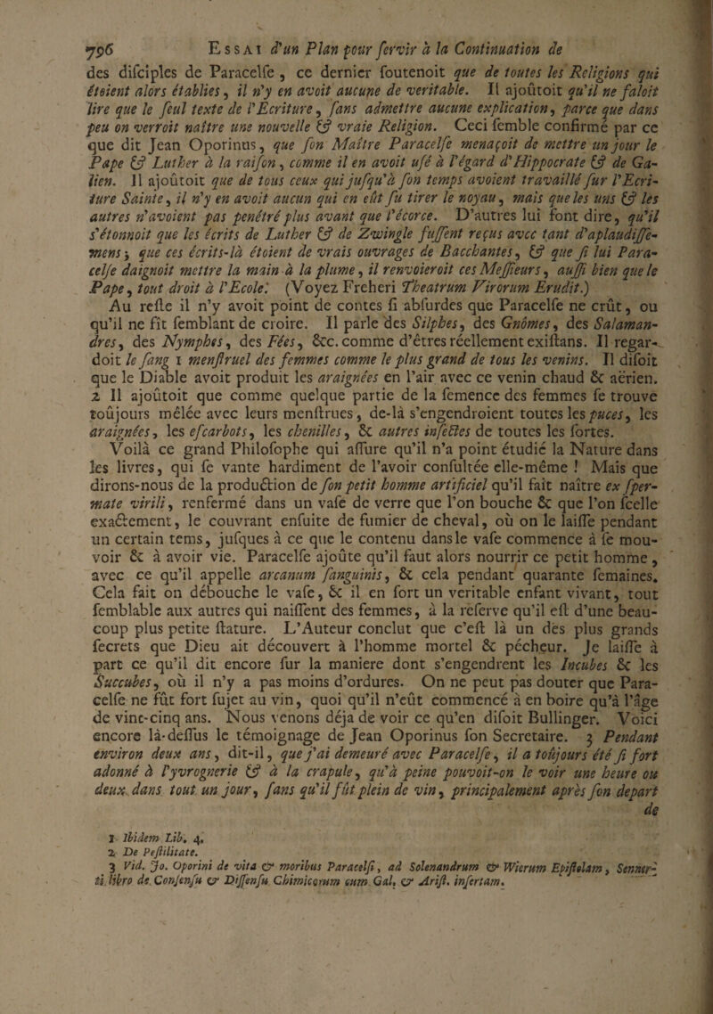 des difciples de Paracelfe , ce dernier foutenoit que de toutes les Religions qui éteient alors établies, il n'y en avoit aucune de véritable. Il ajoûtoit qu'il ne faloit lire que le feul texte de l'Ecriture, fans admettre aucune explication, parce que dans feu on verroit naître uns nouvelle & vraie Religion. Ceci femble confirmé par ce que dit Jean Oporintis, que [on Maître Paracelfe menaçoit de mettre un jour le Pape & Luther à la raifon, comme il en avoit ufé à l'égard d'Hippocrate 1$ de Ga¬ lien. il ajoûtoit que de tous ceux quijufqu'à fon temps avoient travaillé fur l'Ecri¬ ture Sainte, il n'y en avoit aucun qui en eût fu tirer le noyau, mais que les uns & les autres n' avoient pas pénétré plus avant que l'écorce. D’autres lui font dire, qu'il s'étonnoit que les écrits de Luther & de Zwingle fuffent reçus avec tant d'àplaudifife- Tnens j que ces écrit s-là ét oient de vrais ouvrages de Bacchantes, que Ji lui Para- celje daignoit mettre la main à la plume, il renvoieroit ces Meffeurs, aujji bien que le Pape, tout droit à l'Ecole'. (Voyez Freheri Pkeatrum Virorum Erudit.) Au relie il n’y avoit point de contes fi abfurdes que Paracelfe ne crût, ou qu’il ne fît femblant de croire. Il parle des Silphes, des Gnomes, des Salaman¬ dres , des Nymphes, des Fées, 6cc. comme d’êtres réellement exiftans. Il regar- doit le fang i menfiruel des femmes comme le plus grand de tous les venins. Il difoit que le Diable avoit produit les araignées en l’air avec ce venin chaud 6c aerien, z II ajoûtoit que comme quelque partie de la femencc des femmes fe trouve îoûjours mêlée avec leurs menftrues, de-là s’engendroient toutes les puces, les araignées, les efearbots, les chenilles, 6c autres in fe fies de toutes les fortes. Voilà ce grand Philofophe qui affiire qu’il n’a point étudié la Nature dans les livres, qui fe vante hardiment de l’avoir confultée elle-même ! Mais que dirons-nous de la produélion de fon petit homme artificiel qu’il fait naître ex fper- mate virili, renfermé dans un vafe de verre que l’on bouche êc que l’on fcelle exaélement, le couvrant enfuite de fumier de cheval, où on le laifie pendant un certain tems, jufques à ce que le contenu dans le vafe commence à fe mou¬ voir 6c à avoir vie. Paracelfe ajoûte qu’il faut alors nourrir ce petit homme , avec ce qu’il appelle arcanum fanguinis, 6c cela pendant quarante femaines. Cela fait on débouche le vafe, 6c il en fort un véritable enfant vivant, tout femblable aux autres qui naifient des femmes, à la referve qu’il efi d’une beau¬ coup plus petite ftature. L’Auteur conclut que c’eft là un dés plus grands fecrets que Dieu ait découvert à l’homme mortel 6c pécheur. Je laifie à part ce qu’il dit encore fur la maniéré dont s’engendrent les Incubes 6c les Succubes, où il n’y a pas moins d’ordures. On ne peut pas douter que Para¬ celfe ne fût fort fujet au vin, quoi qu’il n’eût commencé à en boire qu’à l’àge de vinc-cinq ans. Nous venons déjà de voir ce qu’en difoit Bullinger. Voici encore là* défiais le témoignage de Jean Oporinus fon Secrétaire. 3 Pendant environ deux ans, dit-il, que j'ai demeuré avec Paracelfe, il a toujours été fi fort adonné à l'yvrcgnerie & à la crapule, qu'à peine pouvoit-on le voir une heure ou deux, dans tout un jour, fans qu'il fût plein de vin, principalement après fon départ de I Ibidem Lib. 4, 2, -De Peflilitate. 3 Vid. Jo. üporini de vit a & morïbus Paracelfi, ad Solenandrum & Wierttm Epifelam, Senrurj ti Hbro dt Conjenfu v Djjfenfu Chimicotum mm Gai, ej? Arijl. infertam.