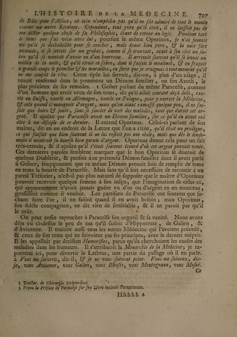 de Bâle pour l'Alface, ou. cela n'empêcha pas qu'il ne fût admiré de tout le monde comme an autre Efculape. Cependant, tout yvre qu'il étoit, il ne laïjfoit pas de me difter quelque cbofe de fa Philofopbie, étant de retour au logis. Pendant tout U tems que j'ai ‘vécu avec lui, pourfuic le même Oporinus, je n'ai jamais vu qu'il fe déshabillât pour fe coucher , mais étant bien yvre, & la nuit fort avancée, il fe jettoit fur un grabat, comme il fe trouvait, aiant à fon coté un fa¬ ire qu'il fe vantoit d'avoir eu d'un bourreau. Il arrivcit fouvent qu'il fe levoit au milieu de la nuit, qu'il tir oit ce faire, dont il faifoit le moulinet, & en frapoit à grands coups le plancher & les murailles, en forte que je craignais à tout moment qu'il ne me coupât la tête. Cette épée lui fervoit, dit-on, à plus d’un ufage , il tenoit renfermé dans le pommeau un Démon familier, ou fon Azoth , le plus précieux de fes remedes. 1 Gefner parlant du même Paracelfe, comme d’un homme qui avoit vécu de fon tems, dit qu'il alloit courant deçà delà, tan¬ tôt en Suijfe, tantôt en Allemagne, tantôt en Pologne, pour y exercer la Médecine, & cela quand il manquoit d'argent, mais qu'en aiant ramajfé quelque peu, il ne fai¬ foit que boire & jouer, fans fe foncier de voir des malades, tant que dur oit cet ar- ■ gent. Il ajoûte que Paracelfe avoit un Démon familier, fur ce qu'il en avoit ouï dire à un difciple de ce dernier. Il entend Oporinus. Celui-ci parlant de fon maître, dit en un endroit de la Lettre que l’on a citce, qu'il étoit un prodigue, ce qui faifoit que bien fouvent il ne lui reftoit pas une obole j mais que dès le lende¬ main il montroit fa bourfe bien garnie d'argent. Oporinus donne cela pour un fait très-certain, & il ajoûte qu'il s'étoit fouvent étonné d'où cet argent pouvoit venir. Ces dernières paroles femblent marquer que le bon Oporinus fe doutoit de quelque Diablerie, £c penfoit ace prétendu Démon familier dont il avoit parlé à Gefner, foupçonnant que ce même Démon prenoit foin de remplir de tems en tems la bourfe de Paracelfe. Mais fans qu’il foit neceflaire de recourir à un pareil Tréforier, n'eft-il pas plus naturel de fuppofer que le maître d’Oporinus pouvoit recevoir quelque fomme à fon infçu, que l’imagination de celui-ci, qui apparemment n’avoit jamais guère vu d’or ou d’argent en un monceau, grofliffoit comme il vouloit. Les partifans de Paracelfe ont foutenu que fi¬ chant faire l’or , il en faifoit quand il en avoit befoin 5 mais Oporinus , fon fidèle compagnon, ne dit rien de femblable, 6c il ne paroit pas qu’il le crût.  On peut enfin reprocher à Paracelfe fon orgueil 6c fa vanité. Nous avons déjà vu ci-deflus le peu de cas qu’il faifoit d’Hippocrate , de Galien , 6c d’Avicenne. 11 traitoit auffi tous les autres Médecins qui l’avoient précédé, & ceux de fon tems qui ne fuivoient pas fes principes, avec le dernier mépris. Il les appelloit par derifion PIumoriftesy parce qu’ils cherchoient les caufes des maladies dans les humeurs. 11 s’attribuoit la Monarchie de la Médecine\ je ra- porterai ici, pour divertir le Leéteur, une partie du paflage où il en parle. 2. Vous me fuivrez, dit-il, & je ne vous fuivrai point. Vous me flivrez, dis- je ^ vous Avicenne, vous Galien, vous Rhafes, vous Montagnana} vous Méfié. Ce I Trattat. de Chirtirgu Script or tins'. z Voyez la Préface de Paracelfe fur ftn Livre intitulé Paragranum. Hhhhh 2.