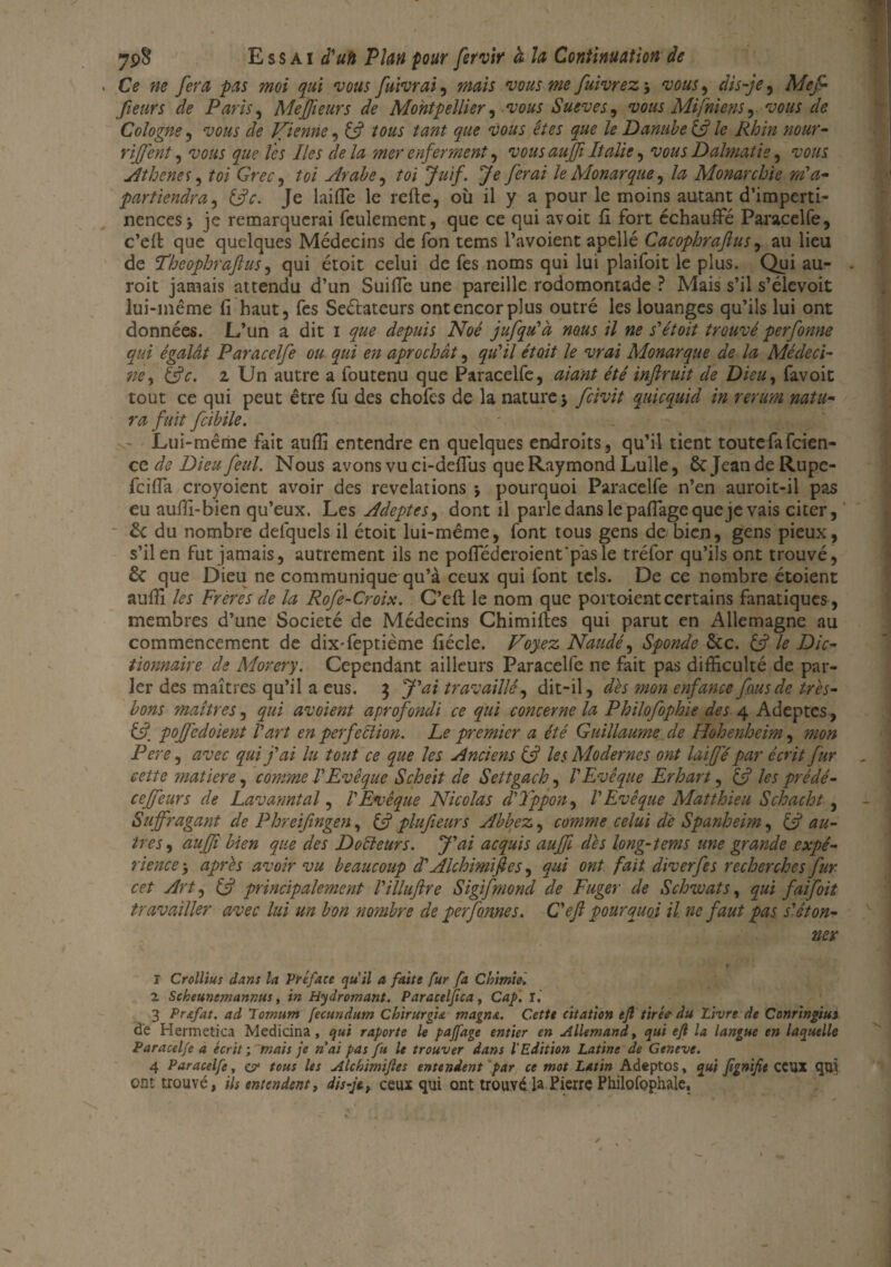 Ce fie fera pas moi qui vous fuivrai, mais vous me fuivrez3 vous, dis-je, fieurs de Paris, Mejfeurs de Montpellier, vous Sueves^ vous Mifniens , vous de Cologne, ‘I'éw 7e Jfienne, £5? /0W w#* é/w £#0 Danube £s? le Rhin mur- rijfent, ^0«j y#? Zê* Iles de la mer enferment, îw/w /ta/i*, w#* Dalmatie, ïw/w Athènes, toi Grec, £0/ Arabe ^ toi Juif. Je ferai le Monarque, Monarchie m'a- part tendra, £5?*:. Je lai (Te le refte, où il y a pour le moins autant d’imperti¬ nences 3 je remarquerai feulement, que ce qui avoit fi fort échauffé Paracelfe, c’elt que quelques Médecins de fon tems l’avoient apellé Cacophraftus, au lieu de l’heophraflus, qui étoit celui de fes noms qui lui plaifoit le plus. Qui au- roit jamais attendu d’un Suiffe une pareille rodomontade ? Mais s’il s’élevoit lui-même fi haut, fes Seéfateurs ont encor plus outré les louanges qu’ils lui ont données. L’un a dit 1 depuis Noé jufqu'à nous il ne s'étoit trouvé perfonne qui égalât Paracelfe ou qui en aprochât, qu'il étoit le vrai Monarque de la Médeci¬ ne , &c. z Un autre a foutenu que Paracelfe, aiant été inflruit de Dieu, favoit tout ce qui peut être fu des chofes de la nature 3 fcivit quicquid in rerum natti¬ ra fait fcibile. Lui-même fait aufiî entendre en quelques endroits, qu’il tient toutefafeien- ce de Dieu feul. Nous avons vu ci-deffus que Raymond Lulle, Sc Jeande Rupe- feiffa croyoient avoir des révélations -, pourquoi Paracelfe n’en auroit-il pas eu auffi-bien qu’eux. Les Adeptes, dont il parle dans le paffage que je vais citer, 2c du nombre defquels il étoit lui-même, font tous gens de bien, gens pieux, s’il en fut jamais, autrement ils ne pofféderoient'pasle tréfor qu’ils ont trouvé, & que Dieu ne communique qu’à ceux qui font tels. De ce nombre étoient auffi les Frères de la Rofe-Croix. C’efl le nom que portoientcertains fanatiques , membres d’une Société de Médecins Chimiftes qui parut en Allemagne au commencement de dix-feptième fiécle. Voyez Naudé, Sponde &c. £5? le Dic¬ tionnaire de Morery. Cependant ailleurs Paracelfe ne fait pas difficulté de par¬ ler des maîtres qu’il a eus. 3 J'ai travaillé, dit-il, dès mon enfance fous de très- bons maîtres, qui avoient aprofondi ce qui concerne la Philofophie des 4 Adeptes, £7. pojfedoient l'art en perfection. Le premier a été Guillaume de Hohenheim, mon Pere, avec qui j'ai lu tout ce que les Anciens £5? les Modernes ont laijfé par écrit fur cette matière, comme l'Evêque Scheit de Seltgach, l'Evêque Erhart, £5? les prédé- ceffeurs de Lavanntal, l'Evêque Nicolas d'Tppon, l'Evêque Matthieu Schacht, Suffragant de Phreifingen, (J plufieurs Abbez, comme celui de Spanheim, £5? au¬ tres , auffi bien que des Docteurs. J'ai acquis auffi dès long-tems une grande expé¬ rience 3 après avoir vu beaucoup d'Alchimifies, qui ont fait diverfes recherches fur cet Art, £5? principalement l'illuftre Sigifmond de Fuger de S chinât s, qui faifoit travailler avec lui un bon nombre de perforine s. C'efl pourquoi il ne faut pas s'éton¬ ner r Crollius dans la Préface qu’il a faite fur fa Chimie. 2 Scheuncmannus, in Hydromant. Paraceljica, Cap. r. 3 Pr&fat. ad lomum fecundum Chirurgu magna. C.ettt citation efl tir be du Livre de Conringiui de Hermetica Medicina, qui raporte le paffage entier en Allemand, qui efl la langue en laquelle Paracelfe a écrit ; mais je nai pas fu le trouver dans l'Edition Latine de Gentve. 4 Paracelfe, vr tous les Alchimifies entendent par ce mot Latin Adeptos, qui fignifit ceux qui ont trouvé, ils entendent, dis-je, ceux qui ont trouvé la Pierre Philofophale,