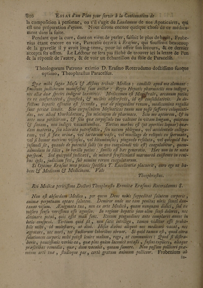 la compofîtion à perfonne, ou s’il s’agit du Laudanum de nos ApoticaireS, qui eft une préparation d'opium. Nous dirons encore quelque chofe de ce médica¬ ment dans la fuite. * . !'<• •' Pendant que la cure, dont on vient de parler, faifoit le plus de bruit, Frobe- nius étant encore en vie, Paracelfe écrivit à Èrafme, qui foudroie beaucoup de la gravelle il y avoit long-tems, pour lui offrir fon fecours, ôc ce dernier accepta fes offres. Le Lééleur ne fera pas fâché de trouver ici la lettre de l’un 6c la réponfe de l’autre, 6c de voir un échantillon du ftile de Paracelfe. Theologorum Patrono eximio D. Erafmo Roterodamo dodifîîmo fuoquc optimo, Theophraflus Paracelfus. gh(£ mihi fagax Mufa & Æfloos tribuit Medica : candid'è apud me clamant : fimihum judiciorum mahifeflus fum auftor : Regio Hepatis pharmaciis non indiget, nec alla dua fpecies indigent laxàtivis. Medicamen efi Magijlrale, arcanum potins ex re confort ativâ, fpecificâ, (3 meïïeis abfierfivis, id ejr confolidativis. In de- fedlum hepatis ejjentia efi feennda , qua de pinguediné renum, medicamina regalia funt perita laudis. Scio corpuficülüm Mefuaticas tuum non pofi'e fiufferre coloqiiinti- das, nec aliud ïhurbidatum, feu minimum de pharmaco. Scio me aptiorem, & in arte mea peritiorem, & fcio qua corpufculo tuo valeant in vitamlongam^ quietam (3 fanam, non indiges vacuationibus. 'Tertius morbus efi (ut apertius loquar) qua- darn materia, feu ulcérât a putrefafîio, feu natum phlegma, vel accident ale colliga- t:im, vel fi fax urina, vel t art arum vàfis, vel mucilago de reliquis ex fpermate, vel fi humor nutriens vifeofus, vel bituminofus > pinguedo refoluta, vel quicquid hu- jvfmodi fit, quando de potentiâ faits (in quo coagulandi vis efi) coagulabitur, quem- admodum in filice , in berillo potins : fimilis efi hac generatio. Hac non in te nata perfpexi. Sed quicquid judicavi, de minerâ frufticulatâ marmoreâ exifiente in reni- bus ipfis, judicium feci, fub nomine rerum coagulatarum. Si Optime Erafme mea praxis fpeçifica T. Exceïlentia placuerit, euro ego ut ha- béas [3 Medicum & Medicinam. Vale Theophrafius. Rei Mcdica peritifilmo Doclori Theophrafio Eremita Erafmus Roterodamus S. Non efi abfurdum \Medico , per quem Deus nobis fuppeditat falutem corporis , anima perpetuam optare falutem. Demiror unde me tam penitus nôris femel dun- taxât vifum. Ænigmata tua, non ex arte Me die â, quam nunquam didici, fed ex mi fer o fenfii ver ifilma efie agnofeo. In regione hepatis jam olim fenfii dolores, nec divinare potui, qui s effet mali fions. Renum pinguedines ante complures annos in lotio confpexi. Tirtium quid fit, non fatis intelligo , tamen vidétur efie proba¬ ble mihi, id mole fi are, ut dixi. Hifce diebus aliquot nec medicari vacat, nec agrotare, nec mort, tôt ftudiorum laboribus obruor. Si quid tamen efi, quod citra folutionem corporis mihi pot efi lenire malum, rogo^ ut communices : fpuod fi difira- heris, paucifiimis ver bis ea, qua plus quàm laconice notafii, fufius explices, aliaque % praferibas remédia, qua,' dura vacabit, queamfumere. Non pofifum polliceri pra- mtum arti tua , fiudioque par, or/è gratum animum pollkeor. Frobenium