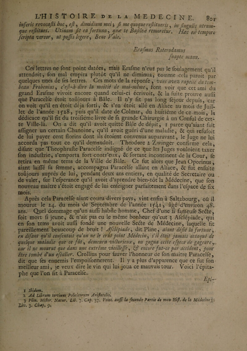 inferis revocafti hoc, e/, dimidium met $ fit me quoque reftitueris, infingulis utrum- reftitues. Utinam fit ea fortuna, /<? Bafileæ remoretur. Hic ex tempare Jfcripta ver cor, ut pofis legere^ Bene Fale, \ Erafmus Roterodamus fuapte manu. Ces lettres ne font point datées, mais Erafme n’eut- pas le foulagement qu’il attendoit, Ton mai empira plutôt qu’il ne diminua, comme cela paroit par quelques unes de Tes lettres. Ces mots de la réponfe , vous avez rapellé du tom¬ beau Frobenius, c'eft-à- dire la moitié de moi-même, font voir que cet ami du grand Erafme vivoit encore quand celui-ci écrivoit, la fuite prouve autfi que Paracelfe étoit toujours à Bâle. Il n’y fit pas long féjour depuis, car on voit qu’il en étoit déjà forti, & s’en étoit allé en Allace au mois de Juil¬ let de l’année iyz8, puisqu’il date de Colmar, du huitième de ce mois, la dédicace qu’il fit du troifième livre de fa grande Chirurgie à un Conful de cet¬ te Ville-là. On a dit qu’il avoit quitté Bâle de dépit, 1 parce qu’aiant fait afiigner un certain Chanoine, qu’il avoit guéri d’une maladie, & qui refufoit de lui payer cent florins dont ils étoient convenus auparavant, le Juge ne lui accorda pas tout ce qu’il demandoit. Théodore 2 Zwinger confirme cela, difant que Theophrafte Paracelfe indigné de ce que les Juges vouloient taxer fon induftrie, s’emporta fort contr’eux, ôc fortant incontinent de la Cour, fe retira en même tems de la Ville de Bâle. Ce fut alors que Jean Oporinus, aiant laifle fa femme, accompagna Paracelfe allant en Allace, ôc fut enfuitc toûjours auprès de lui, pendant deux ans entiers, en qualité de Secrétaire ou de valet, fur l’efperancc qu’il avoit d’aprendre bien-tôt la Médecine, que fon nouveau maître s’étoit engagé de lui enfeigner parfaitement dans l’efpace de fix mois. Après cela Paracelfe aiant couru divers pays, vint enfin à Saltzbourg, où il mourut le 24. du mois de Septembre de l’année 1741, âgé d’environ 48. ans. Quel dommage qu’un aufli habile homme, Chef d’une fi fameufe Seéte, foit mort fi jeune, &. n’ait pas eu le même bonheur qu’eut 3 Afclépiade, qui en fon tems avoit auflî fondé une nouvelle Seéte de Médecine, laquelle fit pareillement beaucoup de bruit ! Jfcïépiade, dit Pline, aiant ' défié la fortune, en difant qu'il confentoit qu'on ne le crût point Médecin, s'il étoit jamais attaqué de quelque maladie que ce fût, demeura victorieux, ou gagna cette efpece de gageure y. car il ne mourut que dans une extrême vieille fe, & encore fut-ce par accident, pour être tombé d'un efcalier. Crollius pour fauver l’honneur de fon maitre Paracelfe, dit que fes ennemis l’empoifonnerent. Il y a plus d’apparence que ce fut fon meilleur ami, je veux dire le vin qui lui joua ce mauvais tour. Voici l’épita¬ phe que l’on fit à Paracelfe. Epi-- I ibidem. 7. Ad, Librum tertium Politicorum Ariftotelis. 3 Ptin. Hiftor. Natur. Lib. 7! Cap 37. Volez, aujfî la fécondt Partie de mon Hi/f. de la. Médecine}.'. Liv, 3. Ch*j>, 9.