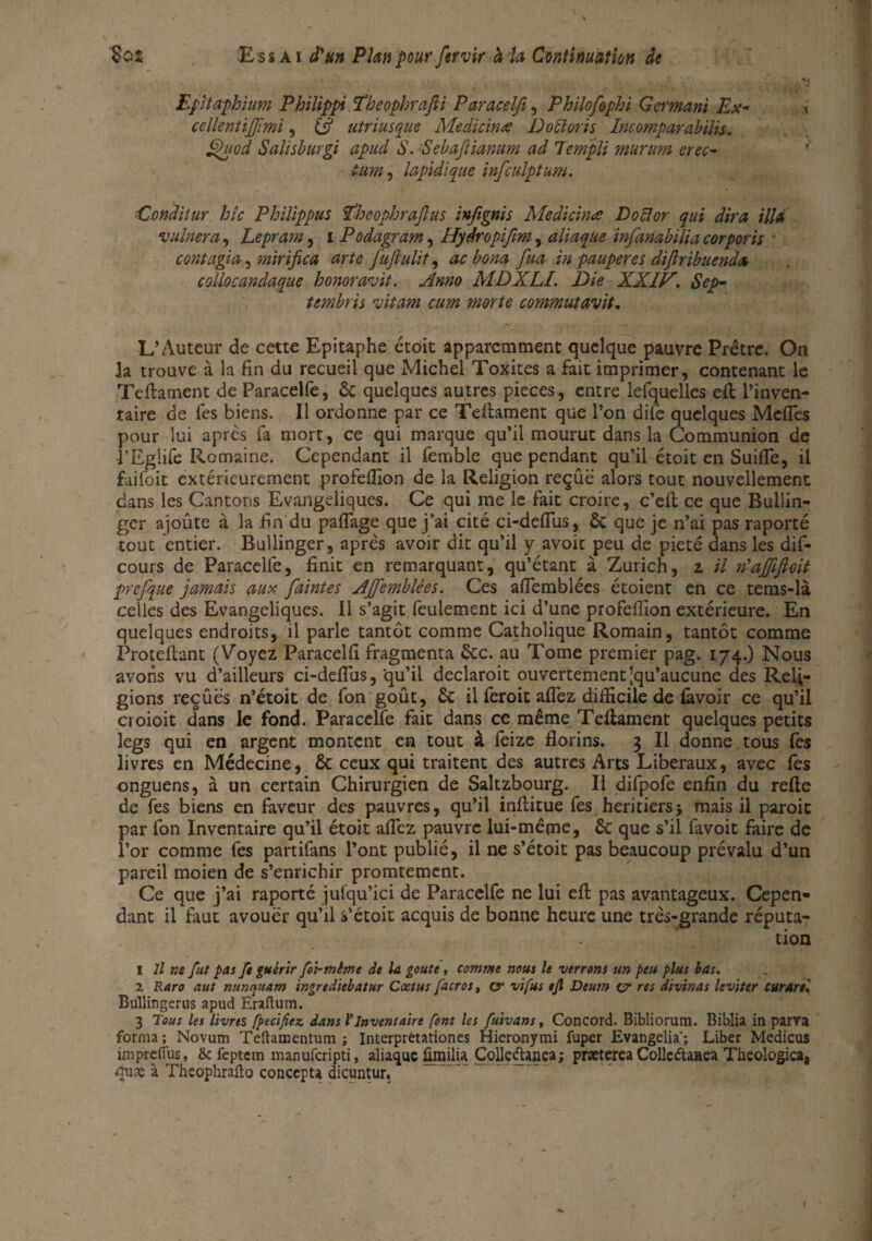 Epltaphium Philippi ïheophrafti Paracelfi, Philofophi Germant Ex- i cclientijfimi, (fi utriusque Medicime DoUoris Incomparabilis, §uod Salisburgi apud S. Sebafiianum ad Tcmpli mururn crée- tum, lapidlque infculptum. ■Conditur hic Philippus fihcophrafus infignis Medicinœ Docïor qui dira ilia vulnera, Lepram, i Podagram, Hydropifim, aliaque infanabiiia cor ports contagia, mirifica arte fuftulit, ac bona fua in pauperes diflribuenda collocanclaque honoravit. Anno MDXLI. Die XXlP'. Sep- tembris nitam cum morte commutavit. L’Auteur de cette Epitaphe étoit apparemment quelque pauvre Prêtre. On la trouve à la fin du recueil que Michel Toxites a fait imprimer, contenant le Teftament de Paracelfe, 8c quelques autres pièces, entre lefquelles eft l’inven¬ taire de fes biens. Il ordonne par ce Teftament que l’on dife quelques Méfiés pour lui après fa mort, ce qui marque qu’il mourut dans la Communion de •l’Eglife Romaine. Cependant il femble que pendant qu’il étoit en Suiiïe, il faifoit extérieurement profefiion de la Religion reçue alors tout nouvellement dans les Cantons Evangéliques. Ce qui me le fait croire, c’eft ce que Bullin- ger ajoûte à la fin du pafiage que j’ai cité ci-deflus, 8c que je n’ai pas raporté tout entier. Bullinger, après avoir dit qu’il y avoic peu de pieté dans les dis¬ cours de Paracelfe, finit en remarquant, qu’étant à Zurich, z il n'afijijloit prcfque jamais aux faintes AJfemblées. Ces aflemblées étoient en ce tems-là celles des Evangéliques. Il s’agit feulement ici d’une profefiion extérieure. En quelques endroits, il parle tantôt comme Catholique Romain, tantôt comme Proteftant (Voyez Paracelfi fragmenta 8cc. au Tome premier pag. 174.) Nous avons vu d’ailleurs ci-deflus, qu’il declaroit ouvertement'qu’aucune des Reli¬ gions reçûës n’étoit de fon goût, 8c il feroit aflez difficile de favoir ce qu’il croioit dans le fond. Paracelfe fait dans ce même Teftament quelques petits legs qui en argent montent en tout à feize florins. 3 II donne tous fes livres en Médecine, 8c ceux qui traitent des autres Arts Liberaux, avec fes onguens, à un certain Chirurgien de Saltzbourg. Il difpofe enfin du refte de fes biens en faveur des pauvres, qu’il inftitue fes heritiers5 mais il paroit par fon Inventaire qu’il étoit allez pauvre lui-même, 8c que s’il favoit faire de l’or comme fes partifans l’ont publié, il ne s’étoit pas beaucoup prévalu d’un pareil moien de s’enrichir promtement. Ce que j’ai raporté julqu’ici de Paracelfe ne lui eft pas avantageux. Cepen¬ dant il faut avouer qu’il s’étoit acquis de bonne heure une très-grande réputa¬ tion 1 11 ne fut pas ft guérir foi-mime de la goûte, comme nous le verrons un peu plus bas. 1 Raro aut nunquam ingrediebatur Cœtus facros, ex vifus ejl Deum o1 res divinas leviter curare; Bullingerus apud Eraftum. 3 Tous les livres [pecifiez. dans l'inventaire font les fuivans, Concord. Bibliorum. Biblia in parts forma ; Novum Teftamentum ; Interpretationes Hieronymi fuper Evangelia'; Liber Medicus impreflus, & feptem manuferipti, aliaque fimilia Colleftanea; præterea Collcétaaea Theologica, cuæ à Theophralïo concepts dicuntur. f