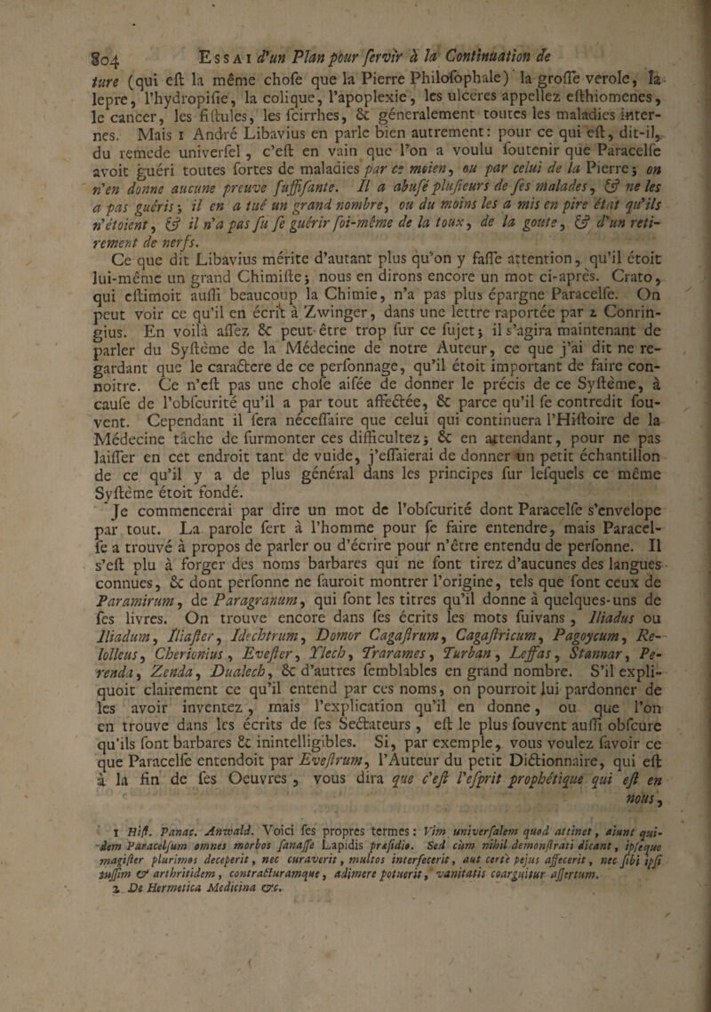 tare (qui eft la même chofe que la Pierre Philofophale) la grofte verole, la- lepre, l’hydropifie, la colique, l’apoplexie, les ulcérés appeliez efthiomenes, le cancer, les fiftules, les feirrhes, ôc généralement toutes les maladies inter¬ nes. Mais i André Libavius en parle bien autrement: pour ce qui eft, dit-il, du remede univerfel, c’eft en vain que Pon a voulu foutenir que Paracelfe avoit guéri toutes fortes de maladies par ce moien, ou par celui de la Pierre 5 on rien donne aucune preuve fuffifante. Il a abuféplufteurs de fes malades, & ne les a pas guéris ; il en a tué un grand nombre, ou du moins les a mis en pire état qu'ils n'étaient, & il n'a pas fit fe guérir foi-même de la toux, de la goûte, & d'un réti¬ rement de nerfs. Ce que dit Libavius mérite d’autant plus qu’on y fafle attention, qu’il étoit lui-même un grand Chimiftej nous en dirons encore un mot ci-après. Crato, qui cftimoit aufti beaucoup la Chimie, n’a pas plus épargne Paracelfe. On peut voir ce qu’il en écrit à Zwinger, dans une lettre raportée par 1 Conrin- gius. En voilà allez & peut-être trop furcefujetj il s’agira maintenant de parler du Syftcme de la Médecine de notre Auteur, ce que j’ai dit ne re¬ gardant que le caraétere de ce perfonnage, qu’il étoit important de faire con- noitre. Ce n’cft pas une chofe aifée de donner le précis de ce Syftème, à caufe de l’obfcurité qu’il a par tout affeétée, & parce qu’il fe contredit fou- vent. Cependant il fera néceflaire que celui qui continuera l’Hiftoire de la Médecine tâche de furmonter ces difftcultez* 6c en attendant, pour ne pas lailTer en cet endroit tant de vuide, j’eflaierai de donner un petit échantillon de ce qu’il y a de plus général dans les principes fur lelquels ce même Syftème étoit fondé. Je commencerai par dire un mot de l’obfcurité dont Paracelfe s’envelopc par tout. La parole fert à l’homme pour fe faire entendre, mais Paracel¬ fe a trouvé à propos de parler ou d’écrire pour n’être entendu de perfonne. Il s’eft plu à forger des noms barbares qui ne font tirez d’aucunes des langues connues, ôc dont perfonne ne fauroit montrer l’origine, tels que font ceux de Paramirum, de Paragranum, qui font les titres qu’il donne à quelques-uns de fes livres. On trouve encore dans fes écrits les mots fuivans , lliadus ou lliadum, Iliaftcr, Idechtrum, Domor Cagajlrum, Cagaftricum, Pagoycum, Re- lolleus, Cherionïus , Evefter, Ylech, Trarames, Turban , Leffas, Stannar ^ Pe- renda, Zenda, Dualcck, & d’autres femblablcs en grand nombre. S’il expli- quoit clairement ce qu’il entend par ces noms, on pourroit lui pardonner de les avoir inventez , mais l’explication qu’il en donne, ou que l’on en trouve dans les écrits de fes Seélateurs, eft le plus fouvent aufti obfcure qu’ils font barbares te inintelligibles. Si, par exemple, vous voulez favoir ce que Paracelfo entendoit par Eveftrum, l’Auteur du petit Diétionnaire, qui eft à la fin de fes Oeuvres , vous dira que c'efi l'efprit prophétique qui eft en nous, 1 Hiff. Panac. Anwald. Voici fes propres termes: Vint univerfalem quod attinet, aiunt qui- dem Paracel/um omnts morbos fanajfe Lapidis prtfidio. Sert cum nihil demonfirati dicant, ipfeque inapfter plurimos deceperit, nec curaverit, multos ïnterfecerit, aut certe pejus affecerit, nu fibi i/>Ji tujfim c? arthritidem, contraéluramque, adimere potuerit, vanitatis cearguitur ajjertum. z De Hermetica Medicina &c.