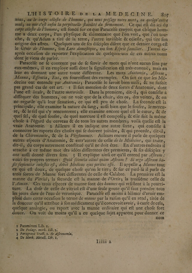 ' L’H ÏSTOIRE DE LA MEDECINE. 8of nous, ou Je corps célefle de L'homme, qui nous préjuge notre mort, ou quelqu'auti e mal'y ou que c'eft enfin la, perpétuelle fiabilité du firmament. Ce qui eit dit ici du corps rélefie de l'homme, eft fondé fur ce que Paracelfe croyoit que chaque hom¬ me a deux corps, l’un phyfique ôc élémentaire que l’on voit, que l’on tou¬ che, ôc qu’Adam a tiré de la terre, l’autre invifible Ôc célefte, qui tire fon origine des aftres. Quelques uns de les difciples difent que ce dernier corps eft le Génie de l'homme, fon Lare dômeflique, ou fon Efiprit familier. J’aurai ci- après occafion de raportcr l’explication de quelques-uns de ces autres noms dont je viens de parler. Paracelfe ne lé contente pas de fe fervir de mots qui n’ont aucun fens par eux-mêmes, il en employé auffi dont la lignification eft très-connue, mais en leur en donnant une autre toute différente. Les mots Anatomia, Aftrum , / Manna, EJJentia, Ens^ en fourniffent des exemples. On fait ce que les Mé¬ decins ont entendu par Anatomia; Paracelfe le favoit bien auffi, ôc ne faifoit pas grand cas de cet art. i II fait mention de deux fortes d’Anatomie, dont l’une eft locale, ÔC l’autre materielle. Dans la première, dit-il, qui confifte à difiequer des hommes, on ne voit que de la chair, des os, des veines, ôc on ne regarde qu’à leur fituation, ce qui eft peu de chofe. La fécondé eft la principale, elle examine la nature du làng, auffi bien que le foufre, le mercu¬ re, ôc le fiel qui s’y rencontrent; elle examine encore quel eft le cœur, ôc de quel fel, de quel foufre, de quel mercure il eft compofé; ôc elle fait la même chofe à l’égard du cerveau ÔC de tous les autres membres; voilà quelle eft la vraie Anatomie, z Ailleurs il en indique une autre forte, qui confifte à connoitre les raports des chofes qui fe doivent joindre, ôc qui procédé, dit-il, de la Chiromantie, ôc de la Phyfionomie. Ailleurs encore il parle de quelques autres efpeces d’Anatomie, ôc entr’autres de celle de la Médecine, qui traite, dit-il, du corps autrement conftitué qu’il ne doit être. En d’autres endroits il attache à ce même mot des idées differentes des premières, Ôc lès difciples y ont auflî donné divers fens. 3 II explique ainfî ce qu’il entend par AftrumV voici fes propres termes : fihiid feientia aliucl quàm Aftrum ? Si ergo Aftrum ba- fis fapientiæ cœleftis eft, debet Medicus ejus peritus cjje. Il appelle 4 Manne tout ce qui eft doux, de quelque chofe qu’on le tire; Ôc fur ce pied-là il parle de trois fortes de Manne fort differentes de celle de Calabre. La première eft la manne du Vitriol ; la fécondé eft la manne de l'Ortie ; la troifième celle de l'Aiman. Ces trois efpeces de manne font des baumes qui reliftent à la pourri¬ ture. La dofe de celle de vitriol eft d’une feule goûte qu’il faut prendre tous les jours dans de l’eau de véronique. Paracelfe eft; moins à blâmer d’avoir em- ploié dans cette occafion le terme de manne par la raifon qu’il en rend, tirée de la douceur qu’il attribue à fon médicament qu’il concevoit avoir, àcaule de cela, quelque analogie, ou raport avec la manne ordinaire qui eft une chofe fort douce. On voit du moins qu’il a eu quelque fujet apparent pour donner ce nom 1 Paramirum Lib. 1. 2 De Poda.gr. morb. Lib. 2.' 3 Paragran't Iraft. 2. de AjlronomiA, 4 De Morb. Met ail, Lib, 1, * I1111 z