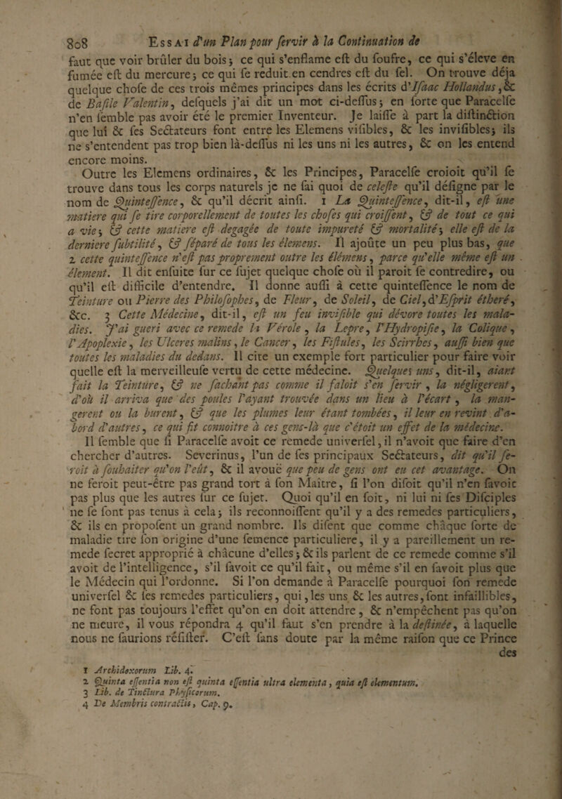 faut que voir brûler du bois 5 ce qui s’enflame eft du foufre, ce qui s’élève en fumée eft du mercure j ce qui fe réduit en cendres eft du fel. On trouve déjà quelque chofe de ces trois mêmes principes dans les écrits d'Ifaac Hollandus ,& de Baflle Valentin, delquels j’ai dit un mot ci-deftusj en forte que Paracelfe n’en iëmblc pas avoir été le premier Inventeur. Je laide à part la diftinétion que lui & lés Seétateurs font entre les Elemens vifibles, & les invifiblesj ils ne s’entendent pas trop bien là-defius ni les uns ni les autres, & on les entend encore moins. _ v *• Outre les Elemens ordinaires, & les Principes, Paracelfe croioit qu’il fe trouve dans tous les corps naturels je ne fai quoi de celefie qu’il déligne par le nom de Quinteff'ence, & qu’il décrit ainfi. i La Quintejfence, dit-il, eft une matière qui fe tire corporellement de toutes les chofes qui croijfent, (fl de tout ce qui a vie -, {fl cette matière efl dégagée de toute impureté {fl mortalité -, elle efl de la dernier e fubtilité, {fl féparé de tous les êlemens. Il ajoûte un peu plus bas, que z cette quintefl'ence n'efl pas proprement outre les élémens, parce qu'elle même efl un élément. Il dit enfuite fur ce fujet quelque chofe où il paroit fe contredire, ou qu’il eft difficile d’entendre. Il donne aullî à cette quintelfence le nom de «Peinture ou Pierre des P h ilofoph es, de Pleur, de Soleil, de Ciel Efprit étheré, &c. 3 Cette Médecine, dit-il, efl un feu invifible qui dévore toutes les mala¬ dies. J'ai guéri avec ce remede li Vérole , la Lepre, l'Hydropifle, la Colique , V Apoplexie, les Ulcérés malins, le Cancer, les Fiflules, les S Arrhes, auffi bien que toutes les maladies du dedans. 11 cite un exemple fort particulier pour faire voir quelle eft la merveilleufe vertu de cette médecine. Quelque s uns, dit-il, aiant fait la Peinture, {fl ne fa chant pas comme il faloit s'en fervir , la négligèrent, d'où il arriva que des poules l'ayant trouvée dans un lieu à l'écart, la man¬ gèrent ou la burent, {fl que les plumes leur étant tombées, il leur en revint d'a¬ bord d'autres, ce qui fit connoitre à ces gens-là que c'étoit un effet de la médecine. 11 femble que li Paracelfe avoit ce remede univerfel,il n’avoit que faire d’en chercher d’autres. Severinus, l’un de fes principaux Seéiateurs, dit qu'il fe- roît à fouhaiter qu'on l'eût, & il avoue que peu de gens ont eu cet avantage. On ne feroit peut-être pas grand tort à fon Maître, fi l’on difoit qu’il n’en favoie pas plus que les autres fur ce fujet. Quoi qu’il en foit, ni lui ni fes Difciples ne fe font pas tenus à cela> ils reconnoiffient qu’il y a des remedes particuliers, &C ils en propofent un grand nombre. Ils difent que comme chaque forte de maladie tire fon origine d’une femence particulière, il y a pareillement un re¬ mede fecret approprié à chacune d’elles ils parlent de ce remede comme s’il avoit de l’intelligence, s’il iavoit ce qu’il fait, ou même s’il en favoit plus que le Médecin qui l’ordonne. Si l’on demande à Paracelfe pourquoi fon remede univerfel &C lès remedes particuliers, qui,les uns Ôc les autres,font infaillibles, ne font pas toujours l’effet qu’on en doit attendre, £c n’empêchent pas qu’on ne meure, il vous répondra 4 qu’il faut s’en prendre à la deftinée, à laquelle nous ne faurions réfifter. C’eft fans doute par la même raifon que ce Prince des I Archiddxortim Lib. 4. 2. Çflùr.ta ejjentia non eft qu'mta eftentia ultra cimenta, quia eft eUmtntutr., 3 Lib. de Tinftura Pt.yftcerum. 4 De Mmbris contratîis, Cap. 9.