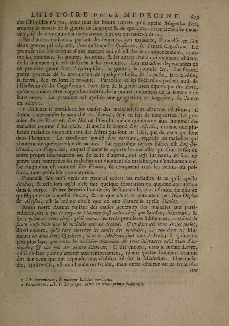 des Chimiftes n’a pu, avec tous Tes beaux fecrets «qu’il apelle Magnalia Del trouver le moien de Te guérir de la goure 6c de'queiques autres fâcheufes mala¬ dies, 6c de vivre au delà de quarante-fept ou quarante-huit ans. En d’autres endroits, parlant des femences des maladies, Paracelfe en fait deux genres principaux, l’un qu’il apelle Iliaftrum, 6c l’autre Cagaftrum. Le premier tire Ion origine d’une matière qui eft eft dès le commencement, com¬ me les pommes, les poires, les noix, 6c les autres fruits qui viennent chacun de la femence qui eft deftinée à les produire. Les maladies dépendantes de ce premier genre font l’hydropifie , la goûte , la jaunifle 6cc. Le fécond genre procédé de la corruption de quelque chofe, 6c la pelle, la pleurélie, la fievre, 6cc. en font le produit. Paracelfe 6c les Seêfcateurs parlent auftî de riliaftrum 6c du Cagaftrum à l’occafion de la génération équivoque des RatSj- qu’ils croioient être engendrez tantôt de la pourriture,tantôt de la femence de leurs peres. La première eft apellée une génération ex Cagaftro , 6c l’autre ex Iliaftro. 1 Ailleurs il conftdere les caufes des maladies fous d’autres relations j il donne à ces caufes le nom d’êtres (Entici), 6c il en fait de cinq fortes. Le pre¬ mier de ccs Etres eft Ens Del ou Dieu lui même qui envoie aux hommes des maladies comme il lui plaît. Il apelle le fécond Ens Aftrale, croiant que plu- fieurs maladies viennent tant des Âftres qui font au Ciel, que de ceux qui font dans l’homme. Le troifième apellé Ens naturelle, regarde les maladies qui viennent de quelque vice de nature. Le quatrième de ces Eftres eft Ens fpi- rituak, ou Pagoycum, auquel Paracelfe raporte les maladies qui font l’effet de notre propre imagination ou de celle d’autrui, qui agit fur nous$ 6c fous ce genre font comprifes les maladies qui viennent de maléfice,ou d’enchantement. Le cinquième eft nommé Ens Veneni, 6c comprend tous les venins ou poi- fons, tant artificiels que naturels. Paracelfe fait aufti venir en general toutes les maladies de ce qu’il apelle lliadus% 6c cela lors qu’il s’eft fait quelque féparation ou quelque corruption dans le corps. Pierre Severin l’un de fes Sectateurs les plus eftimez dit que ce qu’Hippocrate a apellé Orcus, 6c ce que d’autres entendent par Nox Orphei 6c AbyJJus, eft la même chofe que ce que Paracelfe apelle Iliadus. Enfin notre Auteur paftant des caufes generales des maladies aux parti¬ culières, dit 2, que le corps de l'homme n'eft autre chofe que Soufre, Mercure, 6c Sel j qu'en ces trois chofes qu'il nomme les trois premières fubftances, conftftcnt la fanté aufji bien que la maladie qui en dépend. C'eft dans ces trois chofes feules, dit-il encore, qu'il faut chercher les caufes des maladies, & non dans les Hu¬ meurs ou dans leurs Qualitez, dont les Médecins font tant de bruit -, il ajoute un peu plus bas, que toutes les maladies dépendent des trois fubfiances qu'il vient d'in¬ diquer , ift non pas des quatre Elemens. Il dit encore, dans le même Livre, qu’il ne faut point s’arrêter aux temperamens, ni aux quatre humeurs comme ont fait ceux qui ont répandu tant d’obfcurité fur la Médecine. Une mala¬ die, aioûte-t’il, eft ou chaude ou froide, mais cette chaleur ou ce froid n'en font; I Lib. Paramirutn , te quinque Entibus morlorum. 7. Paramirum. Lib, i. De Orifin. Morb. ex tribus primis fubjïantiiï.
