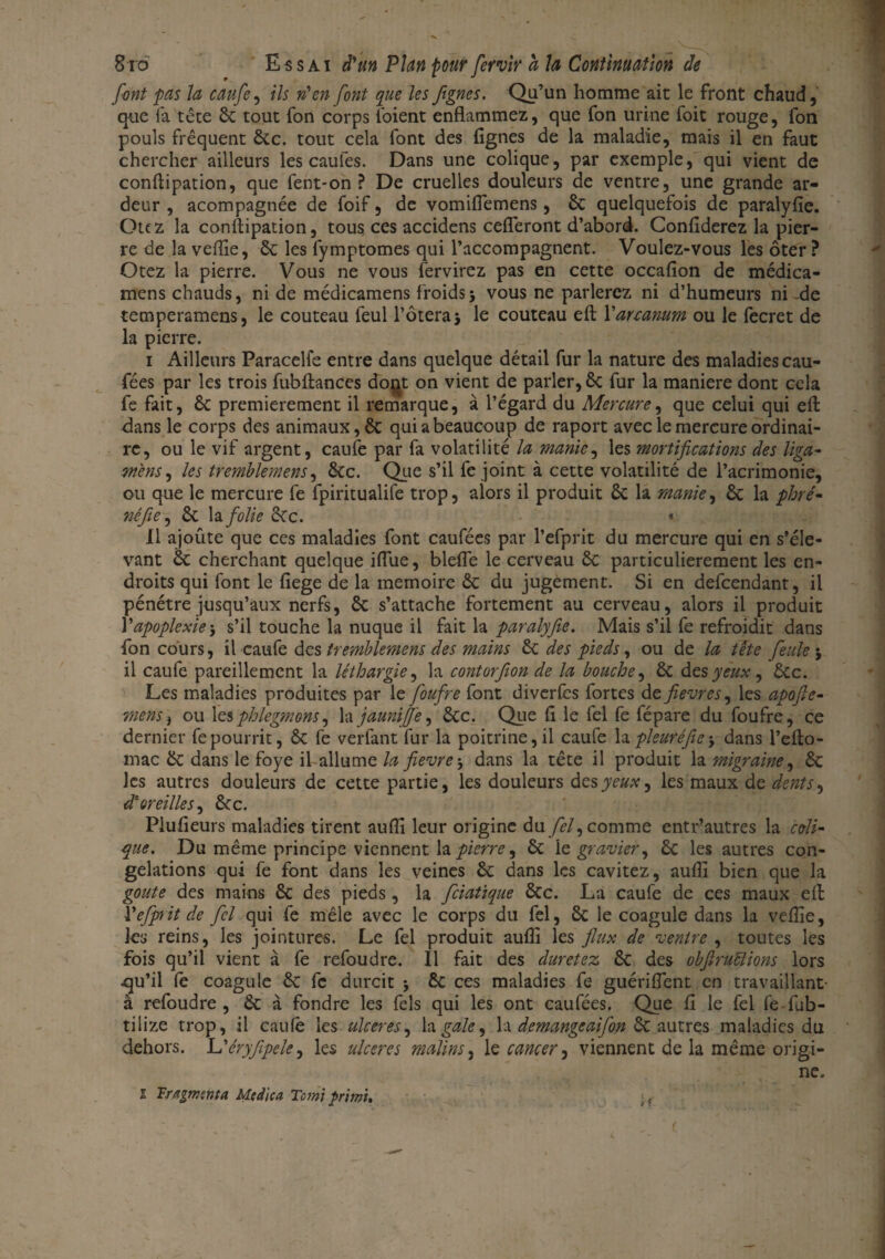 font pas la caufe, ils n'en font que les ftgnes. Qu’un homme ait le front chaud, que fa tête 6c tout fon corps l'oient enflammez, que fon urine foit rouge, fon pouls fréquent 6cc. tout cela font des lignes de la maladie, mais il en faut chercher ailleurs les caules. Dans une colique, par exemple, qui vient de conftipation, que fent-on ? De cruelles douleurs de ventre, une grande ar¬ deur , acompagnée de foif, de vomiflemens, 6c quelquefois de paralylie. Otez la conftipation, tous, ces accidens cefleront d’abord. Confiderez la pier¬ re de la veflie, 6c les fymptomes qui l’accompagnent. Voulez-vous les ôter? Otez la pierre. Vous ne vous fervirez pas en cette occafion de médica- mens chauds, ni de médicamens froids > vous ne parlerez ni d’humeurs ni -de temperamens, le couteau feul l’ôteraj le couteau efb Varcanum ou le fecret de la pierre. i Ailleurs Paracelfe entre dans quelque détail fur la nature des maladies cau¬ fées par les trois fubflanccs dont on vient de parler, 6c fur la maniéré dont cela fe fait, 6c premièrement il remarque, à l’égard du Mercure, que celui qui eft dans le corps des animaux, 6c qui a beaucoup de raport avec le mercure ordinai¬ re, ou le vif argent, caufe par fa volatilité la manie, les mortifications des liga- mens, les tremblemens, 6cc. Que s’il fc joint à cette volatilité de l’acrimonie, ou que le mercure fe fpiritualife trop, alors il produit 6c la manie, 6c la ployé- nèfle, 8c la folie cCc. * Il ajoûte que ces maladies font caufées par l’efprit du mercure qui en s’éle¬ vant 6c cherchant quelque iflue, blefle le cerveau 6c particulièrement les en¬ droits qui font le fiege de la mémoire 6c du jugement. Si en defeendant, il pénétre jusqu’aux nerfs, 6c s’attache fortement au cerveau, alors il produit Y apoplexie \ s’il touche la nuque il fait la paralyfie. Mais s’il fe refroidit dans fon cours, i\ caufe des tremblement des mains 6c des pieds, ou de la tête feule 5 il caufe pareillement la léthargie, la contorfion de la bouche, 6c des yeux y ôcc. Les maladies produites par le foufre font diverfls fortes de fièvres, les apofie- mens, ou les phlegmons, la jauniffe, 6cc. Que fl le fel fe fépare du foufre, ce dernier fe pourrit, 6c fe verfant fur la poitrine, il caufe la pleuréfie-, dans l’efto- mac 6c dans le foye il allume la fievre, dans la tête il produit la migraine y 6c les autres douleurs de cette partie, les douleurs des yeux, les maux de dents, d: oreilles, 6cc. Plufieurs maladies tirent aufli leur origine du fel, comme entr’autres la coli¬ que. Du même principe viennent la pierre, 6c le gravier, 6c les autres con¬ gélations qui fe font dans les veines 6c dans les cavitez, aufli bien que la goûte des mains 6c des pieds, la feiatique 6cc. La caufe de ces maux efl: X'efprit de fcl qui fe mêle avec le corps du fel, 6c le coagule dans la veflie, les reins, les jointures. Le fel produit auffi les flux de ventre , toutes les fois qu’il vient à fe refoudre. Il fait des duretez 6c des obfiruïïions lors .qu’il fl coagule 6c fe durcit 5 ôc ces maladies fe guériflent en travaillant- à refoudre, 6c à fondre les Aïs qui les ont caufées. Que fl le fel fe fub- tilize trop, il caufe les ulcérés, la gale, la demangeaifon 6c autres maladies du dehors. Uéryfipele, les ulcérés malins, le cancer, viennent de la même origi¬ ne. 1 Fragmenta Mc die a Terni prient.