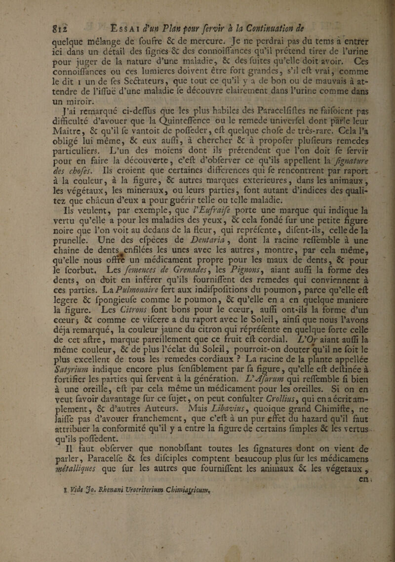 quelque mélange de foufre 6c de mercure. Je ne perdrai pas du tems à entrer ici dans un détail des (ignés 6c des connoiflances qu’il prétend tirer de l’urine pour juger de la nature d’une maladie, 6c des fuites qu’elle doit avoir. Ces connoiflances ou ces lumières doivent être fort grandes, s’il efl: vrai, comme le dit i un de fes Seéhteurs, que tout ce qu’il y a de bon ou de mauvais à at¬ tendre de l’ifluë d’une maladie fe découvre clairement dans l’urine comme dans un miroir. J’ai remarqué ci-defTus que les plus habiles des Paracelflfles ne faifoient pas difficulté d’avouer que la Quinteflence ou le remede univerfel dont parle leur Maître, 6c qu’il fe vantoit de poffeder, efl; quelque chofe de très-rare. Cela l’a obligé lui même, 6c eux aufli, à chercher 6c à propofer plufleurs remedes particuliers. L’un des moiens dont ils prétendent que l’on doit fe fervir pour en faire la découverte, c’efl: d’obferver ce qu’ils appellent la fegnature des chofes. Us croient que certaines différences qui fe rencontrent par raport - à la couleur, à la figure, 6c autres marques extérieures, dans les animaux, les végétaux, les minéraux, ou leurs parties, font autant d’indices des quali- tez que chacun d’eux a pour guérir telle ou telle maladie. Us veulent, par exemple, que l'Eufraife porte une marque qui indique la vertu qu’elle a pour les maladies des yeux, 6c cela fondé fur une petite figure noire que l’on voit au dedans de la fleur, qui repréfente, difent-ils, celle de la prunelle. Une des efpèces de Dentaria, dont la racine refièmble à une chaîne de dents enfilées les unes avec les autres, montre, par cela même, qu’elle nous offre un médicament propre pour les maux de dents, & pour le fcorbut. Les fesnences de Grenades, les Pignons, aiant auffi la forme des dents, on doit en inférer qu’ils fourniflent des remedes qui conviennent à ces parties. La Pulmonaire fert aux indifpofitions du poumon, parce qu’elle efl: legere 6c fpongieufe comme le poumon, Sc qu’elle en a en quelque maniéré la figure. Les Citrons font bons pour le cœur, auffi ont-ils la forme d’un cœurj Sc comme ce vifeere a du raport avec le Soleil, ainfi que nous l’avons déjà remarqué, la couleur jaune du citron qui répréfente en quelque forte celle de cet aftre, marque pareillement que ce fruit efl cordial. LyOr aiant auffi la même couleur, 6c de plus l’éclat du Soleil, pourroit-on douter qu’il ne foit le plus excellent de tous les remedes cordiaux ? La racine de la plante appellée Satyrium indique encore plus fenfiblement par fa figure, qu’elle efl deftinée à fortifier les parties qui fervent à la génération. Lddfarum qui reffemble fi bien à une oreille, efl: par cela même un médicament pour les oreilles. Si on en veut favoir davantage fur ce fujet, on peut confulter Crolliusf qui en a écrit am¬ plement, Sc d’autres Auteurs. Mais Libavius, quoique grand Chimifte, ne Jaifle pas d’avouer franchement, que c’efl: à un pur effet du hazard qu’il faut attribuer la conformité qu’il y a entre la figure de certains Amples Sc les vertus qu’ils poffedent. Il faut obferver que nonobflant toutes les fîgnatures dont on vient de parler, Paracelfe 6c fes difciples comptent beaucoup plus fur les médicamens métalliques que fur les autres que fourniflent les animaux 6c les végétaux , cm S Vide Jo. Bjienani TJrocriterium Ckimiaÿisum.