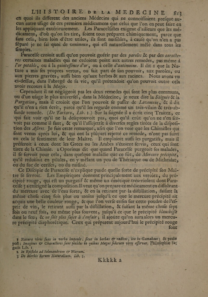 en quoi ils different des anciens Médecins qui ne connoiffoient prefque au¬ cun autre ufage de ccs premiers médicamens que celui que l’on en peut faire en les appliquant extérieurement. Les Paracelfifles exigent d’ailleurs que les mé¬ dicamens, d’où qu’on les tire, foient tous préparez chimiquement, parce que fans cela, bien loin d’être utiles, ils font nuifibles, à caufe qu’on n’en a pas féparé je ne fai quoi de venimeux, qui efl naturellement mêlé dans tous les {impies. Paracelfe croioit auffi qu’on pouvoit guérir par des paroles 6c par des caractè¬ res certaines maladies qui ne cedoient point aux autres remedes, pas même à T or potable, ou à la quintejjence d'or, ou à celle d'antimoine. 11 dit i que la Na¬ ture a mis fes propres vertus, ou fait part de fon pouvoir, aux paroles, ou aux pierres gravées, auffi bien qu’aux herbes 6c aux racines. Nous avons vu ci-deffus, dans l’abrégé de fa vie, qu’il prétendoit qu’on pouvoit outre cela avoir recours à la Magie. Cependant il ne négligeoit pas les deux remedes qui font les plus communs, ou d’un ufage le plus univerfel, dans la Médecine, je veux dire la Saignée & la Purgation, mais il croioit que l’on pouvoit fe palier de Lavemens, 6c il dit qu’il n’en a rien écrit, parce qu’il les regarde comme un très-vilain 6c très-ab- furde remede. (De Tartaro, Lib. i.) Sur la faignée il a écrit cinq Traitez, ce qui fait voir qu’il ne la defaprouvoit pas, quoi qu’il crût qu’on ne s’en fer- voit pas comme il faut, 6c qu’il l’affujettît à diverfes réglés tirées de la difpofi- tion des dftres. Je fais cette remarque, afin que l’on voie que les Chimifles qui font venus après lui, 6c qui ont la plupart rejetté ce remede^ n’ont pas fuivi en cela le fentiment de leur Maître. Il emploioit auffi les purgatifs, mais il préferoit à ceux dont les Grecs ou les Arabes s’étoient fervis, ceux qui font tirez de la Chimie. lOporinus dit que quand Paracelfe purgeoit fes malades, il fe fervoit pour cela, dans quelque maladie que ce fût, de Mercure précipité, qu’il reduifoit en pilules, en y mêlant un peu de Thériaque ou de Mithridat, ou du fuc de cerifes, ou du raifîné. Ce Difciple de Paracelfe n’explique pas de quelle forte de précipité fon Maî¬ tre fe fervoit. Les Empiriques donnent principalement aux verolez, du pré¬ cipité rouge, qui efl un purgatif 6c même un émétique très-violent dont Para¬ celfe 3 a enfeigné la compofition.il veut qu’on préparé ce médicament en difiolvant- du mercure avec de l’eau forte, 6c en la retirant par la diflillation, faifant la même chofe cinq fois plus ou moins jufqu’à ce que le mercure précipité ait acquis une belle couleur rouge, 6c que l’on verfe enfin fur cette poudre del’ef- prit de vin, le retirant aufiî par la diflillation, 6c faifant la même chofe fept fois ou neuf fois, ou même plus fouvent, jufqu’à ce que le précipité blanchiffe dans le feu* 6c ne foit plus fujet à s'enfuir-, il ajoüte qu’on aura alors un mercu¬ re précipité diaphonique. Ceux qui préparent aujourd’hui le précipité rouge font T Natura vires fuas in verba imponit, peut in herbas & radices, ita in Gcima.hi.os ; & paulo poft ; Imagines c? Charatteres funt pixides in quibus Magus pderttm virts ajftrvat. Phiiofophiæ S*- gacis Lib. i. z In Epiftola ad Solenandrum & Wierum ', 3 De Morbis Rerum Huturalium. Lib. Kkkkkz /