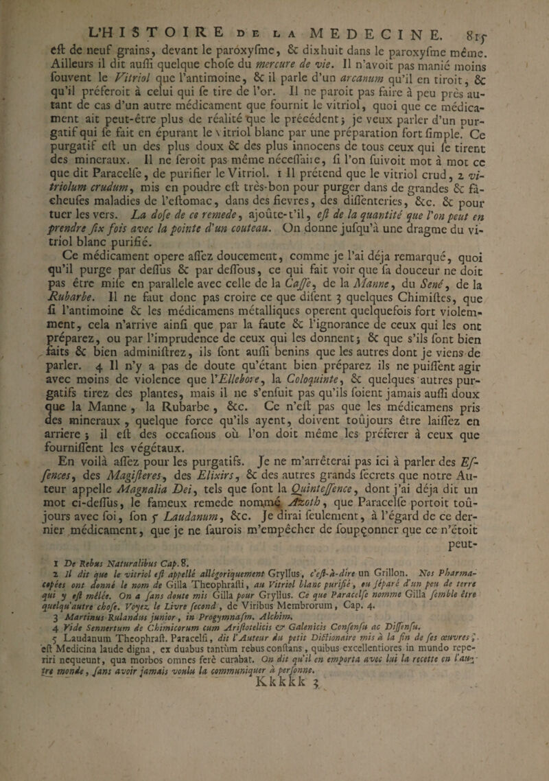 efl de neuf grains, devant le paroxyfme, 6c dixhuit dans le paroxyfme même. Ailleurs il dit aufii quelque chofe du mercure de vie. Il n’avoit pas manié moins fouvent le Vitriol que l’antimoine, ôc il parle d’un arcanum qu’il en tiroit, 6c qu’il préferoit à celui qui fe tire de l’or. Il ne paroit pas faire à peu près au¬ tant de cas d’un autre médicament que fournit le vitriol, quoi que ce médica¬ ment ait peut-être plus de réalité que le précédent} je veux parler d’un pur¬ gatif qui fe fait en épurant le \ itriol blanc par une préparation fortfimple! Ce purgatif ell un des plus doux & des plus innocens de tous ceux qui fe tirent des minéraux. Il ne feroit pas même néceflaire, fi l’on fuivoit mot à mot ce que dit Paracelfe, de purifier le Vitriol, i 11 prétend que le vitriol crud, z vi- triolum crudum, mis en poudre efl très-bon pour purger dans de grandes 6c fâ- cheufes maladies de l’eflomac, dans des fievres, des diflènteries, 6tc. 6c pour tuer les vers. La dofe de ce remede, ajoûte-t’il, ejl de la quantité que Von peut en prendre fix fois avec la pointe d'un couteau. On donne jufqu’à une dragme du vi¬ triol blanc purifié. Ce médicament opéré allez doucement, comme je l’ai déjà remarqué, quoi qu’il purge par defîiis 6c par défions, ce qui fait voir que fa douceur ne doit pas être mife en parallèle avec celle de la Cajfe, de la Manne, du Séné ^ de la Rubarbe. Il ne faut donc pas croire ce que difent 3 quelques Chimiflcs, que fi l’antimoine 6c les médicamens métalliques opèrent quelquefois fort violem¬ ment, cela n’arrive ainfi que par la faute 6c l’ignorance de ceux qui les ont préparez, ou par l’imprudence de ceux qui les donnent} 6c que s’ils font bien faits 6c bien adminiflrez, ils font aufii bénins que les autres dont je viens de parler. 4 II n’y a pas de doute qu’étant bien préparez ils ne puiflent agir avec moins de violence quel ' Ellébore ^ la Coloquinte, 6c quelques autres pur¬ gatifs tirez des plantes, mais il 11e s’enfuit pas qu’ils foient jamais aufii doux que la Manne , la Rubarbe , 6cc. Ce n’efl pas que les médicamens pris des minéraux, quelque force qu’ils ayent, doivent toujours être laifiez en arriéré } il efl des occafions où l’on doit même les préférer à ceux que fourniflcnt les végétaux. En voilà aflez pour les purgatifs. Je ne m’arrêterai pas ici à parler des Ef- fences, des Magifteres, des Elixirs, 6c des autres grands fécrets que notre Au¬ teur appelle Magnalia Dei, tels que font la Quint ejfence, dont j’ai déjà dit un mot ci-defiùs, le fameux remede nommé A&Gth, que Paracelfe portoit toû- jours avec foi, fon y Laudanum, 6cc. Je dirai feulement, à l’égard de ce der¬ nier médicament, que je ne faurois m’empêcher de foupçonner que ce n’ëtoit peut- 1 De Rébus Naturalïbus Cap.%. 2 il dit que le vitriol tft appelle allégoriquement Grylîus, c efl-h-dire un Grillon. Nos Pharma¬ copées ont donné le nom de Gilla Theophralti, au Vitriol Liane purifié, ou Jiparé d'un peu de terre qui y eft mêlée. On a fans doute mis Gilla pour Gryllus. Ce que Paracelfe notnme Gilla fetnble être quelqu autre chofe. Voyez, le Livre fécond , de Viribus Mcmbrorum, Cap. 4. 3 Alartinus Rulandus junior, in Progymnafm. Alchim. 4 Vide Sennertum de Chimicorum cum Arifiotelicis cv Galenicis Confenfu ac Diffenfu. 5 Laudanum Theophraft. Paracelfi, dit l'Auteur du petit Ditfionaire mis à la fin de fes œuvres ; eft Medicina laude digna, ex duabus tantum rebus conftans, quibus excellentiores in mundo repe- riri ncqueunt, qua morbos omnes ferè curabat. On dit qu'il en emporta avec lui la recette en l'a»3- trt monde, fans avoir jamais voulu la communiquer à perfonne.