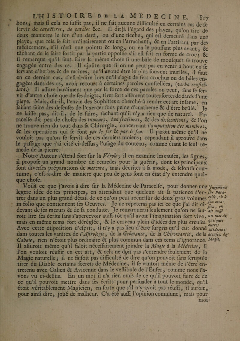 bons} mais fi cela ne fuffit pas, il ne fait aucune difficulté en certains cas de fe fervir de carafteres, de -paroles 6cc. il dit [à l’égard des playes, qu’on tire de deux maniérés le fer d’un dard, ou d’une flèche, qui eft demeuré dans une playe} que cela fe fait ordinairement ou en l’arrachant, 6c en l’attirant par des médicamens, s’il n’eft que pointu 6c long, ou en le pouffant plus avant, 6c tâchant de le faire fortir par la partie oppoiée s’il cfi: fait en forme de croc} 6c il remarque qu’il faut faire la même choie fi une bâle de moufquét fe trouve engagée entre des os. Il ajoûte que fi on ne peut pas en venir à bout en fe fervant d’herbes 6c de racines, qu’il avoué être le plus fouvent inutiles, il faut en ce dernier cas, c’eft-à-dire lors qu’il s’agit de fers crochus ou de baies en¬ gagées dans des os, avoir recours à certaines paroles conftellées, {ver b a conftel- lata) Il allure hardiment que par la force de ces paroles on peut, fans fe fer¬ vir d’autre chofe que de les doigts, tirer fort aifément toutes fortes de dards d’une playe. Mais, dit-il, l’envie des Sophiiles a cherché à rendre cet art infâme, en fàifant faire des defenfes de l’exercer fous peine d’anatheme 6c d’être brûlé. Je ne laifle pas, dit-il, de le faire, fachant qu’il n’y a rien que de naturel. Pa- racelfe dit peu de chofes des tumeurs, des fraftures^ 6c des dislocations} 6c l’on ne trouve rien du tout dans fa Chirurgie, concernant l'amputation des membres, 6c les operations qui fe font par le fer 6c par le feu. Il paroit même qu’il ne vouloit pas qu’on fe fervît de ces derniers moiens} cependant il aprouve dans le pafiage que j’ai cité ci-deflus, l’ufage du couteau, comme étant le feul re- mede de la pierre. Notre Auteur s’étend fort fur la Vérole-, il en examine lescaufes, les fignes,- il propofe un grand nombre de remedes pour la guérir, dont les principaux font diverfes préparations de mercure, mais décrites à fa mode, 6c félon fa cou¬ tume, c’elbà-dirc de maniéré que peu de gens font en état d’y entendre quel¬ que chofe. Voilà ce que j’avois à dire fur la Médecine de Paracelfe, pour donner unc jugement; legere idée de fes principes, en attendant que quelcun ait la patience d’en- fur Para- trer dans un plus grand détail de ce qu’on peut recueillir de deux gros volumes cffe »0H * in folio que contiennent fes Oeuvres. Je ne répéterai pas ici ce que j’ai dit ci- jfn devant de fes moeurs 6c de fa conduite. Je remarquerai feulement qu’on ne fau- dît aujji roit lire fes écrits fans s’apercevoir aufii-tôt qu’il avoit l’imagination fort vive, un mot dé mais en même tems fort déréglée, 6c le cerveau plein d’idées des plus creufes. °lueI(iues Avec cette difpofition d’efprit, il n’y a pas lieu d’être furpris qu’il eût donné Médecins dans toutes les vanitez de /’Aftrologie, de la Geômance, de la Chirornantie, delà accufez. A# Cabale, rien n’étoit plus ordinaire 6c plus commun dans ces tems d’ignorance. Ma&' Il afluroit même qu’il faloit néceflairement joindre la Magie à la Médecine, fi l’on vouloit réuffir en cet art, 6c cela ne dpit pas s’entendre feulement de la Magie naturelle} il ne faifoit pas difficulté de dire qu’on pouvoit fans fcrupule tirer du Diable certains fecrets de Médecine, il fe vantoit même de s’être en¬ tretenu avec Galien 6c Avicenne dans le veftibule de l’Enfer, comme nous l’a¬ vons vu ci-defius. En un mot il n’a rien omis de ce qu’il pouvoit faire 6c de ce qu’il pouvoic mettre dans fes écrits pour perfuader à tout le monde, qu’il étoit véritablement Magicien, en forte que s’il n’y avoit pas réufii, il auroit, pour ainfi dire, joué de malheur. C’a été auiffi l’opinion commune, mais pour moii