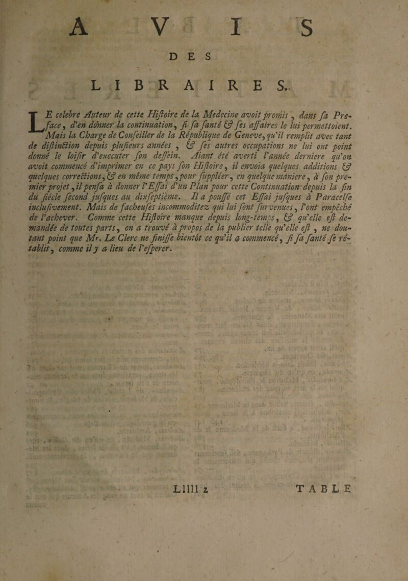 DES L I B R A I R E S. LE célébré Auteur de cette Hiftoïre de la Medecine avoit promis , dans fa Pré¬ facé , d'en donner la continuation, fi fa fanté & fes affaires le lui permettoient. Mais la Charge de Confeiller de la République de Geneve, qu'il remplit avec tant de diftindion depuis plufieurs années , & fes autres occupations ne lui ont point donné le loifir d'executer fon deffein. Aiant été averti l'année derniere qu'on avoit commencé d'imprimer en ce pays fon Hifioire, il envoïa quelques additions if quelques corrections, if en même temps, pour fuppléer , en quelque maniéré, à fon pre¬ mier projet , il penfa à donner l'E(fai d'un Plan pour cette Continuation-depuis la fin du fiécle fécond jufques au dixfeptieme. Il a pouffé cet Efifai jufques à Paracelfe inclufivement. Mais de facheufes incommoditez qui lui font furvenues, l'ont empêché de l'achever. Comme cette Hifioire manque depuis long-ternes, if qu'elle efi de¬ mandée de toutes parts, en a trouvé à propos de la publier telle qu'elle efi , ne dou¬ tant point que Mr. Le Clerc ne finifi'e bientôt ce qu'il et commencé, fi fa fanté fe ré¬ tablît , comme il y a lieu de l'efperer.