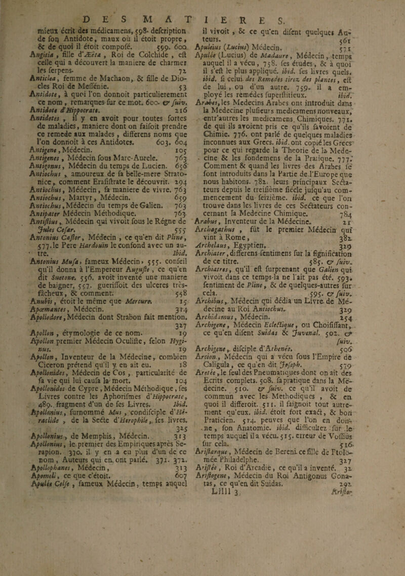 D E MATIERES. mieux écrit des médicamens, 598. defcription de fou Antidote, maux où il étoit propre, & de quoi il étoit compofé. 599. 600 Angitia , fille d’Æ'èta , Roi de Colchide , eft celle qui a découvert la maniéré de charmer les ferpens- - 72 Anticlea, femme de Machaon, & fille de Dio¬ des Roi de MeiTénie. 53 Antidote, à quoi l’on donnoit particulièrement ce nom , remarques fur ce mot. 600. & fuiv. Antidote d'Hippocrate. 216 Antidotes , il y en avoit pour toutes fortes de maladies, maniéré dont on faifoit prendre ce remede aux malades , difterens noms que l’on donnoit à ces Antidotes. 603. 604 Antigene, Médecin. 10$ Antigenes, Médecin fous Marc-Aurele. 763 Antigonus, Médecin du temps de Lucien. 656 Amiochus , amoureux de fa belle-mere Srrato- nice,. comment Erafiftrate le découvrit. 294 Antiochus, Médecin, fa maniéré de vivre. 763 Antiochus, Martyr, Médecin. 659 Antiochus,Médecin du temps de Galien. 763 Antipater Médecin Méthodique. 763- Antiftius, Médecin qui vivoit fous le Régne de Jules Ce far. , 5T S Antonius Cajlor, Médecin , ce qu’en dit Pline, 577.1e Pere Hardouïn le confond avec un au- ' tre. Ibid. Antonius Mu fa, fameux Médecin > 555. confeil qu’il donna à l’Empereur Augufe, ce qu’en dit Suetoxt. 556. avoit inventé une manière de baigner, 557. gueriffoit des ulcérés tres- fàcheux, & comment. 558 Anubis, étoit le même que Mercure. 15 Apœmantes, Médecin. 314 Apollodore, Médecin dont Strabon fait mention. 3*7 Apollon , étymologie de ce nom. 19 Apollon premier Médecin Oculifte, félon Hygi- nus. 19 Apollon, Inventeur de la Médecine,, combien Cicéron prétend qu’il y en ait eu. 18 Apollonides. Médecin de Cos , particularité de fa vie qui lui caufa la'mort. 104 Apollonides de Cypre , Médecin Méthodique, fes Livres contre les Aphorifmes d’Hippocrate, 489. fragment d’un de fes Livres. Ibid. Apollonius, furnommé Mus , condifciple à’Hc- raclide , de la Seéte d’Htrophile ,, fes livres. 3*5 Apollonius » de Memphis , Médecin. 313 Apollonius, le.premier des Empiriques après Se- rapion. 370. il y en a eu plus d'un de ce nom , Auteurs qui en. ont parlé. 371. 372. Apollophanes, Médecin, 313 Apomeli, ce que c’étoit. 607 Apulée Celfe, fameux Médecin, temps auquel il vivoit , 8c ce qu’en difent quelques Au~ teurs. 561 Apuleïus (Lucius) Médecin. 571 Apulée (Lucius) de Madaure, Médecin , temps auquel il a vécu, 758. fes études, & à quoi il s’eft le plus appliqué, ibid. fes livres quels. ibid. fi celui des Remedes tirez des plantes, eft de lui , ou d’un autre. 759. il a em¬ ployé les rémédes fuperflitieux. ibid.' Arabes, les Médecins Arabes ont introduit dans la Medecine plufieurs medicamens nouveaux, entr’autres les medicamens. Chimiques. 771. de qui ils avoient pris ce qu’ils favoient de Chimie. 776. ont parlé de quelques maladies inconnues aux Grecs, ibid. ont copié les Grecs' pour ce qui regarde la Théorie de la Mede- • cine 8c les fondemens de la Pratique. 777.* Comment & quand les livres des Arabes ié font introduits dans la Partie de.l’Europe que nous habitons. 782. leurs principaux Séna¬ teurs depuis le treifième fiécle juiqu’au com¬ mencement du feizjème. ibid. ce que l’on trouve dans les livres de ces Sectateurs con¬ cernant la Medecine Chimique. 784 Arabus, Inventeur de la Médecine. 2r Archagathus , fût le premier Médecin qui vint à Rome, 382 Archelaus, Egyptien, 329 Archiater fentîmens fur la lignification de ce titre. 585. e?* fuiv. Archiatrts, qu’il eft furprenant que Galien qui vivoit dans ce temps-la ne l'ait pas été. 593, fentiment de Pline, 8c de quelques-autres fur cela. . , . $9$. faiv. Archibus, Médecin qni dédia un Livre, de Mé¬ decine au Roi Antiochus,. 329 Archidjtnus, Médecin. 254 Archigene, Médecin Ecteiïique, ou Choififlant, ce qu’en difent Suidas 8c Juvenal. 502. o* fuiv. A rchigene,. difciple d’A thenée. 506 Arcïon, Médecin qui a vécu fous l’Empire dé Caligula, ce qu’en dit Jofeph. 579 Aretée,le feul des Pneumatiques dont on ait des Ecrits complets. 508. fa pratique dans la Mé¬ decine. 510. & fuiv. ce qu’il avoit de commun avec les Méthodiques , 8c en quoi il differoit. 511. il faignoit tout autre¬ ment qu’eux, ibid. étoit fort exadi, & bon Praticien. 514. peuves que Ton en donr -ne, fon Anatomie, ibid. difficulté! .fur le temps auquel il a vécu. 515. erreur de Voffiùs fur cela. yi6. A ri/îarque, Médecin de Bérénice fille de Ptolô- mée Philadelphe. 317 Arijiée, Roi d’Arcadie, ce qu’il a inventé. 32 Arijiogene, Médecin du Roi Antigonus Gona- tas, ce qu’en dit Suidas. 292