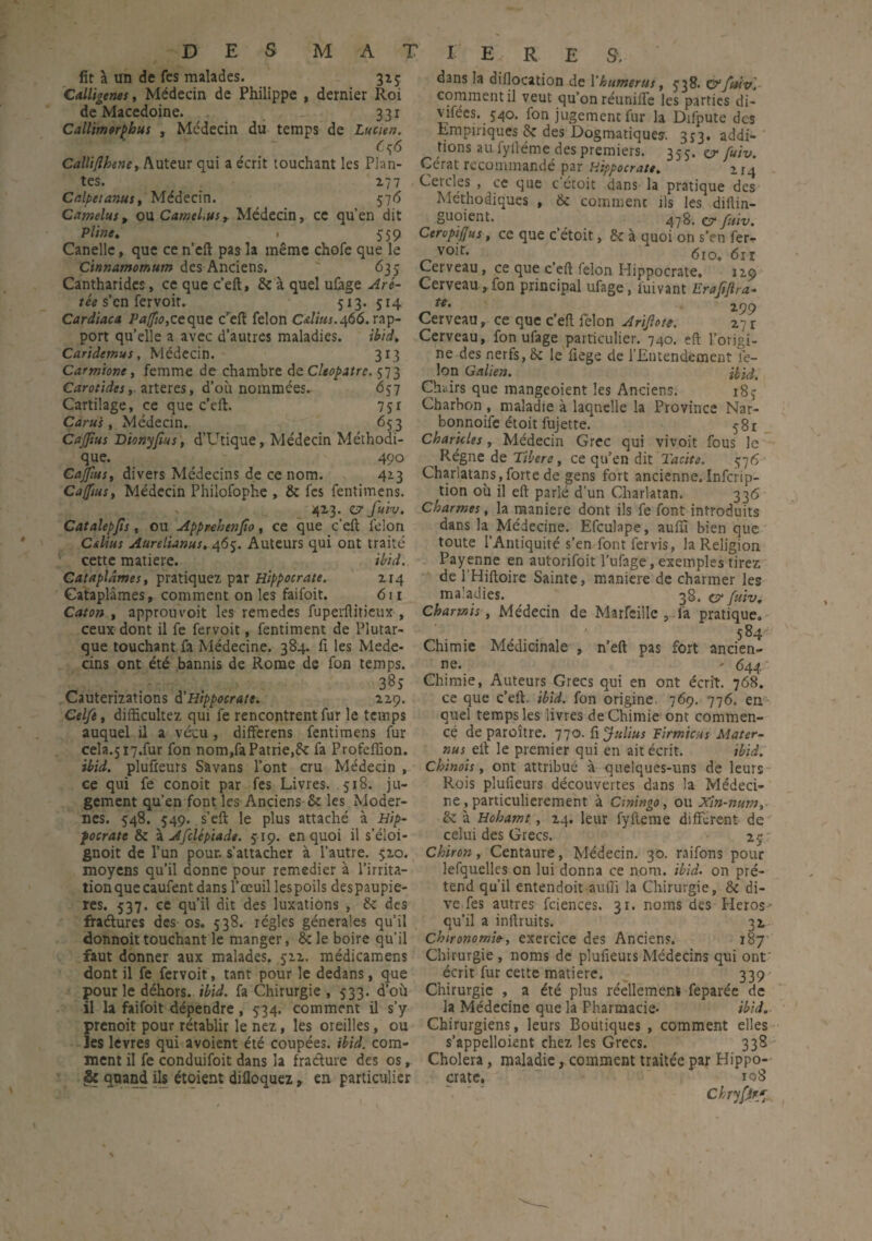 DES lit à un de fes malades. Calligenes, Médecin de Philippe de Macedoine. Callimorpbus , Médecin du temps de MATIERES. , 3*5 dernier Roi 33i Lucien. Calliflhene, Auteur qui a écrit touchant les Plan¬ tes. 277 Calpetanus, Médecin. 576 Camelus, ou CatneLusy Médecin, ce qu’en dit Pline, 1 559 Canelle, que ce n’eft pas la même chofe que le Cinnamomum des Anciens. ' 635 dans la dillocation de l’humérus, 538. O’fttiv]- comment il veut qu’on réunifie les parties di¬ visées. 540. fon jugement fur la Difpute des Empiriques de des Dogmatiques. 3^3. addi¬ tions au fyiléme des premiers. 355. ey fuiv. Gérât recommandé par Hippocrate, 4 Cercles , ce que ccroit dans la pratique des Méthodiques , & comment ils les diilin- guoient. 478. & fuiv. CeroptJJus, ce que c’étoit, de à quoi on s’en fer- vo^r* 610, 61 r Cerveau, ce que c’eft félon Hippocrate. 129 Cantharides, ce que c’eft, de à quel ufage Aré- Cerveau, fon principal ufage, luivant Erafiftra- tée s’en fervoir. 513. 514 Cardiaca Pa[fio,ceque c’eft félon Calius.466. rap¬ port quelle a avec d’autres maladies. ibid, Caridemus, Médecin. 313 Carmione, femme de chambre de Cleopatre. 573 Carotides, arteres, d’où nommées. 657 Cartilage, ce que c’eft. 75r Caru's, Médecin. 653 Cafftus Dionyfius, d’Utique, Médecin Méthodi¬ que. 490 Cajfius, divers Médecins de ce nom. 413 Cajftus, Médecin Philofophe , & fes fentimens. te. 299 Cerveau, ce que c’eft félon Arijlote. Cerveau, fon ufage particulier. 740. eft l’origi¬ ne des nerfs, 5c le fiege de l’Entendement fé¬ lon Galien. jUrf, Chairs que mangeoient les Anciens. 187 Charbon , maladie à laquelle la Province Nar- bonnoife étoit fujette. 581 Charicles, Médecin Grec qui vivoit fous le ^ Régne de Tibere, ce qu’en dit Tacite. 576 Charlatans, forte de gens fort ancienne. Infcrip- tion où il eft parlé d’un Charlatan. 336 Catalepfîs, ou Apprehenfio, ce que c’eft félon C&Uus Aurelianus. 465. Auteurs qui ont traité cette matière. ibid. Cataplâmes, pratiquez par Hippocrate. 214 Cataplâmes, comment on les faifoit. 611 Caton , approuvoit les remedes fuperftirieux , ceux dont il fe fervoit, fentiment de Plutar¬ que touchant fa Médecine. 384. fi les Méde¬ cins ont été bannis de Rome de fon temps. 3^5 Cauterizations d'Hippocrate. 229. Celft, difficultez qui fe rencontrent fur le temps auquel il a vécu , differens fentimens fur cela.517.fur fon nom,fa Patrie,Se fa Profeflion. ibid. plufieurs Savans l’ont cru Médecin , ce qui fe conoit par fes Livres. 518. ju¬ gement qu’en font les Anciens & les Moder¬ nes. 548. 549.. s’eft le plus attaché à Hip¬ pocrate de à Afclépiade. 519. en quoi il s’éioi- gnoit de l’un pour, s’attacher à l’autre. 520. moyens qu’il donne pour remedier à l’irrita¬ tion que caufent dans l’œuil les poils despaupie- res. 537. ce qu’il dit des luxations , de des fraétures des os. 538. régies générales qu’il donnoittouchant le manger, de le boire qu’il faut donner aux malades. 522. médicamens dont il fe fervoit, tant pour le dedans, que pour le dehors, ibid. fa Chirurgie , 533. d’où il la faifoit dépendre , 534. comment il s’y prenoit pour rétablir le nez, les oreilles, ou les levres qui avoient été coupées, ibid. com¬ ment il fe conduifoit dans la fracture des os, quand ils étoient difloquez , en particulier 423. e? fuiv. Charmes, la maniéré dont ils fe font introduits dans la^ Médecine. Efculape, auffi bien que toute l’Antiquité s’en font fervis, la Religion Payenne en autorifoit Pufage, exemples tirez de l’Hiftoire Sainte, maniéré de charmer les maladies. 38. w fuiv. charmis, Médecin de Marfcille , fa pratique. 584 Chimie Médicinale , n’eft pas fort ancien¬ ne. - 644 Chimie, Auteurs Grecs qui en ont écrit. 768. ce que c’eft. ibid. fon origine 769. 776. en quel temps les livres de Chimie ont commen¬ cé de paroître. 770. fi Julius Pirmicus Mater- nus eft le premier qui en ait écrit. ibid. Chinois, ont attribué à quelques-uns de leurs P.ois plufieurs découvertes dans la Médeci¬ ne, particulièrement à Ciningo, ou Xin-num, de à Hohamt, 24. leur fyfteme différent de celui des Grecs. 25 Chiron, Centaure, Médecin. 30. raifons pour lefquelks on lui donna ce nom. ibid. on pré¬ tend qu’il entendoit aufli la Chirurgie, de di- ve fes autres fciences. 31. noms des Héros- qu’il a inftruits. 32 Chironomie-, exercice des Anciens. 187 Chirurgie , noms de plufieurs Médecins qui ont' écrit fur cette matière. 339 Chirurgie , a été plus réellemenl feparée de la Médecine que la Pharmacie- ibid. Chirurgiens, leurs Boutiques , comment elles s'appelaient chez les Grecs. 338 Choiera, maladie, comment traitée par Hippo¬ crate. 108 Chryfjr*