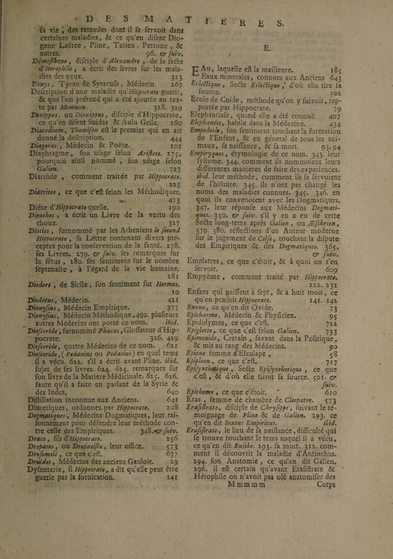 • .DES MAT fa vie i des remedes dont il fe fervoit dans certaines maladies, 8c ce qu’en difent Dio- gene Laërce , Pline, Tatien, Petrone , 8e autres. 96. cr fuiv. Démofthepe , difciple à’Alexandre , de la ie<£te d'Herophllt, a écrit des livres fur les mala- 1 dies des yeux. 323 1 Tenys, Tyran de Syracufe, Médecin 2.67 Defcription d une maladie qu’Hippocrate guérit, 8c que l’on prétend qui a été ajoutée au tex¬ te par Memnon. 328. 329 Dexippus, ou Dioxippus, difciple d'Hippocrate, ce qu’en difent Suidas 8c Aulu Gelle. 260 Dtacodium, Themifon eit le premier qui en ait donné la defcription. 444 Diagoras , Médecin 8c Poëte. lor Diaphragme, fon ufage félon Arifiott. 275, pourquoi ainft nommé , fon ufage félon Galien. 727 Diarrhée , comment traitée par Hippocrate. 225 Diatritos, ce que c’eft félon les Méthodiques. * >■ 473 Diète d'Hippocrate quelle. . iço Dieuchet , a écrit un Livre de la vertu des choux. 327 Diodes, furnommé par les Athéniens le fécond Hippocrate , fa Lettre contenant divers pré¬ ceptes pour la confervation de la fanté. 278. fes Livres, 279. o1 fuiv. fes remarques fur le fétus , 280. fes fentimens fur le nombre feptenaire , à l’égard de la vie humaine. 281 Diodort , de Sicile, fon fentiment fur Hermes. 10 Diodotus, Médecin. 411 ■Dionyfius, Médecin Empirique. 377 Dionyftus, Médecin Méthodique ,490. plufieurs autres Médecins ont porté ce nom. ibid. Dtofcoride, furnommé Phacas,Glolfateur d’Hip¬ pocrate. 3x6’ 4*9 Dtofcoride, quatre Médecins de ce nom. 62r Diofcoride,( Pedanius ou Pedacius) en quel terps il a vécu. 622. s’il a écrit avant Pline, ibid. fujet de fes livres. 624. 625. remarques fur fon livre de la Matière Médicinale. 625. 626. faute qu’il a faite en parlant de la Syrie 8c des Indes, _ 640 Diftillation inconnue aux Anciens. 641 Diurétiques, ordonnez par Hippocrate. 208 Dogmatiques, Médecins Dogmatiques, leur rai- fonnement pour défendre leur méthode con¬ tre celle des Empiriques. 348.•c fuiv. Draco , fils à'Hippocrate. 256 Dropaces, ou Dr opacifia, leur office. 573 Drofomtli , ce que c’eft. 637 Druides y Médecins des anciens Gaulois. 29 Dyfenterie, fi Hippocrate, a dit quelle peut être guérie par la fornication. 24 r 1 E K E S. E. £ Au, laquelle eftla meilleure. 18$ Eaux minérales, connues aux Anciens 643 Eclcftique , Seéte Ecleflique ,' d’où elle tire fa fource. 502 Ecole de Cnide, méthode qu’on y fuivoit, rap¬ portée par Hippocrate. 79 Elephantiafe, quand elle a été connue 407 Elephantisy habile dans la Médecine. 434 Emptdocle, fon fentiment touchant la formation de l'Enfant, 8c en général de tous les ani¬ maux, fanaiflance, 8c fa mort. 93*94 Empiryques, étymologie de ce nom. 343. leur fyfteme. 344. comment ils nommoient leurs differentes maniérés de faire des expériences. ibid. leur méthode, comment ils fe fervoient de l’hifioire. 345. ils n’ont pas changé les noms des maladies connues. 345. 346. en quoi ils convenoient avec les Dogmatiques. 347* leur réponfe aux Médecins Dogmati- ques. 350. c7 fuiv. s’il y en a eu de cette Scéte long-tems après Galien, ou Æfchrion, 379. 380. réfleétions d’un Auteur moderne fur le jugement de Celfe, touchant la difpute des Empiriques 8c des Dogmatiques. 365:. cr fuiv. Emplâtres, ce que c’étoit, 8c à quoi on s’en fervoit. 609 Empyème, comment traité par Hippocrate. 222. 231 Enfans qui paiffent à fept, 8c à huit mois, ce qu’en penfoit Hippocrate. 141. 142 Enone, ce qu’en dit Ovide. 73 Epicharme, Médecin 8c Phyficien. 95 Epididymes, ce que c’eft. 722 Epiglotte, ce que c’eft félon Galien. 733 Epimenidey Cretain , favant dans la Politique, 8c mis au rang des Médecins. 90 Epione femme d’Efcuiape , 58 Epiploon, ce que c’eft, 717 Epifynthetique , Se&e Epifynthetique , ce que c’eft, 8c d’où elle tiroit fa fource. 501. c?* fuiv. Epi thème , ce que c’étoit. * 610 Eras , femme de chambre de Cleopatre. 573 Erafidrate, difciple de Chryftppe, fuivant le té¬ moignage de Pline 8c de Galien. 293. ce qu’en dit Sextu: Empirions. ibid. Erafijlrate, le lieu de fa naiflance, difficulté qui fe trouve touchant le tems auquel il a vécu, ce qu’en dit Eufebe. 293. fa mort. 3x2. com¬ ment il découvrit la maladie d’Antiochus. 294. fon Anatomie , ce qu’en dit Galien, 296. il eft certain qu’avant Erafiftrate 8c Hérophile on n’avoit pas ofé anatomifer des M m m m m Corps