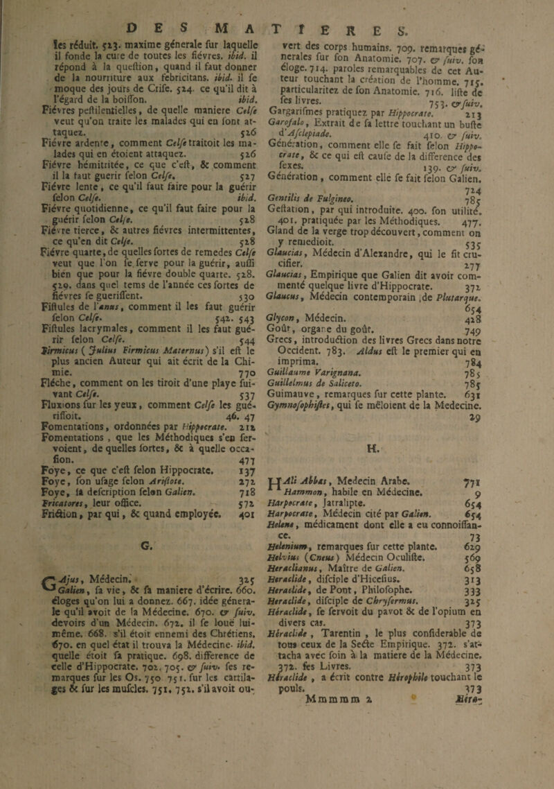DES MATIERES. les réduit. $13. maxime générale fur laquelle il fonde la cure de toutes les fièvres, ibid. il répond à la queftion, quand il faut donner de 1a nourriture aux febricitans. ibid. il fe moque des jours de Crife. 514. ce qu’il dit à l’égard de la boiflon. ibid. Fièvres peftileniielles, de quelle maniéré Ctlfe veut qu’on traite les malades qui eu font at¬ taquez. 5 26 Fièvre ardente, comment Celfetraitoit les ma¬ lades qui en étoient attaquez. 526 Fièvre hémitritée, ce que c’eft, 8c comment il la faut guérir félon Celfe. 527 Fièvre lente, ce qu’il faut faire pour la guérir félon Celfe. ibid. Fièvre quotidienne, ce qu’il faut faire pour la guérir félon Celfe. 518 Fièvre tierce, 8c autres fièvres intermittentes, ce qu’en dit Celfe. 528 Fièvre quarte, de quelles fortes de remedes Celfe veut que l’on îe.ferve pour la guérir, aufli bien que pour la fièvre double quarte. 528. 529. dans quel tems de l’année ces fortes de fièvres fe gueriffent. 530 Fiftules de Vmnus, comment il les faut guérir félon Celfe. 542. 543 Fiftules lacrymales, comment il les faut gué¬ rir félon Celfe. 544 lirmicus ( Julius Firmicus Maternus) s’il eft le plus ancien Auteur qui ait écrit de la Chi¬ mie. 770 Flèche, comment on les tiroit d’une playe fui- vant Celfe. 537 Fluxions fur les yeux, comment Celfe les gué- riffoit. 46. 47 Fomentations, ordonnées par nippecrate. 212 Fomentations , que les Méthodiques s’en fer- voient, de quelles fortes, 8c à quelle occa- fion. 477 Foye, ce que c’eft félon Hippocrate. 137 Foyc, fon ufage félon Artflote. 272 Foye, la defeription felen Galien. 718 Fr ica tore s, leur office. 572 Friéiiûn, par qui, 8c quand employée. 401 G. Ajus, Médecin. 32$ J Galien, fa vie, 8c fa maniéré d’écrire. 660. éloges qu’on lui a donnez. 667. idée généra¬ le qu’il avoit de la Médecine. 670. <7 fuiv. devoirs d’un Médecin. 672. il fe loue lui- même. 668. s’il étoit ennemi des Chrétiens. 670. en quel état il trouva la Médecine- ibid. quelle étoit fa pratique. 698. différence de celle d’Hippocrate. 702. 705. & fuiv. fes re¬ marques fur les Os. 750 751. fur les cartila¬ ges 8c fur les mufcles. 751. 752. s’il avoit ou¬ vert des corps humains. 709. remtrques gé¬ nérales fur fon Anatomie. 707. e? fuiv. foa éloge. 714. paroles remarquables de cet Au¬ teur touchant la création de l’homme. 7tj. particularitez de fon Anatomie. 716. lifte de fes livres. 753. crfuiv. Cargarifmes pratiquez par Hippocrate. 213 Garofalo, Extrait de fa lettre touchant un bufte d Afcleptade. 410. ty fuiv, Génération, comment elle fe fait félon Hippo¬ crate, 8c ce qui eft caufe de la différence des fe*es* 139. ct* fuivo Génération , comment elle fe fait félon Galien. 724 Genttlts de Fulgineo. *78$ Geftation, par qui introduite. 400. fon utilité. 40r. pratiquée par les Méthodiques. 477. Gland de la verge trop découvert, comment on y rentedioit. 535 Glaucias, Médecin d’Alexandre, qui le fit cru¬ cifier. 2,77 Glaucias, Empirique que Galien dit avoir com¬ menté quelque livre d’Hippocrate. 372 Glaucus, Médecin contemporain ,de Plutarque, 654 Glycon, Médecin. 428 Goût, organe du goût. 749 Grecs, introduélion des livres Grecs dans notre Occident. 783. Aldus eft le premier qui en imprima. 784 Guillaume Varignana. 785 Guillelmus de Saliceto. 785: Guimauve, remarques fur cette plante. 631 Gymnofophifiet, qui fe raêloient de la Médecine. Z9 H. Hf: U Abbtts, Médecin Arabe. 771 Hammon, habile en Médecine. 9 Harpecrate, Jatralipte. 654 Harpocrate, Médecin cité par Galien. 654 Helene, médicament dont elle a eu connoiffan- cc. 73 Helenium, remarques fur cette plante. 629 Helvms (Cneus ) Médecin Oculifte. 569 Heraclianus, Maître de Galien. 658 Heraclide, difciple d’Hicelius. 313 Heraclide, de Pont, Philofophe. 333 Heraclide, difciple de Chryfermus. 325 Héraclide, fe fervoit du pavot 8c de l’opium en divers cas. 373 Héraclide , Tarentin , le plus confiderable de tous ceux de la Sede Empirique. 372. s’at^ tacha avec foin à la matière de la Médecine. 372. fes Livres. 373 Héraclide , a écrit contre Hirephile touchant le pouls. 37 3 Mmmram z c aéra-