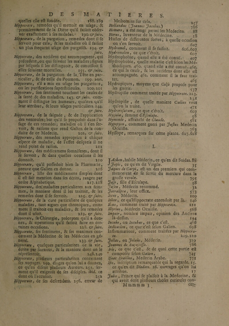 quelles elle eft fonde'e. 188.189 Hippocrate, remedes qu’il raettoit en ufage, 8c premièrement de la Diète qu’il faifoit obfer- ver exaélemcnt à Tes malades.- 190.or {uiv. Hippocrate y de la purgation , remedes dont il fe fervoit pour cela, &les maladies où il faifoit un plus frequent ufage des purgatifs. 194. cf fuiv. Hippocratet des accidens qui accompagnent,qui précèdent,ou qui fuivent les maladies ; lignes par lefquels il les diftinguoit, ôt conoilfoit û elles feroient mortelles. 155. est /uiv♦ Hippocratey de la purgation de la.Tête en par¬ ticulier, 8c de celle du Poumon. 199. 100. Hippocrate, s’il a mis en ufage les purgations, ou les purifications fuperftitieufes. zoo. 201 Hippocrate, fon fentiment touchant les caufesde la fanté 8c des maladies. 143. o1 fuiv. com¬ ment il dillingue les humeurs, qualités qu’il leur attribue, & leurs ufages particuliers. 144. c? {uiv. Hippocrate, de la faignée , 8c de l’application des ventoufes; but qu’il fe propofoit dans l’u- fage de ces remedes; maladies où il s’en fer- voit, ëc raifons que rend Galien delà con¬ duite de ce Médecin. 202. cr fuiv. Hippocrate, des remedes appropriez à chaque efpece de maladie, de l’effet defquels il ne rend point de raifon. m Hippocrate, des médicamens fomniferes, dont il fe fervoit , 8c dans quelles occafions il les donnoit. 110 Hippocrate, qu’il poffedoit bien la Pharmacie, preuve que Galien en donne. 116 Hippocrate , lifte des médicamens fimples dont il eft fait mention dans les écrits, rangez par ordre Alphabétique. 117.118 Hippocrate, des; maladies particulières aux fem¬ mes, la maniéré dont il les traitoit, 8c les remedes dont il fe fervoit. 225. e? fuiv. Hippocrate , de la cure particulière de quelques maladies, tant aigues que chroniques, com¬ ment il traitoit ces maladies, 8c les remedes dont il ufoit. 219. cf fuiv. Hippocrate, la Chirurgie, préceptes qu’il a don¬ nez, & operations qu’il failoit faire en cer¬ taines occafions. 218. cf fuiv. Hippocrate, fes fentimens, 8c fes maximes con¬ cernant la Médecine 8c les Médecins en gé¬ néral. 133. cf fuiv. Hippocrate , quelques particularitez de la vie, écrite par Soranus, ëc la maniéré dont on le répréfentoit. 248.249 Hippocrate, plufieurs particularitez concernant fes voyages. 250. éloges qu’on lui a donnez, ce qu’en difent plufieurs Auteurs. 251. fer¬ ment qu’il exigeoit de fes difciples. ibid. ce dont on l’accufoit. 252 Hippocrate, de fes defeendans. 256, erreur de S. Meibomius fur cela. Hollandus ( Joannes Jacobus.) Homere, a été range parmi les Médecins. 88 Horus, Inventeur de la Médecine. . 18 Huiles de differentes fortes, à quelle occafion on s’en fervoit. <$07 Hydromel, comment il fe faifoit. 606.607 Hydromelon, ce que c’étoit. 607 Hydrophobie, quand elle a été conuë. 407 Hydrophobie, quelle maladie c’eft félon les Mé¬ thodiques. 460. quand elle a été conuë.. 461. ce qui la caufe, &c les accidens dont elle eft accompagnée. 462. comment il la fauc trai¬ ter. 46j Hydropiques, moyens que Celfe propofe pour les guérir. ^37 Hydropifie comment traitée par Hippocrate. 223. Hydropifie , de quelle maniéré Cœlitts qu’on la traite. Hydrorofatum, ce que c’étoit. Hyiieia , femme (ï Efculape. Hymenée , affranchi de Claude. Hypopyon, comment guéri par Juflus Médecin Oculifte. - 763 Hyffope, remarques fur cétte plante. 627.628 veut 471 607 58 58r I. JAcben,habile Médecin, ce qu’en dit Suidas. 88 Japis, ce qu’en dit Virgile. 35 Jaques deCarpi, eft un des premiers qui com¬ mencèrent de fe fervir du mercure dans, la grofle verole. 791 Jafo, fille d’Ëfculape. 58 Jafon, Médecin renommé. 32 Jatralipta, leur office. 573 le eus, Médecin. 109 Ichor, ce qu’Hippocrate entendoit par là. 146 il.us, comment traité par Hippocrate. 221 lllyrius, Médecin Oculifte. . 568 Impair, nombre impair, opinion des Anciens là-deffus. 154 Incuba, ou lnculus, ce que c’eft. 46d> Indication, ce quec’eft félon Galien. 698 Inflammations, comment traitées par Hippocra¬ te. ' 219.220 Jollas, ou Jola'üs, Médecin. 329 Joannes de Rupejciffa. _ 786 Iris, ce que c’eü , 8c de quoi cette partie eft * compofée félon Galien, 745 Ifaac lfraèlite, Médecin Arabe. 771 l(is, infciiption remarquable qui la regarde, 13. ce qu’en dit Diodore. 16. ouvrages qu’on lui attribue. 17 Juba , Prince qui fe plaifoit à la Medecine, 8c qui avoit écrit plufieurs chofes curieufes con- M mm mm 3 eqv