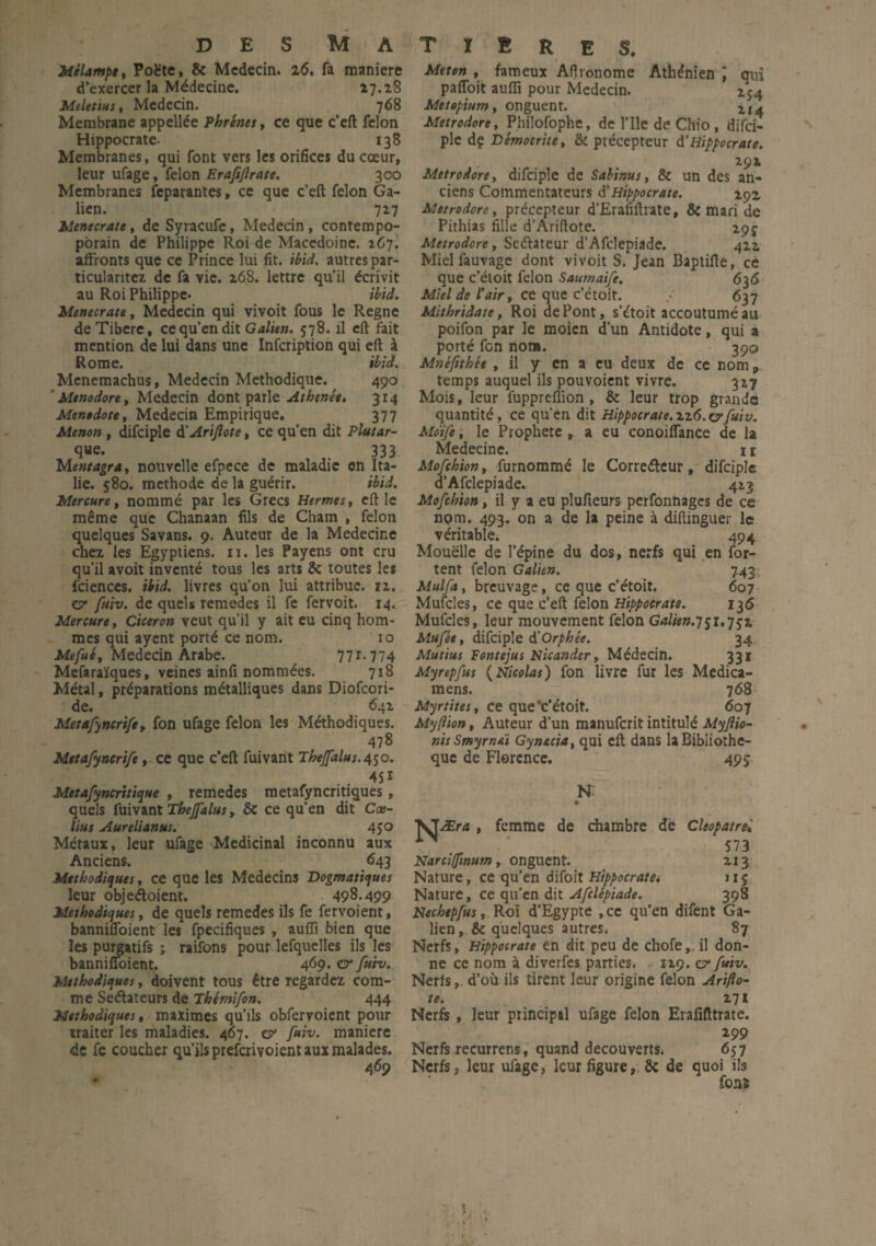 DES MATïE Mélampe, Poète, & Médecin. 2(5. fa maniéré d’exercer la Médecine. 27.28 Meletius, Médecin. 768 Membrane appellée Phrênes, ce que c’eft félon Hippocrate- 138 Membranes, qui font vers les orifices du cœur, leur ufage, félon Erafijlrate. 300 Membranes fcparantes, ce que c’eft félon Ga¬ lien. 727 Menecrate, de Syracufe, Médecin, contempo- pbrain de Philippe Roi de Macédoine. 267. affronts que ce Prince lui fit. ibid. autres par- ticularitez de fa vie. 268. lettre qu’il écrivit au Roi Philippe. ibid. Menecrate, Médecin qui vivoit fous le Régné de Tibère, ce qu’en dit Galien. 578. il eft fait mention de lui dans une Infcription qui eft à Rome. ibid. Menemachus, Médecin Méthodique. 490 ‘ Mtnodore, Médecin dont parle Athenée. 314 Ment dote, Médecin Empirique. 377 Menon, difciple d’AriJlote, ce qu’en dit Plutar- que. 333 Mentagra, nouvelle efpece de maladie en Ita¬ lie. 580. méthode de la guérir. ibid. Mercure, nommé par les Grecs Hermes, eft le même que Chanaan fils de Cham , félon quelques Savans. 9. Auteur de la Medecir.e chez les Egyptiens, n. les Payens ont cru qu’il avoit inventé tous les arts 8e toutes les fcienccs. ibid. livres qu’on lui attribue. 12. ü* jfitiv. de quels remedes il fe fervoit. 14. Mercure, Cicéron veut qu’il y ait eu cinq hom¬ mes qui ayent porté ce nom. ro Mefué, Médecin Arabe. 771.774 Mefaraïques, veines ainfi nommées. 718 Métal, préparations métalliques dans Diofcori- de. 642 Metafyncrife , fon ufage félon les Méthodiques. 478 Metafyncrife, ce que c’eft fuivaiit Theffalus.^o. , . 45* Metafyncritique , remedes metafyncritiques, quels fuivant Thejfalus, & ce qu’en dit Cœ- lius Aurelianus. 450 Métaux, leur ufage Médicinal inconnu aux Anciens. 643 Méthodiques, ce que les Médecins Dogmatiques leur objedoient. 498.499 Méthodiques t de quels remedes ils fe fervoient, banniffoient les fpecifiques , auffi bien que les purgatifs ; raifons pour lefquelles ils les banniffoient. 469. gt* fuh. Méthodiques, doivent tous être regardez com¬ me Seélateurs de Thémifon. 444 Méthodiques, maximes qu’ils obfervoient pour traiter les maladies. 467. cy fuh. maniéré de fe coucher qu’ils preferivoient aux malades. 469 R E S. Met en , fameux Afironome Athénien J qui paffoit auffi pour Médecin. 154 Metepium, onguent. Metrodore, Philofophe, de l’Ile de Chio , difci¬ ple de Démocrite, & précepteur à.'Hippocrate. 292 Metrodore y difciple de Sabinus, & un des an¬ ciens Commentateurs A'Hippocrate. içz Metrodore y précepteur d’Erafiftrate, & mari de Pithias fille d’Ariftote. 295- Metrodore y Seéhteur d’Afdepiade. 422 Mielfauvage dont vivoit S. Jean Baptifte, ce que c’étoit félon Saumaife. 636 Miel de l'air y ce que c’étoit. 637 Mithridate, Roi de Pont, s’étoit accoutumé au poifon par le moicn d’un Antidote, qui a porté fon non». 390 Mnéftthêe , il y en a eu deux de ce nom „ temps auquel ils pouvoient vivre. 327 Mois, leur fuppreffion , 8c leur trop grande quantité, ce qu’en dit Hippocrate.rzô.&fuiv. Moife, le Prophète , a eu conoiffance de la Medecine. 1 r Mofchion, furnommé le Correétcur, difciple d’Afdepiade. 423 Mofchion, il y a eu plufieurs perfonnages de ce nom. 493, on a de la peine à diflinguer le véritable. 494 Mouëlle de l’épine du dos, nerfs qui en for- tent félon Galien. 7.43 Mulfa y breuvage, ce que c’étoit. 607 Mufcles, ce que c’eft félon Hippocrate. 136 Mufcles, leur mouvement félon Galien.] $1.y gz Mufée, difciple à!Orphée. 34 Mutius Fontejus Hicander, Médecin. 331 Myrepfus (Nicolas) fon livre fur les Medica- mens. 768 Myrtites, ce que 'c’étoit. 607 My/lion, Auteur d’un manuferit intitulé Myjlio- nisSmyrneï Gynéria, qui eft dans la Bibliothè¬ que de Florence. 495 N- MÆra , femme de chambre de Cleopatrel 573 Narciffinum, onguent. 213 Nature, ce qu’en difolt Hippocrate. 115 Nature, ce qu'en dit Afclépiade. 398 idechepfus, Roi d’Egypte ,cc qu’en difent Ga¬ lien, & quelques autres. 87 Nerfs, Hippocrate en dit peu de chofe,.il don¬ ne ce nom à diverfes parties. 129. er fuiv. Nerfs, d’où ils tirent leur origine félon Arifto- te. 271 Nerfs , leur principal ufage félon Erafifttrate. 299 Nerfs recurrens, quand découverts. 657 Nerfs5 leur ufage, leur figure, 8c de quoi ils fonî N î