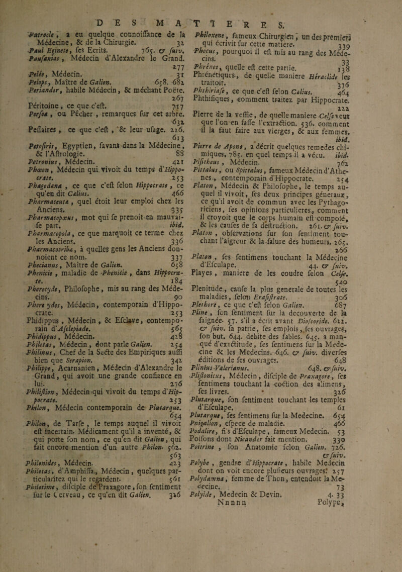 ■Patrocle a eu quelque connoiflance de la Médecine, 6c de la Chirurgie. 31 -Paul Eginete, fes Ecrits. 763. fuiv, ? aufAnus, Médecin d’Alexandre le Grand. 2-77 Pelée, Médecin. 31 Pelops, Maître de Galien. 658. 681 Periandir, habile Médecin, & méchant Poète. 267 Péritoine , ce que c’eft. yi 7 Perfes , ou Pêcher , remarques fur cet arbre. 632 Pefîaires, ce que c’eft , *8c leur ufage. 226. 613 Petofiris, Egyptien, favanl dans la Médecine, 8c l’Aftrologie. _ 88 Petronius, Médecin. 421 Phœon, Médecin qui vivoit du temps & Hippo¬ crate. 253 . Phagedana , ce que c’eft félon Hippocrate , ce qu’ec dit Calius. 466 Pharmaceuta , quel étoit leur emploi chez les Anciens. 3 3 j PbarmacopxHs, mot qui fe prenoit en mauvai¬ se part. ibid. Pharmacopola, ce que marquoit ce terme chez les Anciens, 336 Pharmacotriba, à quelles gens les Anciens don- noient ce nom. 337 Phecianus, Maître de Galien. 65 8 Phenicie , maladie de -Phenicie , dans Hippocra¬ te. 184 Pberecyde, Philofophe, mis au rang des Méde¬ cins. 90 Pbert y des, Médecin, contemporain d’Hippo¬ crate. 25:3 Phidippus , Médecin, 8c Efclave, contempo¬ rain d’Afclepiade. 563 Phidippus, Médecin. 418 Phiktas, Médecin, dont parle Galien. 234 Philinus, Chef de la Sede des Empiriques auffi bien que Serapion. 342 Philippe, Acarnanien, Médecin d’Alexandre le Grand, qui avoit une grande confiance en lui. - 276 Philijlion, Médecin qui vivoit du temps à'Hip¬ pocrate. 253 Pbtlon, Médecin contemporain de Plutarque. 634 Philon, de Tarfe , le temps auquel il vivoit eft incertain. Médicament qu’il a inventé, 8c qui porte fon nom, ce qu’en dit Galien, qui fait encore mention d’un autre Philon• 362. . 563 philonides. Médecin. 42.3 Philotas, d’AmphiiTa., Médecin, quelques paf- ticuladtez qui le regardent. 5^r phtlotime, difciple de'Praxagore, fon fentiment fur le C erveau, ce qu’en dit Galien. 326 T ï E R E S. Philoxene, fameux Chirurgien, un des premiers qui écrivit fur cette matière. 339 Phocus, pourquoi il eft mis au rang des Méde¬ cins. ,, Phrcnesx quelle eft cette partie. 138 Phrénétiques-, de quelle maniéré Htradide les traitoir. ^6 Phthiriafe, ce que c’eft félon Ctlius. 464 Phthifiques, comment traitez par Hippocrate, 222 Pierre de la veffie, de quelle maniéré Celfe veut que l'on en falle l’extraélion. 336. comment il la faut faire aux vierges, 8c aux femmes. . • ibid. Pierre de Apono, a décrit quelques remedes chi¬ miques, 783. en quel temps il a vécu. ibii. Pifitheus , Médecin. 762 Pittalus, ou ■Spittalus, fameux Médecin d’Athe- nes., contemporain d’Hippocrate. 254 Platon, Médecin 8c Philofophe, le temps au¬ quel il vivoit, fes deux principes généraux, ce qu’il avoit de commun avec les Pythago¬ riciens, fes opinions particulières., comment il croyoit que le corps humain eft compolé, & les caufes de fa dèltru&ion. 261.0- fuiv. Platon , obfervations fur fon fentiment tou¬ chant l’aigreur 8c la i'alure des humeurs. 263. 266 Platon , fes fentimens touchant la Médecine d’Elculape. 44. o fuiv. Play es , maniéré de les coudre félon Celfe. ' • 540 Plénitude., caufe la plus generale de toutes les maladies, félon Erafiflrate. 306 Pléthore, ce que c’eft félon Galien. 687 Pline , fon fentiment fur la decouverte de la faignée- 57. s’il a écrit avant Dio/coride. 622. ■O fuiv. fa patrie, fes emplois,.fes ouvrages, fon but. 644. débité des fables. 643. a man¬ qué d’exzélitude, fes fentimens fur la Méde¬ cine 6c les Médecins. 646. o fuiv. diverfes éditions de fes ouvrages. 648 Plinius-Valerianus. ^48. O.fuiv, ■Pliflonicus, Médecin, difciple de Praxagore, fes fentimens touchant la coétion des alimens, fes livres. • 326 Plutarque, fon fentiment touchant les temples d’Efculape. 61 Plutarque, fes fentimens fur la Medecine. 634 Pnigalion, efpece de maladie. 466 Podalire, fi s d’Efculape, fameux Médecin. 33 Poifons dont Nicander fait mention. 330 Poitrine , fon Anatomie félon Galien. 726. O fuiv. Polybe , gendre d’Hippocrate, habile Médecin dont on voit encore plulîeurs ouvrages.’ 237 Polydamna, femme deThcn, entendait la Mé¬ decine. 73 Polyide, Médecin 6c Devin. 4.33 Nnnnn Polype,
