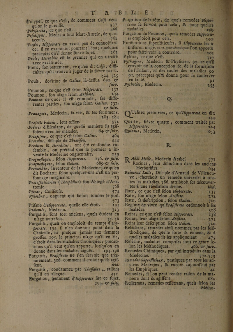 polype, ce que c’eft, 5c comment Ctlfe veut qu’on le guerifle. 537 poly farci*, ce que c’eft. 466. Peftdbpus, Médecin fous Marc-Aureîe, de quoi accufé. _ .J Fouis, Hippocrate en avoit peu de connoman- ce; il en examinoit pourtant 1 état; quelques préceptes qu’il donne fur ce fujet. 161 Pauls, Herophile eft le premier qui en a traite avec exaditude. 3 21 Fouis, fon battement, ce qu’en dit Celfe, diffi¬ culté! qu’il trouve à juger de la fièvre par là. 5M- 5*5 Pouls, doéïrine de Galien là-deffus. 692. z? fuiv. Poumon, ce que c’cft félon Hippocrate. 137 Poumon, fon ufage félon Arifîote. 2J4 Poumon de quoi il eft compofe , fes diffe¬ rentes parties , fon ufage félon Galien. 732. e? fuiv. Fraxavore, Médecin, fa vie, 8c fes fentimens. 283. 284 Prafetti btlneis, leur office- 572. Prêtres d’Efculape, de quelle maniéré ils agif- foient avec les malades. 64. w fuiv. Priapifme, ce que c’eft félon Cdius. 464 Proculus, difciple de Themifon. 444 Prodicus 8c Hercdicus , ont été confondus en- fcmble , on prétend que le premier a in¬ vente la Medecine onguentaire. 259 Prognofiiques, félon Hippocrate. 156. & fuiv. Prognoflicjuts, félon Galien. 689-07' fuiv. Premetbée, Inventeur de la Medecine; ce qu’en dit Bochart ; félon quelques-uns c’eft un per- fonnage imaginaire. 23 Protofpatharius (Tbeophilus) fon Abrégé d’Ana¬ tomie. 7^8 Ffecas, Coiffeufe. 574 Pjilotbra , onguent qui faifoit tomber le poil. 573 Ptifane à'Hippocrate, quelle elle étoit. 191 Ptelomée, Médecin. 3r3 Purgatifs, font fort ahciens, quels étoient en ufage autrefois- 55- 56 Purgatifs, quels on empîoioit du temps d’flj/>- ptcratt. 194. il n’en donnoit point dans la Canicule, ni prefque jamaij aux femmes grofles. 195. le principal ufage qu’il en fit, c’étoit dans les maladies chroniques ; précau¬ tions qu’il veut qu’on apporte, lorfqu’on en donne dans les maladies aiguës. 195.196 Purgatifs, Eraftjlrate ne s’en fervoit que très- rarement. 306. comment il croioit qu’ils agif- fent. ibid. Purgatifs , condamnez par Tbejfalus raifons qu’il en allégué. 451 Purgation,.feaument d'Hippocrate fut ce fujet. 194. a. fuiv. Purgation de la tête, de quels remedes Hippo¬ crate fe fervoit pour cela , 8c pour quelles maladies. 199 Purgation du Poumon , quels remedes Hippocra¬ te empîoioit pour cela. 200 Purifications fupetftitieufes, fl Hippocrate les a mifcs en ufiige. zoo. preuVesque l’on apporte pour faire voir le contraire. *o-i Pylore, ce que c’eft. 717 Pytbagore, Médecin 8c Phyficien. 90. ce qu’il croyoit de la conception 8c de la formation de l’Enfant, 8c des caufes des maladies 90 91. préceptes quti donne pour fe conferver en fanté. 91 Pythocks, Médecin. 253 Q. QUalitez premières, ce qu'Hippocrate en dit; Quarte , fièvre quarte , comment traitée par Hippocrate. ■ 224 Quintus, Médecin. 65j R. OAhbi Mdife, Médecin Arabe! 771 v Racines , leur diftinélion dans les anciens Herboriftes. 634 Raimond Lulle, Difciple d’Arnaud de Villeneu¬ ve , cherchoit un remede univerfel à tou¬ tes les maladies. 786. attribuoit fes découver¬ tes à une révélation divine. ibid. Rate, ce que c’cft félon Hippocrate. 137 Rate, fon ufage félon Ariflote. 272 Rate, fa defeription , félon Galien. 720 Régime de vivre qu’Eraftjlrate ordonnoit à fes malades- 308 Reins, ce que c’eft félon Hippocrate. 138 Reins , leur ufage félon Arijlott. 272 Reins leur defeription félon Galien. 720 Relàchans, remedes ainfi nommez par les Mé¬ thodiques, de quelle forte ils étoient, 8c à quelles maladies ils les appliquoient- 475 Relâché, maladies comprifes fous ce genre fé¬ lon les Méthodiques. 460. ç? fuiv. Remedes Chimiques , par qui introduits dans la Medecine. 772-773 Remedes Superjiitieux, pratiquez par tous les an¬ ciens Médecins , 8c encore aujourd’hui par les Empiriques. 41 Remedes, fi l’on peut rendre raifon de la ma¬ niéré dont ils agiflent. 682 R.efferrans, remedes refierrans, quels félon les Métho-