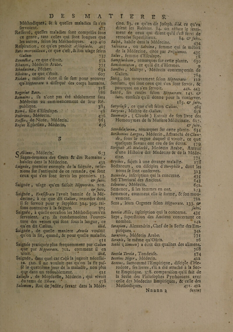 Méthodiques ; 6e à quelles maladies ils s’cn fervoient. 47 7 Reflerré, quelles maladies font comprifes fous ce genre, tant celles qui font longues que les autres, félon les Méthodiques. 4.59.460 Refpiration , ce qu’en penfoit Afclepiadt. 407 Rets merveilleux y et que c’eft,ôcfon ufage felcn Galien• 737 Réunir, ce que c’étoit. 572 Rkaz.es y Médecin Arabe. 77 r Rhodacina, Pêcher. 631 Rhottes y ce que c’étoit. 607 Riolan y raifons dont il fe fert pour prouver qu’Hippocrate a diffequé des corps humains. Rogeriut Raco, Romains , ils n’ont pas été abfolument Médecins au commencement de publique. Rome y fille d’Efculape. Rubrius, Médecin. Ruffi/iy de Nicée, Médecin;. Rufus Ep^heficn, Médecin, 318 786 fans leur Rê- 3^4 53 576 7^1 656 S CAlinus, Médecin^ 6;3 ^ Sages-femmes des Grecs Sc des Romains , habiles dans la Médecine. 431 Saignée, premier exemple delà faignée, refle¬ xions fur l’antiquité de ce remede, qai font ceux qui s’en font fervis les premiers. 53. CT* fuiv. Saignée , ufage. qu’en faifoit Hippocrate. 202. e? fuiv. Saig'née , F.rafifrate l’avoit bannie de la Mé¬ decine, à ce que dit Galien, remedes dont il fe fer voit pour y fuppléer 304. 305. rai¬ fons contraires à la faignée. 305 Saignée, à quelle occafion les Méthodiques s’en fervoient. 475. ils condamnoient l’ouver¬ ture des veines qui font fous la langue, ce qu’en dit Cælius. ibid. Saignée , de quelle maniéré Aretée voulôit qu’on la fît, quand, 6c pour quelle maladie. 511 Saignée pratiquée plus fréquemment par Galien que par H.ppocrate. 702, comment il en ufoit. * ibid. Saignée, dans quel cas Celfe la jugeoit nécefiai- ra. 520. il ne vouloir pas qu’on la fît paf- fé le quatrième jour de la maladie, non plus qqe dans un redoublement. 521 Sallujîe , de Mopfuefte, Médecin, qui vivoit du tems de Tïbere. * 578 Salomon, Roi de Judée, favant dans la Médc- cine. 83. ce qu’en dit Jofeph. ilU. ce qu’c» diient les Rabbins. 84* on réfute le lenti- ment de ceux qui difent qu’il s’eft fervi de remede>s‘fuperliirieux. 84. cr fuiv. Salpé, habile dans la Médecine. 434 Salviana , ou Salvina, femme qui fe mêloit de la Médecine, citée par Prijdanus. 43$ Salies, femme d’Efculape.. * Sampfuehum , remarques fur cette plante. 630 Sancboniaton , ce qu’il dit d’Hermes. 9 S andin s, Martyr, Médecin contemporain de Galien. 764 Sang, fon mouvement félon Hippocrate- 126 Sanfues, qui font ceux qui s’en font fervis, 6c pourquoi on s’en fervoit, '} 442. 443 Santé, fes caufes félon Hippocrate. 147. c? futv. confeils qu’il donne pour la conierver. 185. c* Juiv. Satyriafe , ce que c’cft félon C&lius. 464 Saiyrus, Maître-de-Galien. 658 Saumaife , ( Claude ) Extrait de fon livre des Homonymes de la Matière Médicinale. 627, & fuiv, Scordolafaron, remarques fur cette plante* 634 Scribomus Largue, Médecin , Affranchi de Clan* de, fous le régné duquel il vivoit, ce que quelques Sa vans ont cru de fes écrits. 579 Scrigiah Al-Malathi, Médecin Arabe, Auteur d’une Hiltoire des Médecins 6c de la Méde- 771 178 dont les ci ne. 3*3 43 S 643 6 52. */3 ■Scythes, fujets à une étrange maladie. Sectateurs , ou difciples d'Hsrophile , noms fe font confervez. Sccunda, infeription qui la concerne. Sel Theriacal des Anciens. Seletecus, Médecin. Semence, fi les femmes en ont. Semence, comment elle fe forme, 5c fon mou¬ vement. 722 Sens, leurs Organes félon Hippocrate. 133. cr fuiv: Sentia Ælis, iqfcription qui la concerne. 435 Sept, fuperftition des Anciens concernant ce nombre. • 142 Serapion, Alexandrin, Chef de la Seéte des Em¬ piriques. . 342 Serapion, Médecin Arabe. 77r Serapis, le même qu’Ofiris. 16 Sethi {Simeon) a écrit des qualitez des alimens, ■ ’ 7 68 Sextia Tertia, Tondeufe. 574 Sextius Niger, Médecin. 422 Sextus, furnommé l'Empirique, difciple d’He- rodote, fes livres, s’il a été attaché à la Sec¬ te Empirique. 378. comparaifon qu’il fait de la Secte des Philofophes Pyrrhoniens avec celle des Médecins Empiriques, & celle des Méthodiques. 491. 49*- Nnnnn z Sextus