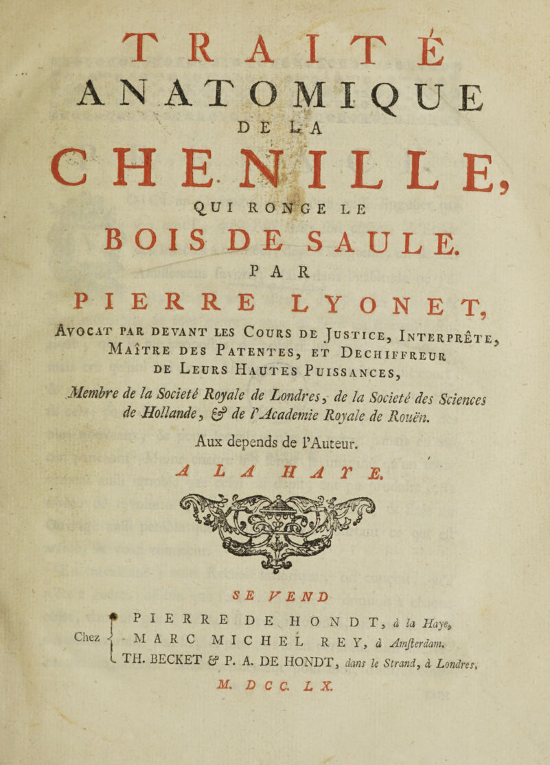 TRAITÉ AN ATOMIQUE de U a |I LEE Q.UI RONGE LE BOIS DE SAULE. PAR e h e PIERRE LYONET, Avocat par devant les Cours de Justice, Interprête Maître des Patentes, et Dechiffreur de Leurs Hautes Puissances, Membre de la Société Royale de Londres, de la Société des Sciences de ,Hollande, & de P Academie Royale de Rouen. Aux dépends de l’Auteur. A LA HATE. SE VEND ^ PIERRE DEvHONDT,ito Hayes Chez MARC MICHEL R E Y, à Amjlerdam. L TII. BECKET âf P. A. DE HONDT, dans le Strand, à Londres, M. DCC. L X.