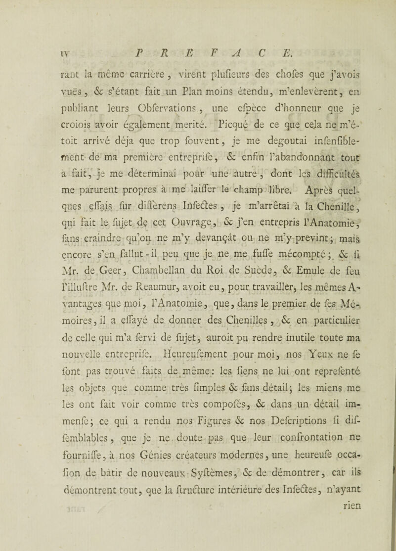 rant la même carrière , virent plulietirs des chofes que j’avois vues, & s’étant fait un Plan moins étendu, m’enlevèrent, en publiant leurs Obfervations , une efpèce d’honneur que je croiois avoir également mérité. Picquç de ce que cela ne m’é- toit arrivé déjà que trop fouvent, je me dégoûtai infenfible- ment de ma première entreprife, <Sc enfin l’abandonnant tout a fait, je me déterminai pour une autre, dont les difficultés me parurent propres à me laiffier le champ libre. Après quel¬ ques effais fur diffèrens Infeétes , je m’arrêtai à la Chenille, qui fait le fujet de cet Ouvrage, & j’en entrepris l’Anatomie, fins craindre qu’on ne m’y devançât ou ne m’y prévint; mais encore s’en fallut-il peu que je ne me fuffie mécompte; & il Mr. de Geer, Chambellan du Roi de Suède, (Se Emule de feu l’illuftre Mr. de Reaumur, avoit eu, pour travailler, les mêmes A’ vantages que moi, l’Anatomie, que, dans le premier de fes Mé¬ moires, il a elfayé de donner des Chenilles, & en particulier de celle qui m’a fervi de fujet, auroit pu rendre inutile toute ma nouvelle entreprife. Ileureufement pour moi, nos Yeux ne fe font pas trouvé faits de même: les liens ne lui ont reprefenté les objets que comme très limples (Se fans détail; les miens me les ont fait voir comme très compofés, <Se dans un détail im- menfe; ce qui a rendu nos Figures &; nos Defcriptions li dif- femblables, que je ne. doute pas que leur confrontation ne fournilTe,à nos Génies créateurs modernes, une heureufe occa- fion de bâtir de nouveaux Syftèmes, & de démontrer, car ils démontrent tout, que la ftruclure intériéure des Infectes, n'ayant rien