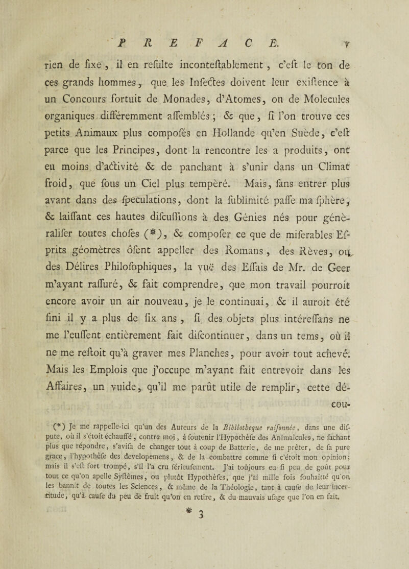 rien de fixe , il en refulte inconteftablement , c’eft le ton de ces grands hommes, que les Infeétes doivent leur exigence à un Concours fortuit de Monades, d’Atomes, on de Molécules organiques différemment affemblés ; & que, fi Ton trouve ces petits Animaux plus compofés en Hollande qu’en Suède, c’eft parce que les Principes, dont la rencontre les a produits, ont eu moins d’aélivité & de panchant à s’unir dans un Climat froid, que fous un Ciel plus tempéré. Mais, fans entrer plus avant dans des fpeculations, dont la fublimité paffe mafphère, & laiffant ces hautes difcufiions à des Génies nés pour génè- ralifer toutes chofes (*), & compofer ce que de miferables Ef- prits géomètres ôfent appeller des Romans, des Rêves, oil des Délires Philofophiques, la vuë des Effais de Mr. de Geer m’ayant raffuré, & fait comprendre, que mon travail pourroit encore avoir un air nouveau, je le continuai, & il auroit été fini il y a plus de fix ans , fi des objets plus intéreffans ne me l’eufTent entièrement fait difcontinuer, dans un tems, où il ne me refloit qu’à graver mes Planches, pour avoir tout achevé. Mais les Emplois que j’occupe m’ayant fait entrevoir dans les Affaires, un vuide, qu’il me parût utile de remplir, cette dé- eou- (*) Je me rappelle-ici qu’un des Auteurs de la Bibliothèque raifonnée, dans une dif- pute, où il s’étoit échauffé, contre moi, àfoutenir l’Hypothèfe des Animalcules, ne fachant plus que répondre, s’avifa de changer tout à coup de Batterie, de me prêter, de fa pure grâce, l’hypotbèfe des developemens, & de la combattre comine fi c’étoit mon opinion; mais il s’cft fort trompé, s’il l’a cru férieufement. J’ai toûjours eu fi peu de goût pour tour ce qu’on apelle Syfiêmes, ou plutôt Hypothèfes, que j’ài mille fois fouhaitté qu'on les bannit de toutes les Sciences, & même de la Théologie, tant à caufe de. leur incer titude, qu’à caufe du peu dé fruit qu‘on en retire, & du mauvais ufage que l’on en fait. % 3