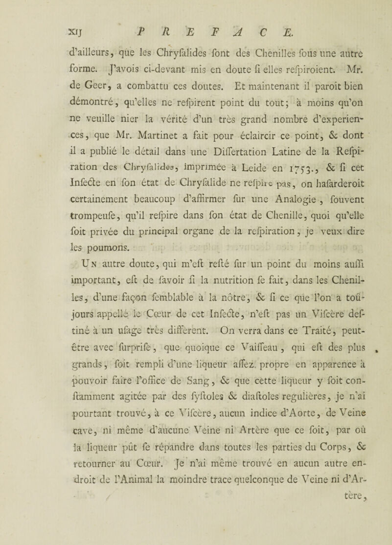 d’ailleurs, que les Chrysalides font des Chenilles fous une antre forme. J’avois ci-devant mis en doute fi elles refpiroient. Mr. de Geer, a combattu ces doutes. Et maintenant il paroit bien démontré, qu’elles ne refpirent point du tout; à moins qu’on ne veuille nier la vérité d’un très grand nombre d’experien- ces, que Mr. Martinet a fait pour éclaircir ce point, 6e dont il a publié le détail dans une Differtation Latine de la Refpi- ration des Chryfalidea, imprimée a Leide en 175*3.? & fi cet Infecte en fon état de Chryfalide ne refpirc pas, on hafarderoit certainement beaucoup d’affirmer fur une Analogie , Souvent trompeufe, qu’il refpire dans fon état de Chenille, quoi qu’elle Soit privée du principal organe de la relpiration, je veux dire les poumons. U n autre doute, qui m’eft refté fur un point du moins auiTi important, eft de Savoir fi la nutrition fe fait, dans les Chenil¬ les, d’une façon Semblable à la nôtre, 6e fi ce que l’on a tou¬ jours appelle le Cœur de cet Infeéle, n’eft pas un Vifcère def- tiné à un ufige très diffèrent. On verra dans ce Traité, peut- être avec furprife, que quoique ce Vaiffeau , qui eft des plus , grands, Soit rempli d’une liqueur affez. propre en apparence à pouvoir faire l’office de Sang, 6e que cette liqueur y Soit con- ftamment agitée par des fyfloles 6e diaftoles régulières, je ffai pourtant trouvé, à ce Vifcère, aucun indice d’Aorte, de Veine cave, ni même d’aucune Veine ni Artère que ce Soit, par où la liqueur put fe répandre dans toutes les parties du Corps, 6c retourner au Cœur. Je n’ai même trouvé en aucun autre en¬ droit de l’Animal la moindre trace quelconque de Veine ni d’Ar- tère.