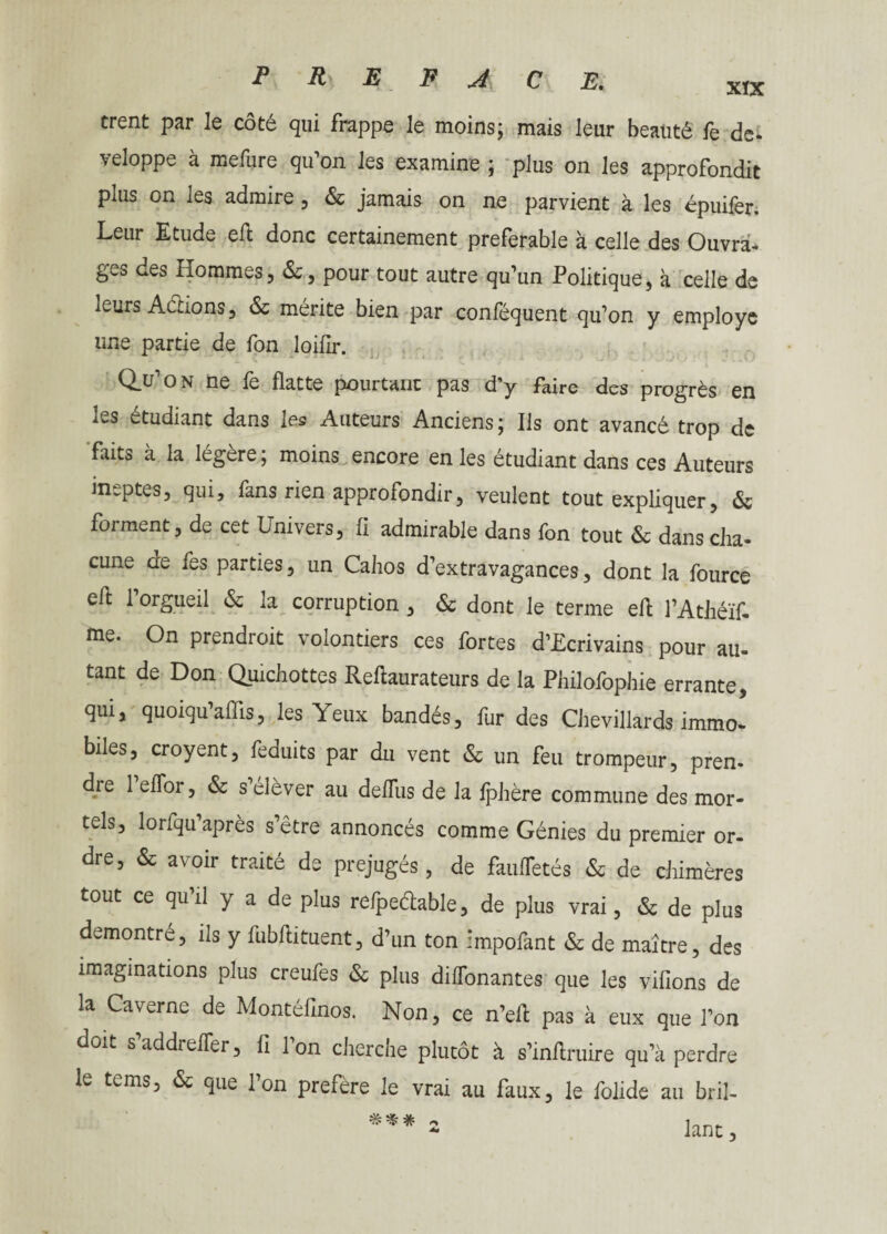 trent par le côté qui frappe le moins; mais leur beauté fe de. veloppe à mefure qu’on les examine ; plus on les approfondit plus on les admire , & jamais on ne parvient à les épuifer. Leur Etude eft donc certainement préférable à celle des Ouvra. gwS des Hommes, &, pour tout autre qu’un Politique, à celle de leurs Actions, & mérite bien par conféquent qu’on y employé une partie de fon loifir. Q_u’on ne fe flatte pourtant pas d’y faire des progrès en les étudiant dans les Auteurs Anciens; Ils ont avancé trop de faits à la légère ; moins encore en les étudiant dans ces Auteurs ineptes, qui, fans rien approfondir, veulent tout expliquer, & foi ment, de cet Univers, fl admirable dans fon tout & dans cha* cune ae fes parties, un Cahos d’extravagances, dont la fource eft l’orgueil & la corruption , & dont le terme eft l’Athéïf- me. On prendroit volontiers ces fortes d’Ecrivains pour au¬ tant de Don Qmchottes Reftaurateurs de la Philofophie errante, qui, quoiqu’aflis, les Yeux bandés, fur des Chevillards immo¬ biles, croyent, feduits par du vent & un feu trompeur, pren. die 1 elfor, & s’élever au deflus de la fphère commune des mor¬ tels, lorfqu’après s’être annoncés comme Génies du premier or¬ dre, & avoir traité de préjugés, de faufletés & de chimères tout ce qu’il y a de plus refpeétable, de plus vrai, & de plus démontré, ils y fubftituent, d’un ton impofant & de maître, des imaginations plus creufes & plus dilfonantes que les vifions de la Caverne de Montéfinos. Non, ce n’efl pas à eux que l’on doit s’addrelfer, fi Ton cherche plutôt à s’infiruire qu’à perdre le tems, & que l’on préféré le vrai au faux, le folide au bril-