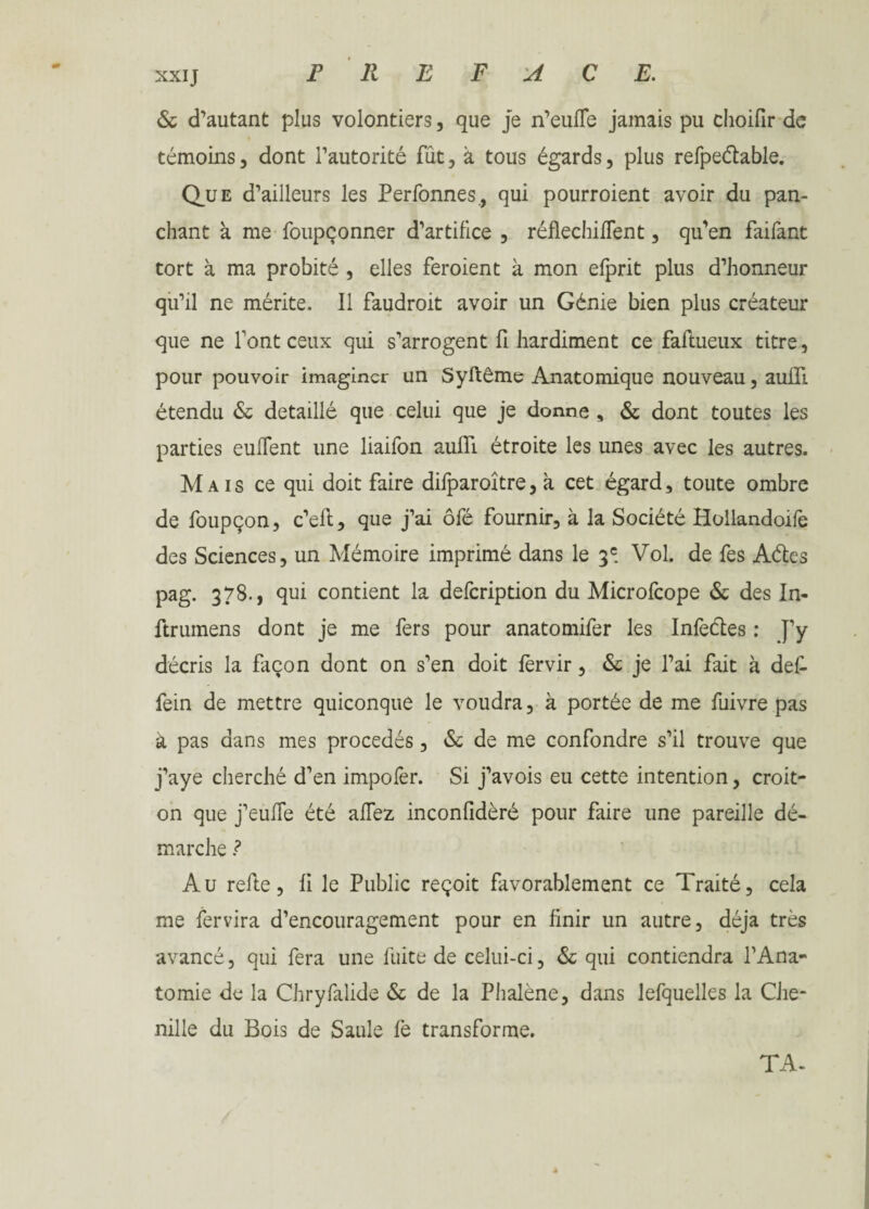 PREFACE. XXIJ 6c d'autant plus volontiers, que je n’eufle jamais pu choifir de témoins, dont l’autorité fût, à tous égards, plus refpedable. Que d’ailleurs les Perfonnes, qui pourroient avoir du pan- chant à me foupçonner d’artifice , réfléchirent, qu'en faifant tort à ma probité , elles feroient à mon efprit plus d’honneur qu’il ne mérite. Il faudroit avoir un Génie bien plus créateur que ne l’ont ceux qui s’arrogent fi hardiment ce faftueux titre, pour pouvoir imaginer un Syftême Anatomique nouveau, auiïi étendu 6c détaillé que celui que je donne , 6c dont toutes les parties euflent une liaifon auiïi étroite les unes avec les autres. Mais ce qui doit faire dilparoître, à cet égard, toute ombre de foupçon, c’eft, que j’ai ôfé fournir, à la Société Hollandoilè des Sciences, un Mémoire imprimé dans le 3e. Vol. de fes Aétes pag. 378., qui contient la defeription du Microlcope 6c des In- ftrumens dont je me fers pour anatomifer les Infeéles : J’y décris la façon dont on s’en doit lèrvir, 6c je l’ai fait à def- fein de mettre quiconque le voudra, à portée de me fuivre pas à pas dans mes procédés, 6c de me confondre s’il trouve que j’aye cherché d’en impofer. Si j’avois eu cette intention, croit- on que j’eufle été allez inconfidèré pour faire une pareille dé¬ marche ? Au refie, fi le Public reçoit favorablement ce Traité, cela me fervira d’encouragement pour en finir un autre, déjà très avancé, qui fera une fuite de celui-ci, 6c qui contiendra l’Ana¬ tomie de la Chryfalide 6c de la Phalène, dans lefquelles la Che¬ nille du Bois de Saule fe transforme. TA-