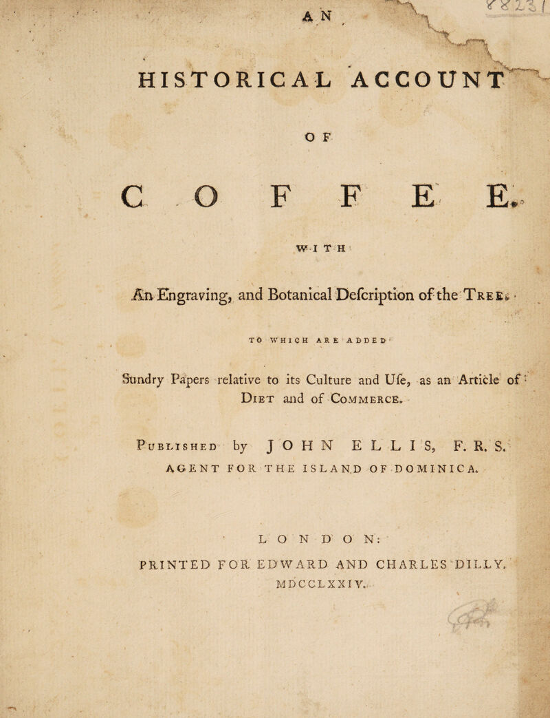 HISTORICAL ACCOUNT v t , • ‘ i ■> » O F f • • •’ ‘.y FT7 T7 T? Jr rL * / W I T H * * An Engraving, and Botanical Defcription of the Tree, • ' ’ ^ - ; v **’ TO WHICH ARE!Ai)DED;; Sundry Papers relative to its Culture and Ufe, as an Article of Diet and of Commerce, Published by JOHN ELLIS, F. R. SJ AGENT FOR THE ISLAND OF DOMINICA. % ‘ .1 LONDON:' ’ I PRINTED FOR EDWARD AND CHARLES DILL Y,