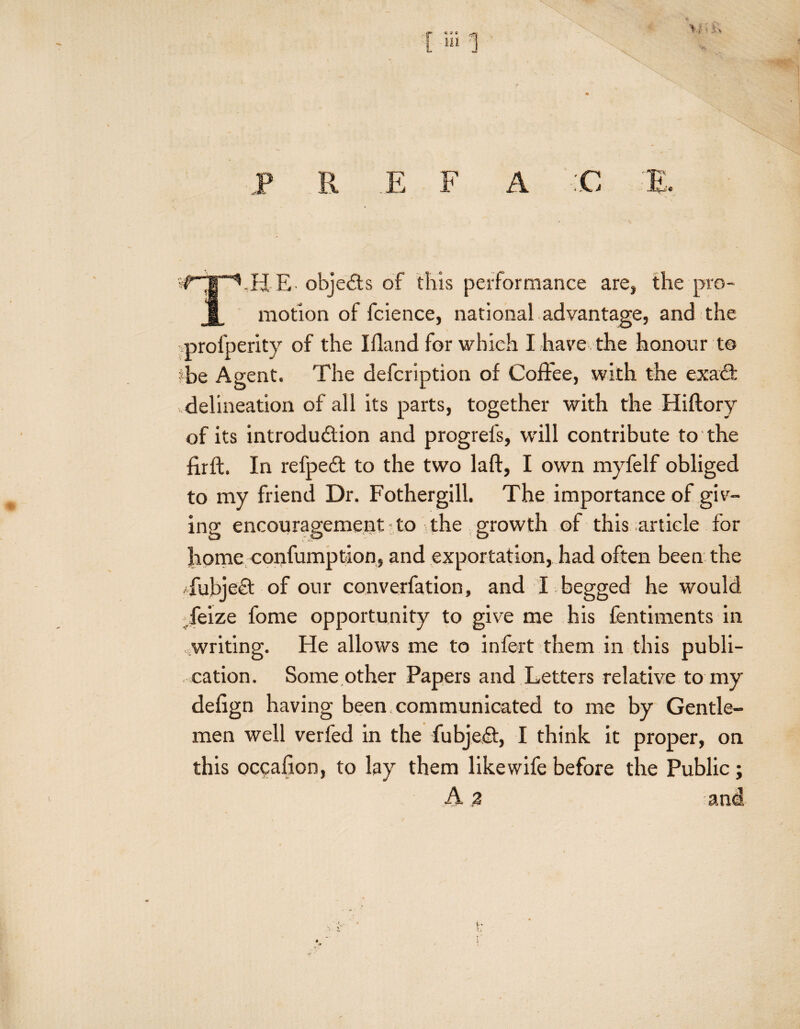 T.HE. objects of this performance are, the pro¬ motion of fcience, national advantage, and the mrofperity of the Ifland for which I have the honour to ?be Agent. The defcription of Coffee, with the exact delineation of all its parts, together with the Hiftory of its introduction and progrefs, wdll contribute to the fir ft. In refpeCt to the two laft, I own myfelf obliged to my friend Dr. Fothergill. The importance of giv¬ ing encouragement to the growth of this article for home eonfumption, and exportation, had often been the -fubjeel of our converfation, and I .begged he would ffeize fome opportunity to give me his fentiments in writing. He allows me to infort them in this publi¬ cation. Some other Papers and Letters relative to my defign having been communicated to me by Gentle¬ men well verfod in the fubjeCt, I think it proper, on this occalion, to lay them like wife before the Public ; A 2 and