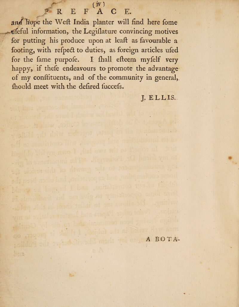 0V) F A R E F A C E. aiwf hope the Weft India planter will find here fome .^tifeful information, the Legiflature convincing motives for putting his produce upon at leaft as favourable a footing, with refpedt to duties, as foreign articles ufed for the fame purpofe. I fhall efteem myfelf very happy, if thefe endeavours to promote the advantage of my conftituents, and of the community in general, ftiould meet with the deftred luccefs. J. E L L IS A EOT A- <