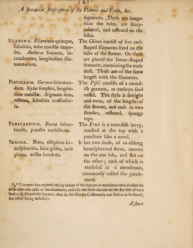 A Botanical Defcription of the Flower and Fruit, &c„ Stamina. Filamenta quinque, fubulata, tubo corollae impo- fita. Antherre lineares, in- cumbentes, longitudine fila- mentorum. Pistillum. Germcn fubrotun- dum. Stylus fimplex, longitu¬ dine corolla. Stigmata duo, reflexa, fubulata craffiufcu- la. Fsricarpium. Bacca fubro- tunda, pundo umbilicafca. Semina. Bina, elliptico-he- mifphaerica, hincgibba, inde plana, arillo involuta. fegments. Thefe are longer than the tube, are fliarp- pointed, and reflexed on the Tides. The Chives confift of five awl- lhaped filaments fixed on the tube of the flower. On thefe are placed the linear-fhaped fummits, containing the male duft. Thefe are of the fame length with the filaments. The Pipl confifts of a round¬ ish germen, or embryo feed veflel. The ftyle is ftreight and even, of the length of the flower, and ends in two {lender, reflexed, Spungy tops. The Fruit is a roundifh berry, marked at the top with a pundure like a navel. It has two feeds, of an oblong o hemifpherical form, convex on the one fide, and flat on the other ; each of which is enclofed in a membrane, commonly called the parch¬ ment. Linnaeus has omitted taking notice of the feptum or membrane that divides the ieeds into two cells or loculaments; and alfo the li ttle furrow on the flat fide of each feed.—It frequently happens that in the Mocha Coffee only one feed is to be found, the other being defe&ive, AJhcrf