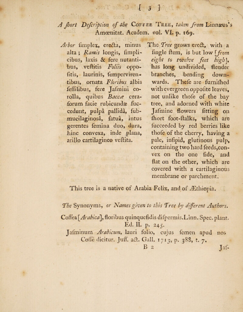 A Jhort Defcription of the Coffee Tree, taken from Linnaeus's Amcenitat. Academ. vol. VI. p. 169. Arbor (implex* eredta, minus The Tree grows ered, with a Angle ftem, is but low [from eight to twelve feet high j, has long undivided, (lender branches, bending down¬ wards. Thefe are furnifhed with evergreen oppofite leaves, not unlike thofe of the bay tree, and adorned with white Jafmine flowers fitting on (hort foot-ftalks, which are fucceeded by red berries like thofe of the cherry, having a pale, infipid, glutinous pulp, containing two hard feeds,con¬ vex on the one fide, and flat on the other, which are covered with a cartilaginous membrane or parchment. This tree is a native of Arabia Felix, and of Ethiopia, The Synonyms, or Names given to this Tree by different Authors. Coffea [Arabicfloribus quinquefidis difpermis.Linn. Spec, plant. Ed. II. p. 245. Jafininum Arabicum, lauri folio, cujus femen apud nos Coffe dicitur. Juflf, act. Gall. 171 ^ p. 588, t. 7. B 2 alta ; Ramis longis, fimpli- cibus, laxis & fere nutanti- bus, veftitis Foliis oppo- fitis, laurinis, femperviren- tibus, ornata Floribus albis fefiilibus, fere Jafmini co¬ rolla, quibus Baccte cera- forum facie rubicundas fuc- cedunt, pulpa pallida, fub- mucilaginosa, fatua, intus gerentes femina duo, dura, hinc convexa, inde plana, arillo cartilagineo veftita. Jaf-