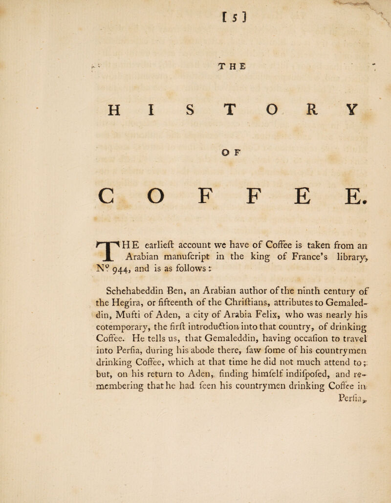 Is] THE HI STORY O F COFFEE. TH E earlieft account we have of Coffee is taken from an Arabian manufcript in the king of France’s library*, N? 944, and is as follows v Schehabeddin Ben, an Arabian author of the ninth century of the Hegira, or fifteenth of the Chriftians, attributes to Gemaled- din, Mufti of Aden, a city of Arabia Felix, who was nearly his cotemporary, the firft introduction into that country, of drinking Coffee. He tells us, that Gemaleddin, having occafion to travel into Perfia, during his abode there, faw fome of his countrymen drinking Coffee, which at that time he did not much attend to; but, on his return to Aden, finding himfelf indifpofed, and re¬ membering that he had feen his countrymen drinking Coffee in