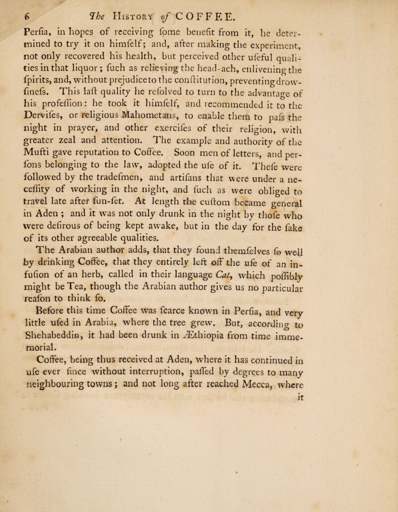 Perfia, in hopes of receiving fome benefit from it, he deter¬ mined to try it on himfelf; and, after making the experiment, not only recovered his health, but perceived other ufeful quali¬ ties in that liquor; fuch as relieving the head-ach, enlivening the fpirits, and, without prejudiceto the conftitution, preventingdrow- finefs. This laft quality he refolved to turn to the advantage of his profeffion: he took it himfelf, and recommended it to the Dervifes, or religious Mahometans, to enable them to pafs the night in prayer, and other exercifes of their religion, with greater zeal and attention. The example and authority of the Mufti gave reputation to Coffee. Soon men of letters, and per- fons belonging to the law, adopted the ufe of it. Thefe were followed by the tradefmen, and artifans that were under a ne- ceffity of working in the night, and fuch as were obliged to travel late after fun-fet. At length the cuftom became general in Aden ; and it was not only drunk in the night by thofe who tvere defirous of being kept awake, but in the day for the fake of its other agreeable qualities. The Arabian author adds, that they found themfelves fo well by drinking Coffee, that they entirely left off the ufe of an in- fufion of an herb, called in their language Cat, which poffibly might be Tea, though the Arabian author gives us no particular reafon to think fo. ■* Before this time Coffee was fcarce known in Perfia, and very little ufed in Arabia, where the tree grew. But, according to Shehabeddin, it had been drunk in ^Ethiopia from time imme¬ morial. Coffee, being thus received at Aden, where it has continued in ufe ever fince without interruption, palled by degrees to many neighbouring towns; and not long after reached Mecca, where it