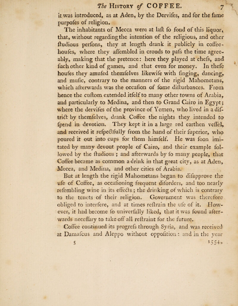 it was introduced, as at Aden, by the Dervifes, and for the fame purpofes of religion. The inhabitants of Mecca were at laft fo fond of this liquor, that, without regarding the intention of the religious, and other ftudious perfons, they at length drank it publicly in coffee- houfes, where they aflembled in crouds to pafs the time agree¬ ably, making that the pretence : here they played at chefs, and fuch other kind of games, and that even for money. In thefe houfes they amufed themfelves likewife with finging, dancing, and mufic, contrary to the manners of the rigid Mahometans, which afterwards was the occafion of fome difturbances. From hence the cuftom extended itfelf to many other towns of Arabia, and particularly to Medina, and then to Grand Cairo in Egypt; where the dervifes of the province of Yemen, who lived in a dif- trid by themfelves, drank Coffee the nights they intended to fpend in devotion. They kept it in a large red earthen veffel, and received it refpedfully from the hand of their fuperior, who poured it out into cups for them himfelf. He was foon imi¬ tated by many devout people of Cairo, and their example fol¬ lowed by the ftudious ; and afterwards by fo many people, that Coffee became as common a drink in that great city, as at Aden, Mecca, and Medina, and other cities of Arabia. But at length the rigid Mahometans began to difapprove the ufe of Coffee, as occafioning frequent diforders, and too nearly refembling wine in its effeds ; the drinking of which is contrary to the tenets of their religion. Government was therefore obliged to interfere, and at times reftrain the ufe of it. How¬ ever, it had become fo univerfaily liked, that it was found after¬ wards neceffary to takeoff all reftraint for the future., Coffee continued its progrefs through Syria, and was received' at Damafcus and Aleppo without oppofition: and in the year 5 1554»